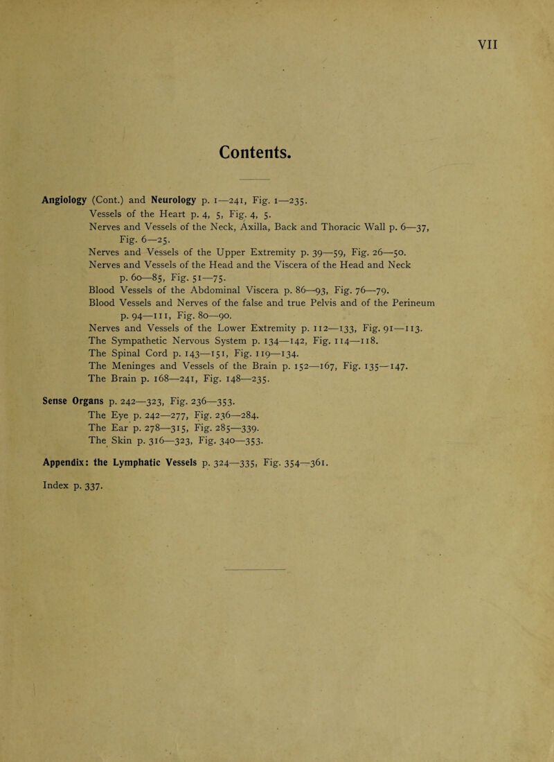 Contents Angiology (Cont.) and Neurology p. i—241, Fig. 1—235. Vessels of the Heart p. 4, 5, Fig. 4, 5. Nerves and Vessels of the Neck, Axilla, Back and Thoracic Wall p. 6—37, Fig. 6—25. Nerves and Vessels of the Upper Extremity p. 39—-59, Fig. 26—50. Nerves and Vessels of the Head and the Viscera of the Head and Neck p.60—85, Fig. 51—75. Blood Vessels of the Abdominal Viscera p. 86—93, Fig. 76—79. Blood Vessels and Nerves of the false and true Pelvis and of the Perineum p. 94—hi, Fig. 80—90. Nerves and Vessels of the Lower Extremity p. 112—133, Fig. 91-—113. The Sympathetic Nervous System p. 134—142, Fig. 114—-118. The Spinal Cord p. 143—151, Fig. 119—134. The Meninges and Vessels of the Brain p. 152—167, Fig. 135—147. The Brain p. 168—241, Fig. 148—235. Sense Organs p. 242—323, Fig. 236—353. The Eye p. 242—277, Fig. 236—284. The Ear p.278—315, Fig. 285—339. The Skin p. 316—323, Fig. 340—353- Appendix: the Lymphatic Vessels p. 324—335, Fig. 354—361. Index p.337.