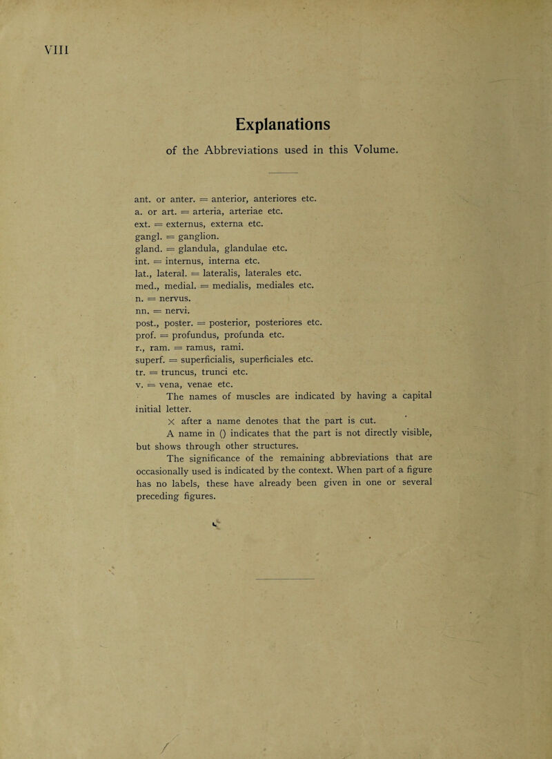 Explanations of the Abbreviations used in this Volume. ant. or anter. = anterior, anteriores etc. a. or art. — arteria, arteriae etc. ext. = externus, externa etc. gangl. = ganglion. gland. = glandula, glandulae etc. int. = internus, interna etc. lat., lateral. = lateralis, laterales etc. med., medial. = medialis, mediales etc. n. = nervus. nn. = nervi. post., poster. = posterior, posteriores etc. prof. = profundus, profunda etc. r., ram. = ramus, rami. superf. = superficialis, superficiales etc. tr. = truncus, trunci etc. v. = vena, venae etc. The names of muscles are indicated by having a capital initial letter. X after a name denotes that the part is cut. A name in () indicates that the part is not directly visible, but shows through other structures. The significance of the remaining abbreviations that are occasionally used is indicated by the context. When part of a figure has no labels, these have already been given in one or several preceding figures. /