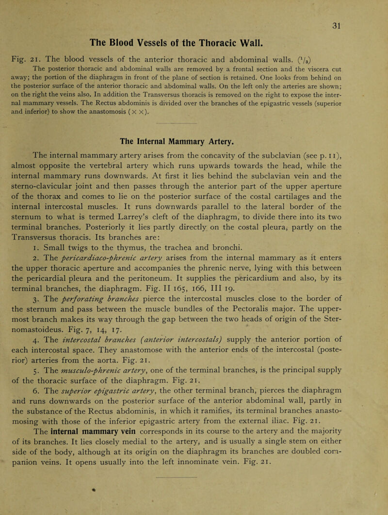 The Blood Vessels of the Thoracic Wall. Fig. 21. The blood vessels of the anterior thoracic and abdominal walls. (x/3) The posterior thoracic and abdominal walls are removed by a frontal section and the viscera cut away; the portion of the diaphragm in front of the plane of section is retained. One looks from behind on the posterior surface of the anterior thoracic and abdominal walls. On the left only the arteries are shown; on the right the veins also. In addition the Transversus thoracis is removed on the right to expose the inter¬ nal mammary vessels. The Rectus abdominis is divided over the branches of the epigastric vessels (superior and inferior) to show the anastomosis (X X). The Internal Mammary Artery. The internal mammary artery arises from the concavity of the subclavian (see p. 11), almost opposite the vertebral artery which runs upwards towards the head, while the internal mammary runs downwards. At first it lies behind the subclavian vein and the sterno-clavicular joint and then passes through the anterior part of the upper aperture of the thorax and comes to lie on thd posterior surface of the costal cartilages and the internal intercostal muscles. It runs downwards parallel to the lateral border of the sternum to what is termed Larrey’s cleft of the diaphragm, to divide there into its two terminal branches. Posteriorly it lies partly directly on the costal pleura, partly on the Transversus thoracis. Its branches are: 1. Small twigs to the thymus, the trachea and bronchi. 2. The pericardiaco-phrenic artery arises from the internal mammary as it enters the upper thoracic aperture and accompanies the phrenic nerve, lying with this between the pericardial pleura and the peritoneum. It supplies the pericardium and also, by its terminal branches, the diaphragm. Fig. II 165, 166, III 19. 3. The perforating branches pierce the intercostal muscles close to the border of the sternum and pass between the muscle bundles of the Pectoralis major. The upper¬ most branch makes its way through the gap between the two heads of origin of the Ster- nomastoideus. Fig. 7, 14, 17. 4. The intercostal branches (anterior intercostals) supply the anterior portion of each intercostal space. They anastomose with the anterior ends of the intercostal (poste¬ rior) arteries from the aorta. Fig. 21. 5. The musculo-phrenic artery, one of the terminal branches, is the principal supply of the thoracic surface of the diaphragm. Fig. 21. 6. The superior epigastric artery, the other terminal branch, pierces the diaphragm and runs downwards on the posterior surface of the anterior abdominal wall, partly in the substance of the Rectus abdominis, in which it ramifies, its terminal branches anasto¬ mosing with those of the inferior epigastric artery from the external iliac. Fig. 21. The internal mammary vein corresponds in its course to the artery and the majority of its branches. It lies closely medial to the artery, and is usually a single stem on either side of the body, although at its origin on the diaphragm its branches are doubled com¬ panion veins. It opens usually into the left innominate vein. Fig. 21.