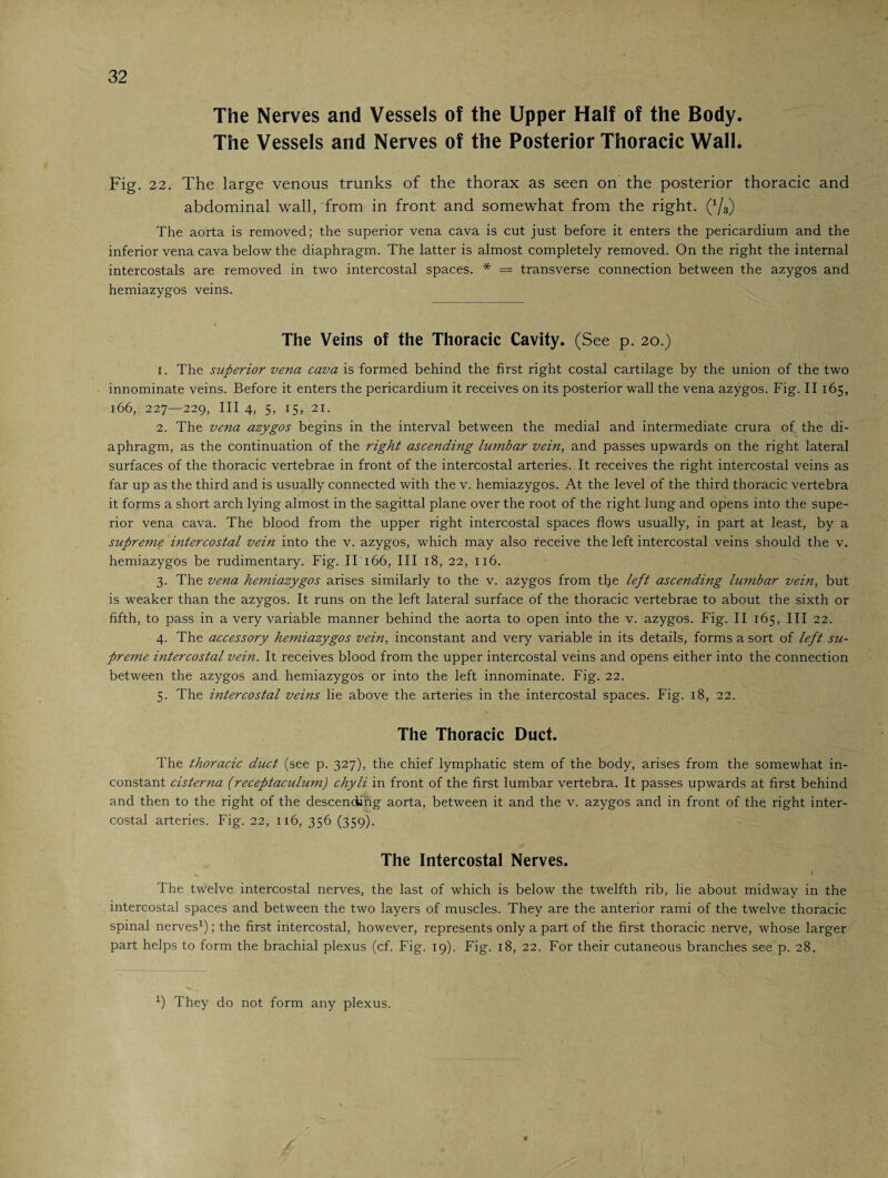The Nerves and Vessels of the Upper Half of the Body The Vessels and Nerves of the Posterior Thoracic Wall Fig. 22. The large venous trunks of the thorax as seen on the posterior thoracic and abdominal wall, from in front and somewhat from the right. (x/3) The aorta is removed; the superior vena cava is cut just before it enters the pericardium and the inferior vena cava below the diaphragm. The latter is almost completely removed. On the right the internal intercostals are removed in two intercostal spaces. * = transverse connection between the azygos and hemiazygos veins. The Veins of the Thoracic Cavity. (See p. 20.) 1. The superior vena cava is formed behind the first right costal cartilage by the union of the two innominate veins. Before it enters the pericardium it receives on its posterior wall the vena azygos. Fig. II 165, 166, 227—229, III 4, 5, 15, 21. 2. The vena azygos begins in the interval between the medial and intermediate crura of the di¬ aphragm, as the continuation of the right ascending lumbar vein, and passes upwards on the right lateral surfaces of the thoracic vertebrae in front of the intercostal arteries. It receives the right intercostal veins as far up as the third and is usually connected with the v. hemiazygos. At the level of the third thoracic vertebra it forms a short arch lying almost in the sagittal plane over the root of the right lung and opens into the supe¬ rior vena cava. The blood from the upper right intercostal spaces flows usually, in part at least, by a supreme intercostal vein into the v. azygos, which may also receive the left intercostal veins should the v. hemiazygos be rudimentary. Fig. IT 166, III 18, 22, 116. 3. The vena hemiazygos arises similarly to the v. azygos from tfle left ascending lu?nbar vein, but is weaker than the azygos. It runs on the left lateral surface of the thoracic vertebrae to about the sixth or fifth, to pass in a very variable manner behind the aorta to open into the v. azygos. Fig. II 165, III 22. 4. The accessory hemiazygos vein, inconstant and very variable in its details, forms a sort of left su¬ preme intercostal vein. It receives blood from the upper intercostal veins and opens either into the connection between the azygos and hemiazygos or into the left innominate. Fig. 22. 5. The intercostal veins lie above the arteries in the intercostal spaces. Fig. 18, 22. The Thoracic Duct. The thoracic duct (see p. 327), the chief lymphatic stem of the body, arises from the somewhat in¬ constant cisterna (receptaculum) chyli in front of the first lumbar vertebra. It passes upwards at first behind and then to the right of the descending aorta, between it and the v. azygos and in front of the right inter¬ costal arteries. Fig. 22, 116, 356 (359). The Intercostal Nerves. The twelve intercostal nerves, the last of which is below the twelfth rib, lie about midway in the intercostal spaces and between the two layers of muscles. They are the anterior rami of the twelve thoracic spinal nerves1); the first intercostal, however, represents only a part of the first thoracic nerve, whose larger part helps to form the brachial plexus (cf. Fig. 19). Fig. 18, 22. For their cutaneous branches see p. 28. x) They do not form any plexus.