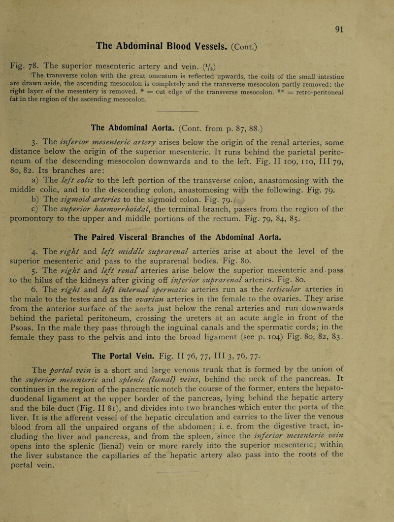 The Abdominal Blood Vessels. (Cont.) Fig. 78. The superior mesenteric artery and vein. (x/2) The transverse colon with the great omentum is reflected upwards, the coils of the small intestine are drawn aside, the ascending mesocolon is completely and the transverse mesocolon partly removed; the right layer of the mesentery is removed. * = cut edge of the transverse mesocolon. ** = retro-peritoneal fat in the region of the ascending mesocolon. The Abdominal Aorta. (Cont. from p. 87, 88.) 3. The inferior mesenteric artery arises below the origin of the renal arteries, some distance below the origin of the superior mesenteric. It runs behind the parietal perito¬ neum of the descending mesocolon downwards and to the left. Fig. II 109, no, III 79, 80, 82. Its branches are: a) The left colic to the left portion of the transverse colon, anastomosing with the middle colic, and to the descending colon, anastomosing with the following. Fig. 79. b) The sigmoid arteries to the sigmoid colon. Fig. 79. c) The superior haemorrhoidal, the terminal branch, passes from the region of the promontory to the upper and middle portions of the rectum. Fig. 79, 84, 85. The Paired Visceral Branches of the Abdominal Aorta. 4. The right and left middle suprarenal arteries arise at about the level of the superior mesenteric and pass to the suprarenal bodies. Fig. 80. 5. The right and left renat arteries arise below the superior mesenteric and pass to the hilus of the kidneys after giving off inferior suprarenal arteries. Fig. 80. 6. The right and left internal spermatic arteries run as the testicular arteries in the male to the testes and as the ovarian arteries in the female to the ovaries. They arise from the anterior surface of the aorta just below the renal arteries and run downwards behind the parietal peritoneum, crossing the ureters at an acute angle in front of the Psoas. In the male they pass through the inguinal canals and the spermatic cords; in the female they pass to the pelvis and into the broad ligament (see p. 104) Fig. 80, 82, 83. The Portal Vein. Fig. II 76, 77, III 3, 76, 77. The portal vein is a short and large venous trunk that is formed by the union of the superior mesenteric and splenic (lienai') veins, behind the neck of the pancreas. It continues in the region of the pancreatic notch the course of the former, enters the hepato¬ duodenal ligament at the upper border of the pancreas, lying behind the hepatic artery and the bile duct (Fig. II 81), and divides into two branches which enter the porta of the liver. It is the afferent vessel of the hepatic circulation and carries to the liver the venous blood from all the unpaired organs of the abdomen; i. e. from the digestive tract, in¬ cluding the liver and pancreas, and from the spleen, since the inferior mesenteric vein opens into the splenic (lienai) vein or more rarely into the superior mesenteric; within the liver substance the capillaries of the hepatic artery also pass into the roots of the portal vein.