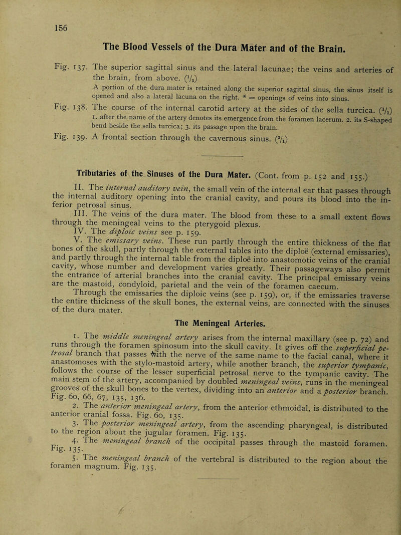 The Blood Vessels of the Dura Mater and of the Brain. Fig. 137. The superior sagittal sinus and the lateral lacunae; the veins and arteries of the brain, from above. (Vi) A portion of the dura mater is retained along the superior sagittal sinus, the sinus itself is opened and also a lateral lacuna on the right. * = openings of veins into sinus. Fig. 138. The course of the internal carotid artery at the sides of the sella turcica. (%) 1. after the name of the artery denotes its emergence from the foramen lacerum. 2. its S-shaped bend beside the sella turcica; 3. its passage upon the brain. Fig. 139. A frontal section through the cavernous sinus. (*/j) Tributaries of the Sinuses of the Dura Mater. (Cont. from p. 152 and 155.) . II. The internal auditory vein, the small vein of the internal ear that passes through the internal auditory opening into the cranial cavity, and pours its blood into the in¬ ferior petrosal sinus. III. The veins of the dura mater. The blood from these to a small extent flows through the meningeal veins to the pterygoid plexus. IV. The diploic veins see p. 159. V. The emissary veins. These run partly through the entire thickness of the flat bones of the skull, partly through the external tables into the diploe (external emissaries), and partly through the internal table from the diploe into anastomotic veins of the cranial cavity, whose number and development varies greatly. Their passageways also permit the entrance of arterial branches into the cranial cavity. The principal emissary veins are the mastoid, condyloid, parietal and the vein of the foramen caecum. Through the emissaries the diploic veins (see p. 159)) or> if the emissaries traverse the entire thickness of the skull bones, the external veins, are connected with the sinuses of the dura mater. The Meningeal Arteries. 1. The middle meningeal artery arises from the internal maxillary (see p. 72) and runs through the foramen spinosum into the skull cavity. It gives off the'superficial pe¬ trosal branch that passes -frith the nerve of the same name to the facial canal, where it anastomoses with the stylo-mastoid artery, while another branch, the superior tympanic, follows the course of the lesser superficial petrosal nerve to the tympanic cavity. The main stem of the artery, accompanied by doubled meningeal veins, runs in the meningeal grooves of the skull bones to the vertex, dividing into an anterior and a posterior branch Fig. 60, 66, 67, 135, 136. 2. The anterior meningeal artery, from the anterior ethmoidal, is distributed to the anterior cranial fossa. Fig. 60, 135. 3. The posterior meningeal artery, from the ascending pharyngeal, is distributed to the region about the jugular foramen. Fig. 135. 4. The meningeal branch of the occipital passes through the mastoid foramen Fig- 13 5• 5. The meningeal branch of the vertebral is distributed to the region about the foramen magnum. Fig. 135.