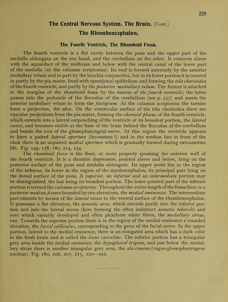 The Central Nervous System. The Brain. (Cont.) The Rhombencephalon. The Fourth Ventricle, The Rhomboid Fossa. The fourth ventricle is a flat cavity between the pons and the upper part of the medulla oblongata on the one hand, and the cerebellum on the other. It connects above with the aquaeduct of the midbrain and below with the central canal of the lower part of the medulla (at the calamus scriptorius). Its roof is formed anteriorly by the anterior medullary velum and in part by the brachia conjunctiva, but in its lower portion it is covered in partly by the pia mater, lined with ependymal epithelium and forming the tela chorioidea of the fourth ventricle, and partly by the posterior medullary velum. The former is attached to the margins of the rhomboid fossa by the taeniae of the fourth ventricle; the latter passes into the peduncle of the flocculus of the cerebellum (see p. 237) and meets the anterior medullary velum to form the fastigium. At the calamus scriptorius the taeniae form a projection, the obex. On the ventricular surface of the tela chorioidea there are vascular projections from the pia mater, forming the chorioidplexus of the fourth ventricle, which extends into a lateral outpouching of the ventricle at its broadest portion, the lateral recess, and becomes visible at the base of the brain behind the flocculus of the cerebellum and beside the root of the glossopharyngeal nerve. At this region the ventricle appears to have a paired lateral aperture (inconstant ?) and in the median line in front of the obex there is an unpaired medial aperture which is gradually formed during extrauterine life. Fig. 149, 178, 180, 214, 234. The rhomboid fossa is the floor, or more properly speaking the anterior wall of the fourth ventricle. It is a rhombic depression, pointed above and below, lying on the posterior surface of the pons and medulla oblongata. Its upper point lies in the region of the isthmus, its lower in the region of the myelencephalon, its principal part lying on the dorsal surface of the pons. A superior, an inferior and an intermediate portion may be distinguished, the last being its broadest portion. The lower pointed part of the inferior portion is termed the calamus scriptorius. Throughout the entire length of the fossa there is a posterior median fissure bounded by two elevations, the medial eminences. The intermediate part extends by means of the lateral recess to the ventral surface of the rhombencephalon. It possesses a flat elevation, the acoustic area, which extends partly into the inferior por¬ tion and into the lateral recess (here forming the often indistinct acoustic tubercle) and over which variably developed and often plexiform white fibres, the medullary striae, run. Towards the superior portion there is in the region of the medial eminence a rounded elevation, the facial colliculus, corresponding to the genu of the facial nerve. In the upper portion, lateral to the medial eminence, there is an elongated area which has a dark color in the fresh brain and is called the locus caeruleus. The inferior portion has a triangular grey area beside the medial eminence, the hypoglossal trigone, and just below the medul¬ lary striae there is another triangular grey area, the ala cinerea (vagus-glossopharyngeus nucleus). Fig. 180, 206, 207, 215, 220—222.