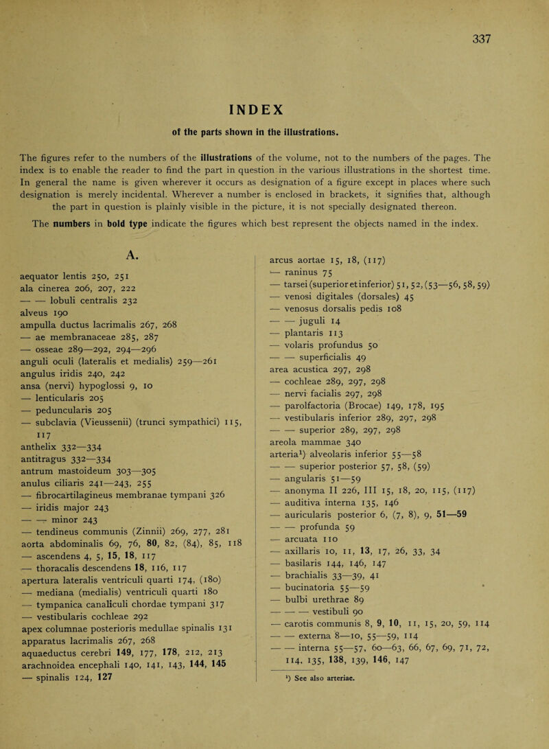 INDEX of the parts shown in the illustrations. The figures refer to the numbers of the illustrations of the volume, not to the numbers of the pages. The index is to enable the reader to find the part in question in the various illustrations in the shortest time. In general the name is given wherever it occurs as designation of a figure except in places where such designation is merely incidental. Wherever a number is enclosed in brackets, it signifies that, although the part in question is plainly visible in the picture, it is not specially designated thereon. The numbers in bold type indicate the figures which best represent the objects named in the index. A. aequator lentis 250, 251 ala cinerea 206, 207, 222 — —• lobuli centralis 232 alveus 190 ampulla ductus lacrimalis 267, 268 — ae membranaceae 285, 287 — osseae 289—292, 294—296 anguli oculi (lateralis et medialis) 259—261 angulus iridis 240, 242 ansa (nervi) hypoglossi 9, 10 — lenticularis 205 — peduncularis 205 — subclavia (Vieussenii) (trunci sympathici) 115, 117 anthelix 332~334 antitragus 332—334 antrum mastoideum 303—305 anulus ciliaris 241-—243, 255 — fibrocartilagineus membranae tympani 326 — iridis major 243 -r- minor 243 — tendineus communis (Zinnii) 269, 277, 281 aorta abdominalis 69, 76, 80, 82, (84), 85, 118 — ascendens 4, 5, 15, 18, 117 — thoracalis descendens 18, 116, 117 apertura lateralis ventriculi quarti 174, (180) — mediana (medialis) ventriculi quarti 180 — tympanica canaliculi chordae tympani 317 — vestibularis cochleae 292 apex columnae posterioris medullae spinalis 131 apparatus lacrimalis 267, 268 aquaeductus cerebri 149, 177, 178, 212, 213 arachnoidea encephali 140, 141, 143, 144, 145 — spinalis 124, 127 arcus aortae 15, 18, (117) — raninus 75 -— tarsei (superioretinferior) 51,52, (53—56, 58, 59) — venosi digitales (dorsales) 45 — venosus dorsalis pedis 108 --juguli 14 -— plantaris 113 -— volaris profundus 50 -superficialis 49 area acustica 297, 298 — cochleae 289, 297, 298 — nervi facialis 297, 298 -— parolfactoria (Brocae) 149, 178, 195 — vestibularis inferior 289, 297, 298 -superior 289, 297, 298 areola mammae 340 arteria1) alveolaris inferior 55—58 -superior posterior 57, 58, (59) — angularis 51—59 — anonyma II 226, III 15, 18, 20, 115, (117) —- auditiva interna 135, 146 — auricularis posterior 6, (7, 8), 9, 51—59 -- profunda 59 — arcuata no — axillaris 10, n, 13, 17, 26, 33, 34 — basilaris 144, 146, 147 -— brachialis 33—39, 41 — bucinatoria 55—59 — bulbi urethrae 89 -— vestibuli 90 •— carotis communis 8, 9, 10, 11, 15, 20, 59, 114 -externa 8—10, 55—59, 114 -- interna 55—57, 60—63, 66, 67, 69, 71, 72, 114, 135, 138, 139, 146, 147 9 See also arteriae.