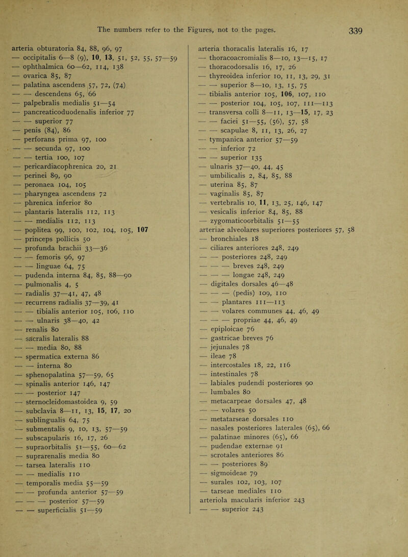 arteria obturatoria 84, 88, 96, 97 — occipitalis 6—8 (9), 10, 13, 51, 52, 55, 57—59 — ophthalmica 60—62, 114, 138 — ovarica 85, 87 — palatina ascendens 57, 72, (74) -descendens 65, 66 — palpebralis medialis 51—54 —- pancreaticoduodenalis inferior 77 -- superior 77 — penis (84), 86 — perforans prima 97, 100 -secunda 97, 100 -tertia 100, 107 — pericardiacophrenica 20, 21 — perinei 89, 90 — peronaea 104, 105 — pharyngea ascendens 72 — phrenica inferior 80 —- plantaris lateralis 112, 113 —- — medialis 112, 113 — poplitea 99, 100, 102, 104, 105, 107 — princeps pollicis 50 — profunda brachii 33—36 -femoris 96, 97 -- linguae 64, 75 — pudenda interna 84, 85, 88—90 — pulmonalis 4, 5 — radialis 37—41, 47, 48 — recurrens radialis 37—39, 41 -tibialis anterior 105, 106, no --- ulnaris 38—40, 42 — renalis 80 — sa:cralis lateralis 88 — — media 80, 88 ■— spermatica externa 86 -- interna 80 — sphenopalatina 57—59, 65 — spinalis anterior 146, 147 -- posterior 147 —- sternocleidomastoidea 9, 59 — subclavia 8—11, 13, 15, 17, 20 — sublingualis 64, 75 —- submentalis 9, 10, 13, 57—59 — subscapularis 16, 17, 26 — supraorbitalis 51—55, 60—62 — suprarenalis media 80 — tarsea lateralis no -- medialis no — temporalis media 55—59 -profunda anterior 57—59 -- — posterior 57—59 — — superficialis 51—59 arteria thoracalis lateralis 16, 17 — thoracoacromialis 8—10, 13—15, 17 — thoracodorsalis 16, 17, 26 — thyreoidea inferior 10, n, 13, 29, 31 -superior 8—10, 13, 15, 75 — tibialis anterior 105, 106, 107, no -posterior 104, 105, 107, in—113 — transversa colli 8—n, 13—15, 17, 23 -faciei 51—55, (56), 57, 58 --- scapulae 8, n, 13, 26, 27 -— tympanica anterior 57—59 -inferior 72 -superior 135 — ulnaris 37—40, 44, 45 — umbilicalis 2, 84, 85, 88 — uterina 85, 87 — vaginalis 85, 87 — vertebralis 10, 11, 13, 25, 146, 147 — vesicalis inferior 84, 85, 88 —- zygomaticoorbitalis 51—55 arteriae alveolares superiores posteriores 57, 58 — bronchiales 18 — ciliares anteriores 248, 249 -- posteriores 248, 249 -- —- breves 248, 249 -- —• longae 248, 249 — digitales dorsales 46—48 -(pedis) 109, no -plantares in—113 -volares communes 44, 46, 49 -propriae 44, 46, 49 — epiploicae 76 — gastricae breves 76 — jejunales 78 — ileae 78 — intercostales 18, 22, 116 — intestinales 78 — labiales pudendi posteriores 90 — lumbales 80 — metacarpeae dorsales 47, 48 - volares 50 — metatarseae dorsales no — nasales posteriores laterales (65), 66 — palatina.e minores (65), 66 — pudendae externae 91 — scrotales anteriores 86 --posteriores 89 — sigmoideae 79 — surales 102, 103, 107 -— tarseae mediales no arteriola macularis inferior 243 -- superior 243