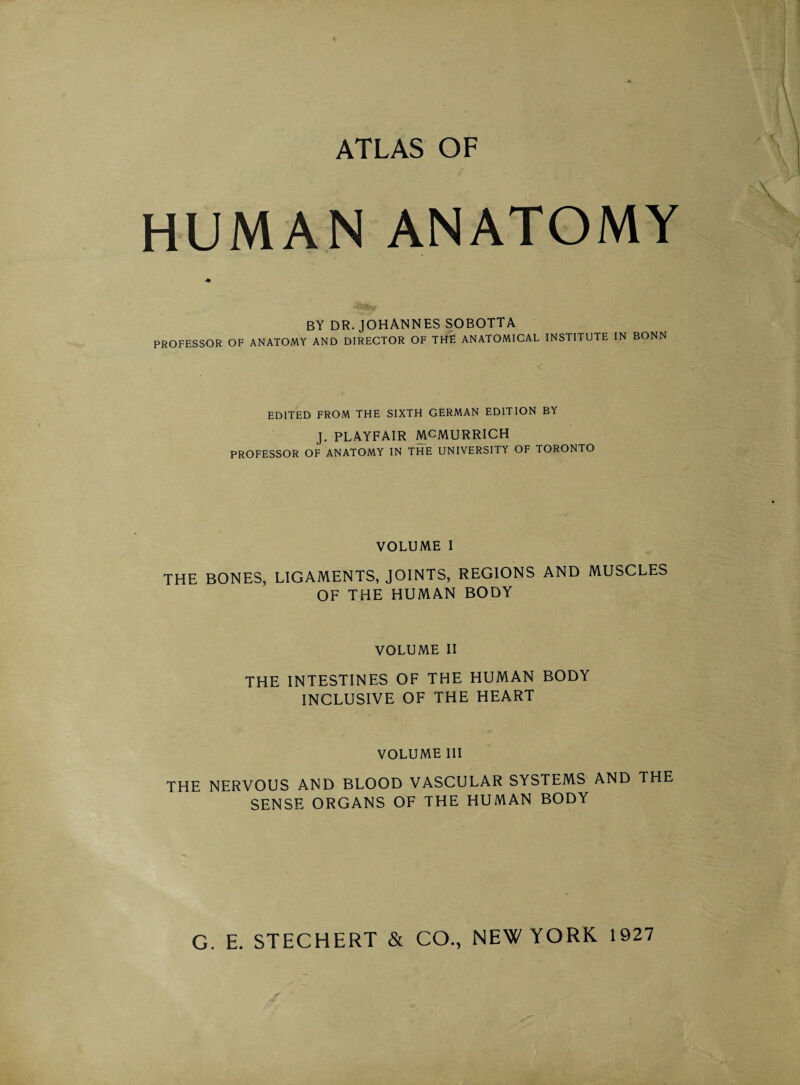 HUMAN ANATOMY BY DR. JOHANNES SOBOTTA PROFESSOR OF ANATOMY AND DIRECTOR OF THE ANATOMICAL INSTITUTE IN BONN EDITED FROM THE SIXTH GERMAN EDITION BY J. PLAYFAIR MCMURRICH PROFESSOR OF ANATOMY IN THE UNIVERSITY OF TORONTO VOLUME I THE BONES, LIGAMENTS, JOINTS, REGIONS AND MUSCLES OF THE HUMAN BODY VOLUME II THE INTESTINES OF THE HUMAN BODY INCLUSIVE OF THE HEART VOLUME III THE NERVOUS AND BLOOD VASCULAR SYSTEMS AND THE SENSE ORGANS OF THE HUMAN BODY G. E. STECHERT & CO., NEW YORK 1927