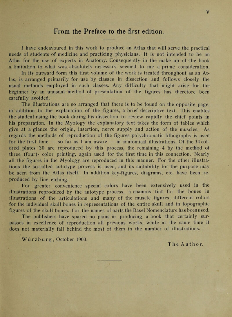 From the Preface to the first edition. I have endeavoured in this work to produce an Atlas that will serve the practical needs of students of medicine and practicing physicians. It is not intended to be an Atlas for the use of experts in Anatomy. Consequently in the make up of the book a limitation to what was absolutely necessary seemed to me a prime consideration. In its outward form this first volume of the work is treated throughout as an At¬ las, is arranged primarily for use by classes in dissection and follows closely the usual methods employed in such classes. Any difficulty that might arise for the beginner by an unusual method of presentation of the figures has therefore been carefully avoided. The illustrations are so arranged that there is to be found on the opposite page, in addition to the explanation of the figures, a brief descriptive text. This enables the student using the book during his dissection to review rapidly the chief points in his preparation. In the Myology the explanatory text takes the form of tables which give at a glance the origin, insertion, nerve supply and action of the muscles. As regards the methods of reproduction of the figures polychromatic lithography is used for the first time — so far as I am aware — in anatomical illustrations. Of the 34 col¬ ored plates 30 are reproduced by this process, the remaining 4 by the method of three (four)- color printing, again used for the first time in this connection. Nearly all the figures in the Myology are reproduced in this manner. For the other illustra¬ tions the so-called autotype process is used, and its suitability for the purpose may be seen from the Atlas itself. In addition key-figures, diagrams, etc. have been re¬ produced by line etching. For greater convenience special colors have been extensively used in the illustrations reproduced by the autotype process, a chamois tint for the bones in illustrations of the articulations and many of the muscle figures, different colors for the individual skull bones in representations of the entire skull and in topographic figures of the skull bones. For the names of parts the Basel Nomenclature has beenused. The publishers have spared no pains in producing a book that certainly sur¬ passes in excellence of reproduction all previous works, while at the same time it does not materially fall behind the most of them in the number of illustrations. Würzburg, October 1903. The Author.