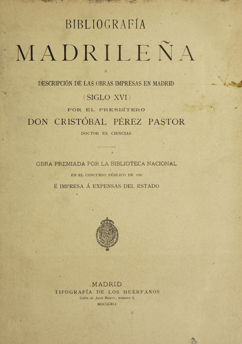 BIBLIOGRAFIA M ADR ILE N A r O ✓ DESCRIPCIÓN DE LAS OBRAS IMPRESAS EN MADRID (SIGLO XVI) POR EL PRESBÍTERO DON CRISTÓBAL PÉREZ PASTOR DOCTOR EN CIENCIAS OBRA PREMIADA POR LA BIBLIOTECA NACIONAL EN EL CONCURSO PÚBLICO DE 1S8S É IMPRESA Á EXPENSAS DEL ESTADO .MADRID TIPOGRAFÍA DE LOS HUÉRFANOS Calle de Juan Bravo, número 5. MDCCCXCI