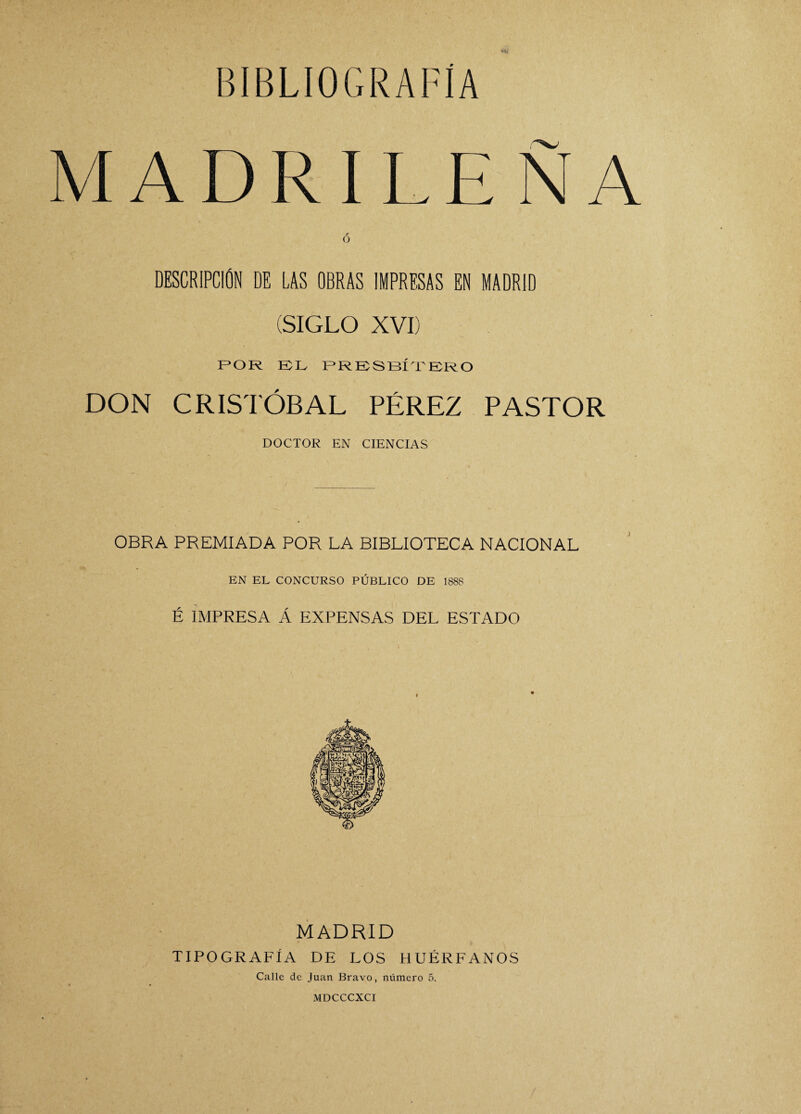 MADRILEÑA r O DESCRIPCION DE LAS OBRAS IMPRESAS EN MADRID (SIGLO XVI) (POR EL PRESBÍTERO DON CRISTÓBAL PÉREZ PASTOR DOCTOR EN CIENCIAS OBRA PREMIADA POR LA BIBLIOTECA NACIONAL EN EL CONCURSO PÚBLICO DE 1888 É IMPRESA Á EXPENSAS DEL ESTADO MADRID TIPOGRAFÍA DE LOS HUÉRFANOS Calle de Juan Bravo, número 5. MDCCCXCI