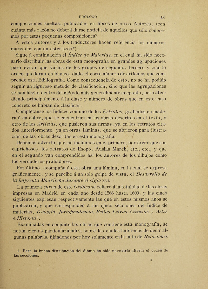 composiciones sueltas, publicadas en libros de otros Autores, ¿con cuánta más razón no deberá darse noticia de aquellos que sólo conoce- mos por estas pequeñas composiciones? A estos autores y á los traductores hacen referencia los números marcados con un asterisco (*). * Sigue á continuación el Indice de Materias, en el cual ha sido nece¬ sario distribuir las obras de esta monografía en grandes agrupaciones para evitar que varios de los grupos de segundo, tercero y cuarto orden quedaran en blanco, dado el corto número de artículos que com¬ prende esta Bibliografía. Como consecuencia de esto, no se ha podido seguir un riguroso método de clasificación, sino que las agrupaciones se han hecho dentro del método más generalmente aceptado, pero aten¬ diendo principalmente á la clase y número de obras que en este caso concreto se habían de clasificar. Complétanse los índices con uno de los Retratos, grabados en made¬ ra ó en cobre, que se encuentran en las obras descritas en el texto, y otro de los Artistas, que pusieron sus firmas, ya en los retratos cita¬ dos anteriormente, ya en otras láminas, que se abrieron para ilustra¬ ción de las obras descritas en esta monografía. Debemos advertir que no incluimos en el primero, por creer que son caprichosos, los retratos de Esopo, Ausias March, etc., etc., y que en el segundo van comprendidos así los autores de los dibujos como los verdaderos grabadores. Por último, acompaña á esta obra una lámina, en la cual se expresa gráficamente, y se percibe á un solo golpe de vista, el Desarrollo de la Imprenta Madrileña durante el siglo xvi. La primera curva de este Gráfico se refiere á la totalidad de las obras impresas en Madrid en cada año desde 1566 hasta 1600, y las cinco siguientes expresan respectivamente las que en estos mismos años se publicaron, y que corresponden á las chineo secciones del índice de materias, Teología, Jurisprudencia, Bellas Letras, Ciencias y Artes é Historia l. Examinadas en conjunto las obras que contiene esta monografía, se notan ciertas particularidades, sobre las cuales habremos de decir al¬ gunas palabras, fijándonos por hoy solamente en la falta de Relaciones 1 Para la buena distribución del dibujo ha sido necesario alterar el orden de las secciones.