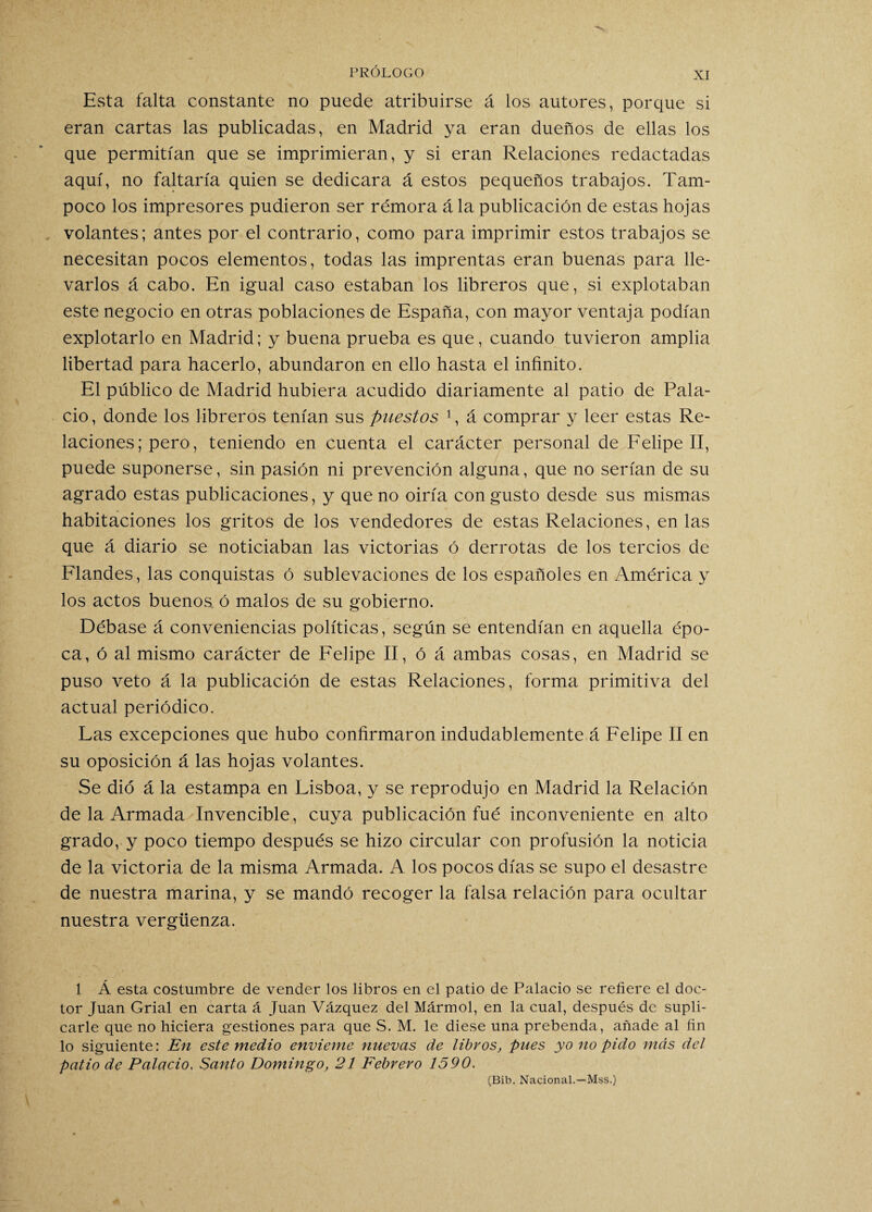 Esta falta constante no puede atribuirse á los autores, porque si eran cartas las publicadas, en Madrid ya eran dueños de ellas los que permitían que se imprimieran, y si eran Relaciones redactadas aquí, no faltaría quien se dedicara á estos pequeños trabajos. Tam¬ poco los impresores pudieron ser rémora á la publicación de estas hojas volantes; antes por el contrario, como para imprimir estos trabajos se necesitan pocos elementos, todas las imprentas eran buenas para lle¬ varlos á cabo. En igual caso estaban los libreros que, si explotaban este negocio en otras poblaciones de España, con mayor ventaja podían explotarlo en Madrid; y buena prueba es que, cuando tuvieron amplia libertad para hacerlo, abundaron en ello hasta el infinito. El público de Madrid hubiera acudido diariamente al patio de Pala¬ cio, donde los libreros tenían sus puestos 1, á comprar y leer estas Re¬ laciones; pero, teniendo en cuenta el carácter personal de Felipe II, puede suponerse, sin pasión ni prevención alguna, que no serían de su agrado estas publicaciones, y que no oiría con gusto desde sus mismas habitaciones los gritos de los vendedores de estas Relaciones, en las que á diario se noticiaban las victorias ó derrotas de los tercios de Flandes, las conquistas ó sublevaciones de los españoles en América y los actos buenos ó malos de su gobierno. Débase á conveniencias políticas, según se entendían en aquella épo¬ ca, ó al mismo carácter de Felipe II, ó á ambas cosas, en Madrid se puso veto á la publicación de estas Relaciones, forma primitiva del actual periódico. Las excepciones que hubo confirmaron indudablemente á Felipe II en su oposición á las hojas volantes. Se dio á la estampa en Lisboa, y se reprodujo en Madrid la Relación de la Armada Invencible, cuya publicación fué inconveniente en alto grado, y poco tiempo después se hizo circular con profusión la noticia de la victoria de la misma Armada. A los pocos días se supo el desastre de nuestra marina, y se mandó recoger la falsa relación para ocultar nuestra vergüenza. 1 Á esta costumbre de vender los libros en el patio de Palacio se refiere el doc¬ tor Juan Grial en carta á Juan Vázquez del Mármol, en la cual, después de supli¬ carle que no hiciera gestiones para que S. M. le diese una prebenda, añade al fin lo siguiente: En este medio envíeme nuevas de libros, pues yo no pido más del patio de Palacio. Santo Domingo, 21 Febrero 1590. (Bib. Nacional.—Mss.)