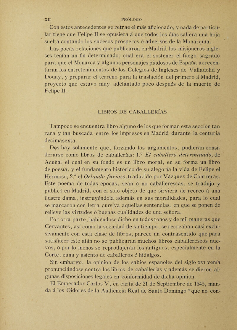 Con estos antecedentes se retrae el más aficionado, y nada de particu¬ lar tiene que Felipe II se opusiera á que todos los días saliera una hoja * suelta contando los sucesos prósperos ó adversos de la Monarquía. Las pocas relaciones que publicaron en Madrid los misioneros ingle¬ ses tenían un fin determinado; cual era el sostener el fuego sagrado para que el Monarca y algunos personajes piadosos de España acrecen¬ taran los entretenimientos de los Colegios de Ingleses de Valladolid y Douay, y preparar el terreno para la traslación del primero á Madrid, proyecto que estuvo muy adelantado poco después de la muerte de Felipe II. LIBROS DE CABALLERÍAS Tampoco se encuentra libro alguno de los que forman esta sección tan rara y tan buscada entre los impresos en Madrid durante la centuria décimasexta. Dqs hay solamente que, forzando los argumentos, pudieran consi¬ derarse como libros de caballerías: l.° El caballero determinado, de Acuña, el cual en su fondo es un libro moral, en su forma un libro de poesía, y el fundamento histórico de su alegoría la vida de Felipe el Hermoso; 2.° el Orlando furioso, traducido por Vázquez de Contreras. Este poema de todas épocas, sean ó no caballerescas, se tradujo y publicó en Madrid, con el solo objeto de que sirviera de recreo á una ilustre dama, instruyéndola además en sus moralidades, para lo cual se marcaron con letra cursiva aquellas sentencias, en que se ponen de relieve las virtudes ó buenas cualidades de una señora. Por otra parte, habiéndose dicho en todos tonos y de mil maneras que Cervantes, así como la sociedad de su tiempo, se recreaban casi exclu¬ sivamente con esta clase de libros, parece un contrasentido que para satisfacer este afán no se publicaran muchos libros caballerescos nue¬ vos, ó por lo menos se reprodujeran los antiguos, especialmente en la Corte, cuna y asiento de caballeros é hidalgos. Sin embargo, la opinión de los sabios españoles del siglo xvi venía pronunciándose contra los libros de caballerías y además se dieron al¬ gunas disposiciones legales en conformidad de dicha opinión. E] Emperador Carlos V, en carta de 21 de Septiembre de 1543, man¬ da á los Oidores de la Audiencia Real de Santo Domingo “ que no con-