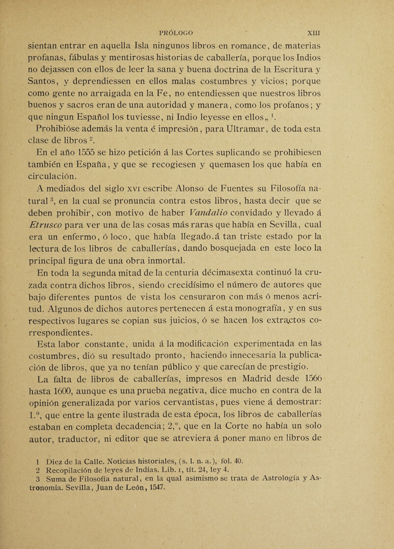 sientan entrar en aquella Isla ningunos libros en romance, de materias profanas, fábulas y mentirosas historias de caballería, porque los Indios no dejassen con ellos de leer la sana y buena doctrina de la Escritura y Santos, y deprendiessen en ellos malas costumbres y vicios; porque como gente no arraigada en la Fe, no entendiessen que nuestros libros buenos y sacros eran de una autoridad y manera, como los profanos ; y que ningún Español los tuviesse, ni Indio leyesse en ellos,, b Prohibióse además la venta é impresión, para Ultramar, de toda esta clase de libros 1 2. En el año 1555 se hizo petición á las Cortes suplicando se prohibiesen también en España, y que se recogiesen y quemasen los que había en circulación. A mediados del siglo xvi escribe Alonso de Fuentes su Filosofía na¬ tural 3, en la cual se pronuncia contra estos libros, hasta decir que se deben prohibir, con motivo de haber Vandalio convidado y llevado á Etrnsco para ver una de las cosas más raras que había en Sevilla, cual era un enfermo, ó loco, que había llegado.á tan triste estado por la lectura de los libros de caballerías, dando bosquejada en este loco la principal figura de una obra inmortal. En toda la segunda mitad de la centuria décimasexta continuó la cru¬ zada contra dichos libros, siendo crecidísimo el número de autores que bajo diferentes puntos de vista los censuraron con más ó menos acri¬ tud. Algunos de dichos autores pertenecen á esta monografía, y en sus respectivos lugares se copian sus juicios, ó se hacen los extractos co¬ rrespondientes. Esta labor constante, unida á la modificación experimentada en las costumbres, dió su resultado pronto, haciendo innecesaria la publica¬ ción de libros, que ya no tenían público y que carecían de prestigio. La falta de libros de caballerías, impresos en Madrid desde 1566 hasta 1600, aunque es una prueba negativa, dice mucho en contra de la opinión generalizada por varios cervantistas, pues viene á demostrar: l.°, que entre la gente ilustrada de esta época, los libros de caballerías estaban en completa decadencia; 2,°, que en la Corte no había un solo autor, traductor, ni editor que se atreviera á poner mano en libros de 1 Diez de la Calle. Noticias historiales, (s. 1. n. a.), fol. 40. 2 Recopilación de leyes de Indias. Lib. i, tít. 24, ley 4. 3 Suma de Filosofía natural, en la qual asimismo se trata de Astrología y As¬ tronomía. Sevilla, Juan de León, 1547.