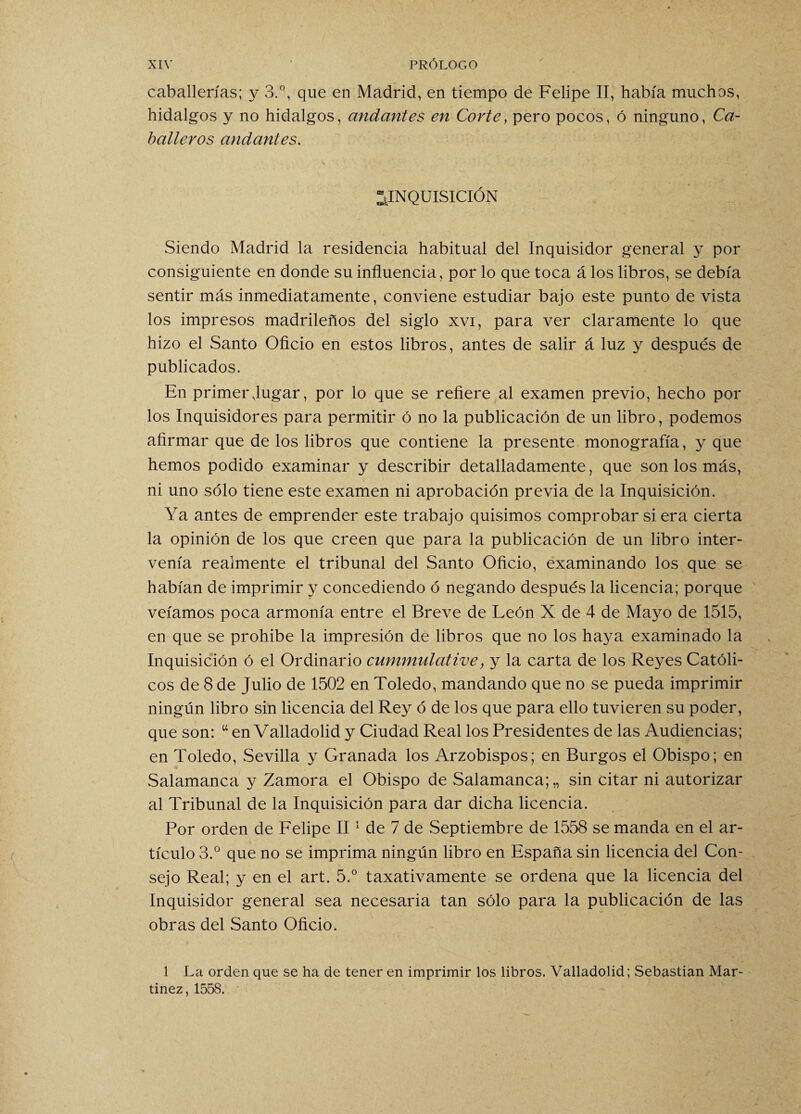 caballerías; y 3.°, que en Madrid, en tiempo de Felipe II, había muchos, hidalgos y no hidalgos, andantes en Corte, pero pocos, ó ninguno, Ca¬ balleros andantes. ^INQUISICIÓN Siendo Madrid la residencia habitual del Inquisidor general y por consiguiente en donde su influencia, por lo que toca á los libros, se debía sentir más inmediatamente, conviene estudiar bajo este punto de vista los impresos madrileños del siglo xvi, para ver claramente lo que hizo el Santo Oficio en estos libros, antes de salir á luz y después de publicados. En primer Jugar, por lo que se refiere al examen previo, hecho por los Inquisidores para permitir ó no la publicación de un libro, podemos afirmar que de los libros que contiene la presente monografía, y que hemos podido examinar y describir detalladamente, que son los más, ni uno sólo tiene este examen ni aprobación previa de la Inquisición. Ya antes de emprender este trabajo quisimos comprobar si era cierta la opinión de los que creen que para la publicación de un libro inter¬ venía realmente el tribunal del Santo Oficio, examinando los que se habían de imprimir y concediendo ó negando después la licencia; porque veíamos poca armonía entre el Breve de León X de 4 de Mayo de 1515, en que se prohíbe la impresión de libros que no los haya examinado la Inquisición ó el Ordinario cummülative, y la carta de los Reyes Católi¬ cos de 8 de Julio de 1502 en Toledo, mandando que no se pueda imprimir ningún libro sin licencia del Rey ó de los que para ello tuvieren su poder, que son: u en Valladolid y Ciudad Real los Presidentes de las Audiencias; en Toledo, Sevilla y Granada los Arzobispos; en Burgos el Obispo; en Salamanca y Zamora el Obispo de Salamanca;,, sin citar ni autorizar al Tribunal de la Inquisición para dar dicha licencia. Por orden de Felipe II1 de 7 de Septiembre de 1558 se manda en el ar¬ tículo 3.° que no se imprima ningún libro en España sin licencia del Con¬ sejo Real; y en el art. 5.° taxativamente se ordena que la licencia del Inquisidor general sea necesaria tan sólo para la publicación de las obras del Santo Oficio. 1 La orden que se ha de tener en imprimir los libros. Valladolid; Sebastian Mar¬ tínez, 1558.