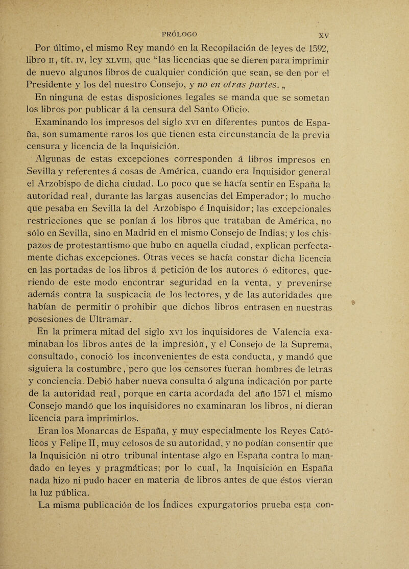 Por último, el mismo Rey mandó en la Recopilación de leyes de 1592, libro ii, tít. iv, ley xlviii, que “las licencias que se dieren para imprimir de nuevo algunos libros de cualquier condición que sean, se den por el Presidente y los del nuestro Consejo, y no en otras partes. „ En ninguna de estas disposiciones legales se manda que se sometan los libros por publicar á la censura del Santo Oficio. Examinando los impresos del siglo xvi en diferentes puntos de Espa¬ ña, son sumamente raros los que tienen esta circunstancia de la previa censura y licencia de la Inquisición. Algunas de estas excepciones corresponden á libros impresos en Sevilla y referentes á cosas de América, cuando era Inquisidor general el Arzobispo de dicha ciudad. Lo poco que se hacía sentir en España la autoridad real, durante las largas ausencias del Emperador; lo mucho que pesaba en Sevilla la del Arzobispo é Inquisidor; las excepcionales restricciones que se ponían á los libros que trataban de América, no sólo en Sevilla, sino en Madrid en el mismo Consejo de Indias; y los chis¬ pazos de protestantismo que hubo en aquella ciudad, explican perfecta¬ mente dichas excepciones. Otras veces se hacía constar dicha licencia en las portadas de los libros á petición de los autores ó editores, que¬ riendo de este modo encontrar seguridad en la venta, y prevenirse además contra la suspicacia de los lectores, y de las autoridades que habían de permitir ó prohibir que dichos libros entrasen en nuestras posesiones de Ultramar. En la primera mitad del siglo xvi los inquisidores de Valencia exa¬ minaban los libros antes de la impresión, y el Consejo de la Suprema, consultado, conoció los inconvenientes de esta conducta, y mandó que siguiera la costumbre, pero que los censores fueran hombres de letras y conciencia. Debió haber nueva consulta ó alguna indicación por parte de la autoridad real, porque en carta acordada del año 1571 el mismo Consejo mandó que los inquisidores no examinaran los libros, ni dieran licencia para imprimirlos. Eran los Monarcas de España, y muy especialmente los Reyes Cató¬ licos y Felipe II, muy celosos de su autoridad, y no podían consentir que la Inquisición ni otro tribunal intentase algo en España contra lo man¬ dado en leyes y pragmáticas; por lo cual, la Inquisición en España nada hizo ni pudo hacer en materia de libros antes de que éstos vieran la luz pública. La misma publicación de los índices expurgatorios prueba esta con-