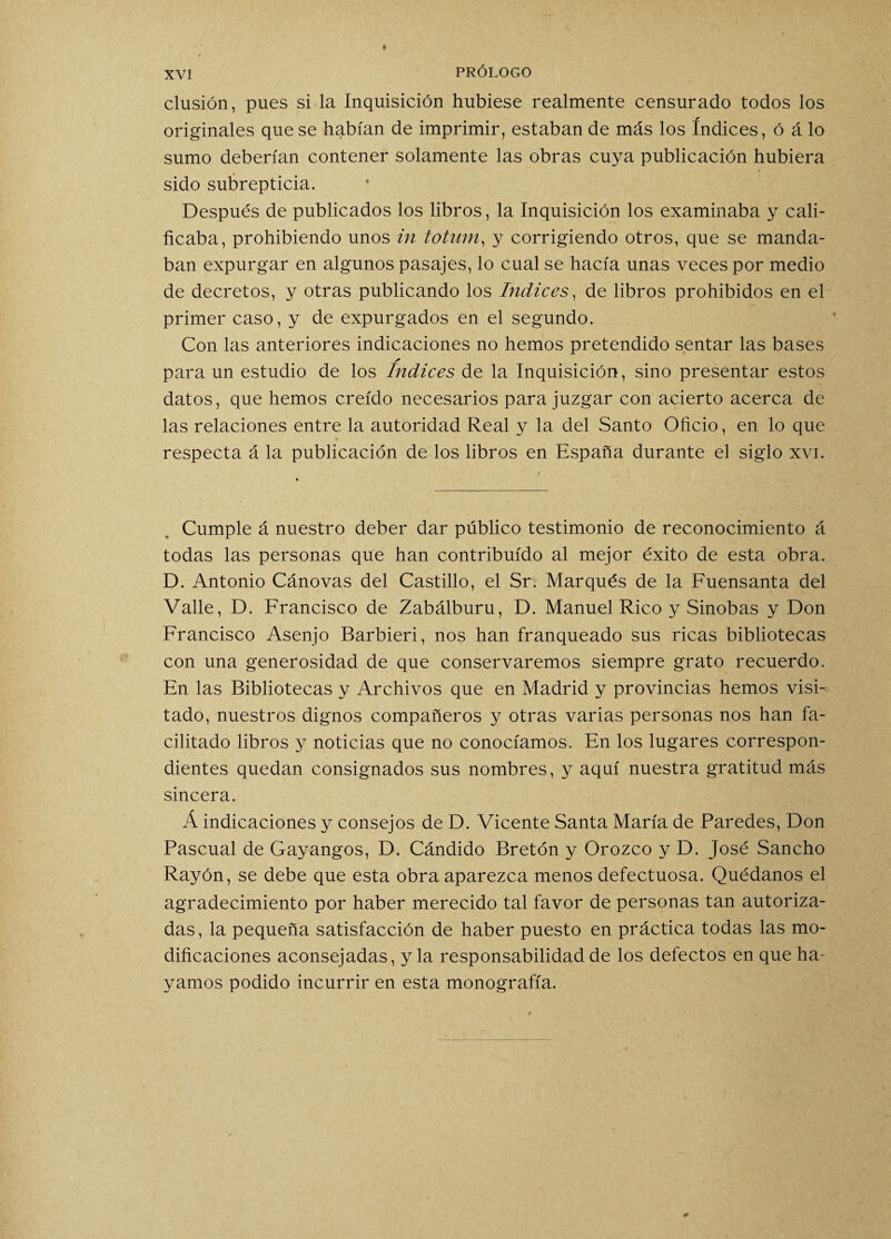 clusión, pues si la Inquisición hubiese realmente censurado todos los originales que se habían de imprimir, estaban de más los índices, ó á lo sumo deberían contener solamente las obras cuya publicación hubiera sido subrepticia. Después de publicados los libros, la Inquisición los examinaba y cali¬ ficaba, prohibiendo unos in totum, y corrigiendo otros, que se manda¬ ban expurgar en algunos pasajes, lo cual se hacía unas veces por medio de decretos, y otras publicando los Indices, de libros prohibidos en el primer caso, y de expurgados en el segundo. Con las anteriores indicaciones no hemos pretendido sentar las bases para un estudio de los Indices de la Inquisición, sino presentar estos datos, que hemos creído necesarios para juzgar con acierto acerca de las relaciones entre la autoridad Real y la del Santo Oficio, en lo que respecta á la publicación de los libros en España durante el siglo xvi. Cumple á nuestro deber dar público testimonio de reconocimiento á todas las personas que han contribuido al mejor éxito de esta obra. D. Antonio Cánovas del Castillo, el Sr. Marqués de la Fuensanta del Valle, D. Francisco de Zabálburu, D. Manuel Rico y Sinobas y Don Francisco Asenjo Barbieri, nos han franqueado sus ricas bibliotecas con una generosidad de que conservaremos siempre grato recuerdo. En las Bibliotecas y Archivos que en Madrid y provincias hemos visi¬ tado, nuestros dignos compañeros y otras varias personas nos han fa¬ cilitado libros y noticias que no conocíamos. En los lugares correspon¬ dientes quedan consignados sus nombres, y aquí nuestra gratitud más sincera. Á indicaciones y consejos de D. Vicente Santa María de Paredes, Don Pascual de Gayangos, D. Cándido Bretón y Orozco y D. José Sancho Rayón, se debe que esta obra aparezca menos defectuosa. Quédanos el agradecimiento por haber merecido tal favor de personas tan autoriza¬ das, la pequeña satisfacción de haber puesto en práctica todas las mo¬ dificaciones aconsejadas, y la responsabilidad de los defectos en que ha¬ yamos podido incurrir en esta monografía.