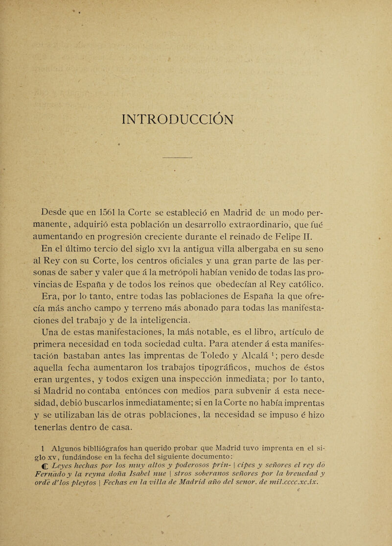 INTRODUCCIÓN Desde que en 1561 la Corte se estableció en Madrid de un modo per¬ manente, adquirió esta población un desarrollo extraordinario, que fue aumentando en progresión creciente durante el reinado de Felipe II. En el último tercio del siglo xvi la antigua villa albergaba en su seno al Rey con su Corte, los centros oficiales y una gran parte de las per¬ sonas de saber y valer que á la metrópoli habían venido de todas las pro¬ vincias de España y de todos los remos que obedecían al Rey católico. Era, por lo tanto, entre todas las poblaciones de España la que ofre¬ cía más ancho campo y terreno más abonado para todas las manifesta¬ ciones del trabajo y de la inteligencia. Una de estas manifestaciones, la más notable, es el libro, artículo de primera necesidad en toda sociedad culta. Para atender á esta manifes¬ tación bastaban antes las imprentas de Toledo y Alcalá 1; pero desde aquella fecha aumentaron los trabajos tipográficos, muchos de éstos eran urgentes, y todos exigen una inspección inmediata; por lo tanto, si Madrid no contaba entonces con medios para subvenir á esta nece¬ sidad, debió buscarlos inmediatamente; si en la Corte no había imprentas y se utilizaban las de otras poblaciones, la necesidad se impuso é hizo tenerlas dentro de casa. 1 Algunos biblliógrafos han querido probar que Madrid tuvo imprenta en el si¬ glo xv, fundándose en la fecha del siguiente documento: C Leyes hechas por los muy altos y poderosos prin- | cipes y señores el rey do Femado y la reyna doña Isabel nue | stros soberanos señores por la breuedad y orde d’los pleytos | Fechas en la villa de Madrid año del señor, de mil.cccc.xc.íx.