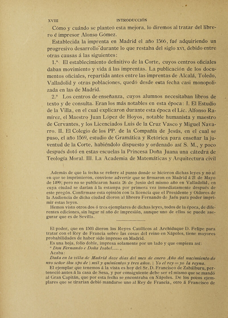 Cómo y cuándo se planteó esta mejora, lo diremos al tratar del libre¬ ro é impresor Alonso Gómez. Establecida la imprenta en Madrid el año 1566, fué adquiriendo un progresivo desarrollo durante lo que restaba del siglo xvi, debido entre otras causas á las siguientes: 1. a El establecimiento definitivo de la Corte, cuyos centros oficiales daban movimiento y vida á las imprentas. La publicación de los docu¬ mentos oficiales, repartida antes entre las imprentas de Alcalá, Toledo, Valladolid y otras poblaciones, quedó desde esta fecha casi monopoli¬ zada en las de Madrid. 2. a Los centros de enseñanza, cuyos alumnos necesitaban libros de texto y de consulta. Eran los más notables en esta época: I. El Estudio de la Villa, en el cual explicaron durante esta época el Lie. Alfonso Ra¬ mírez, el Maestro Juan López de Hoyos, notable humanista y maestro de Cervantes, y los Licenciados Luis de la Cruz Vasco y Miguel Nava¬ rro. II. El Colegio de los PP. de la Compañía de Jesús, en el cual se puso, el año 1569, estudio de Gramática y Retórica para enseñar la ju¬ ventud de la Corte, habiéndolo dispuesto y ordenado así S. M., y poco después dotó en estas escuelas la Princesa Doña Juana una cátedra de Teología Moral. III. La Academia de Matemáticas y Arquitectura civil Además de que la fecha se refiere al punto donde se hicieron dichas leyes y no al en que se imprimieron, conviene advertir que se firmaron en Madrid á 21 de Mayo de 1499; pero no se publicaron hasta 26 de Junio del mismo año en Valladolid, en cuya ciudad se darían á la estampa por primera vez inmediatamente después de este pregón. Confírmase esta opinión con la licencia que el Presidente y Oidores de la Audiencia de dicha ciudad dieron al librero Fernando de Jaén para poder impri¬ mir estas leyes. Hemos visto otros dos ó tres ejemplares de dichas leyes, todos de la época, de dife¬ rentes ediciones, sin lugar ni año de impresión, aunque uno de ellos se puede ase¬ gurar que es de Sevilla. El poder, que en 1503 dieron los Reyes Católicos al Archiduque D. Felipe para tratar con el Rey de Francia sobre las cosas del reino en Nápoles, tiene mayores probabilidades de haber sido impreso en Madrid. Es una hoja, folio doble, impresa solamente por un lado y que empieza así: “ Don Fernando e Doña Isabel.„ Acaba: Dada en la villa de Madrid, dose dias del mes de enero Año del nacimiento de nro señor ihu xpo de | mil y quinientos y tres años. | Yo el rey — yo la reyna. El ejemplar que tenemos á la vista es hoy del Sr. D. Francisco de Zabálburu, per¬ teneció antes á la casa de Sesa, y por consiguiente debe ser el mismo que se mandó al Gran Capitán, que por esta fecha se encontraba en Nápoles. De los pocos ejem¬ plares que se tirarían debió mandarse uno al Rey de Francia, otro á Francisco de