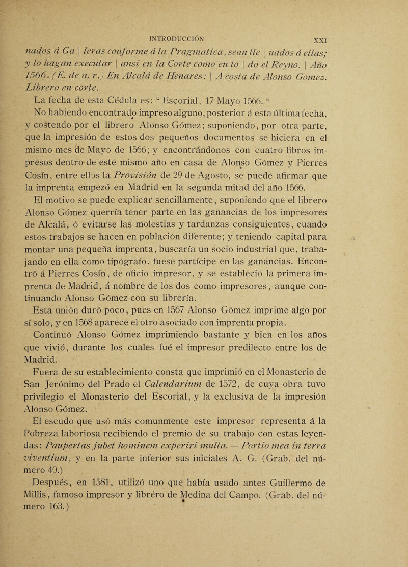 XXI nados á Ga \ levas conforme á la Pragmática, sean lie ¡ nados á ellas; y lo hagan executar | ansí en la Corte como en to | do el Reyno. | Año 1566. (E. de a. r.) En Alcalá de Henares: | A costa de Alonso Gómez. Librero en corte. La fecha de esta Cédula es: u Escorial, 17 Mayo 1566. tt No habiendo encontrado impreso alguno, posterior á esta última fecha, y costeado por el librero Alonso Gómez; suponiendo, por otra parte, que la impresión de estos dos pequeños documentos se hiciera en el mismo mes de Mayo de 1566; y encontrándonos con cuatro libros im¬ presos dentro de este mismo año en casa de Alonso Gómez y Pierres Cosín, entre ellos la Provisión de 29 de Agosto, se puede afirmar que la imprenta empezó en Madrid en la segunda mitad del año 1566. El motivo se puede explicar sencillamente, suponiendo que el librero Alonso Gómez querría tener parte en las ganancias de los impresores de Alcalá, ó evitarse las molestias y tardanzas consiguientes, cuando estos trabajos se hacen en población diferente; y teniendo capital para montar una pequeña imprenta, buscaría un socio industrial que, traba¬ jando en ella como tipógrafo, fuese partícipe en las ganancias. Encon¬ tró á Pierres Cosín, de oficio impresor, y se estableció la primera im¬ prenta de Madrid, á nombre de los dos como impresores, aunque con¬ tinuando Alonso Gómez con su librería. Esta unión duró poco, pues en 1567 Alonso Gómez imprime algo por sí solo, y en 1568 aparece el otro asociado con imprenta propia. Continuó Alonso Gómez imprimiendo bastante y bien en los años que vivió, durante los cuales fué el impresor predilecto entre los de Madrid. Fuera de su establecimiento consta que imprimió en el Monasterio de San Jerónimo del Prado el Calendarium de 1572, de cuya obra tuvo privilegio el Monasterio del Escorial, y la exclusiva de la impresión Alonso Gómez. El escudo que usó más comunmente este impresor representa á la Pobreza laboriosa recibiendo el premio de su trabajo con estas leyen¬ das: Paupertas jubet hominem exper iri multa. — Portio mea in térra viventiiim, y en la parte inferior sus iniciales A. G. (Grab. del nú¬ mero 40.) Después, en 1581, utilizó uno que había usado antes Guillermo de Millis, famoso impresor y librero de Medina del Campo. (Grab. del nú¬ mero 163.)