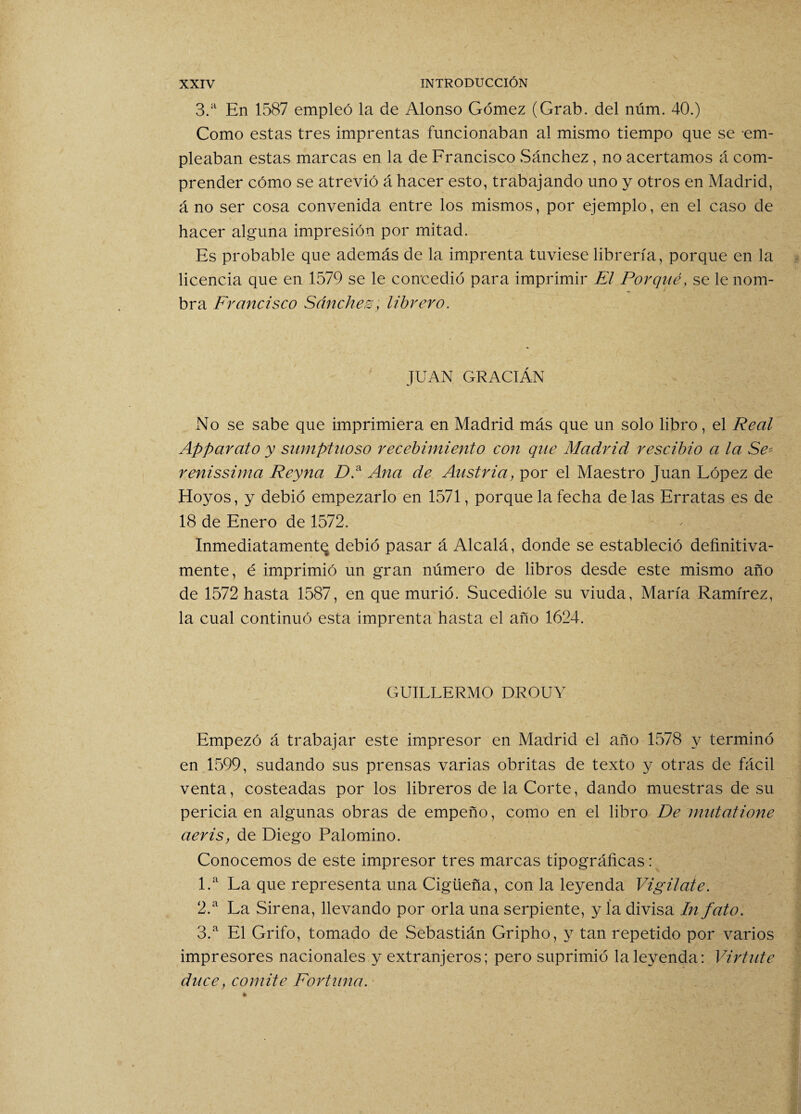 3.a En 1587 empleó la de Alonso Gómez (Grab. del núm. 40.) Como estas tres imprentas funcionaban al mismo tiempo que se em¬ pleaban estas marcas en la de Francisco Sánchez, no acertamos á com¬ prender cómo se atrevió á hacer esto, trabajando uno y otros en Madrid, á no ser cosa convenida entre los mismos, por ejemplo, en el caso de hacer alguna impresión por mitad. Es probable que además de la imprenta tuviese librería, porque en la licencia que en 1579 se le concedió para imprimir El Porqué, se le nom¬ bra Francisco Sánchez, librero. JUAN GRACIÁN No se sabe que imprimiera en Madrid más que un solo libro, el Real Apparato y sumptuoso recebimiento con que Madrid rescibio a la Se* renissima Reyna DP Ana de Austria, por el Maestro Juan López de Hoyos, y debió empezarlo en 1571, porque la fecha de las Erratas es de 18 de Enero de 1572. Inmediatamente debió pasar á Alcalá, donde se estableció definitiva¬ mente, é imprimió un gran número de libros desde este mismo año de 1572 hasta 1587, en que murió. Sucedióle su viuda, María Ramírez, la cual continuó esta imprenta hasta el año 1624. GUILLERMO DROUY Empezó á trabajar este impresor en Madrid el año 1578 y terminó en 1599, sudando sus prensas varias obritas de texto y otras de fácil venta, costeadas por los libreros de la Corte, dando muestras de su pericia en algunas obras de empeño, como en el libro De rnutatione aeris, de Diego Palomino. Conocemos de este impresor tres marcas tipográficas: 1. a La que representa una Cigüeña, con la leyenda Vigilate. 2. a La Sirena, llevando por orla una serpiente, y ía divisa In fato. 3. a El Grifo, tomado de Sebastián Gripho, y tan repetido por varios impresores nacionales y extranjeros; pero suprimió la leyenda: Virtute duce, comité Fortuna.
