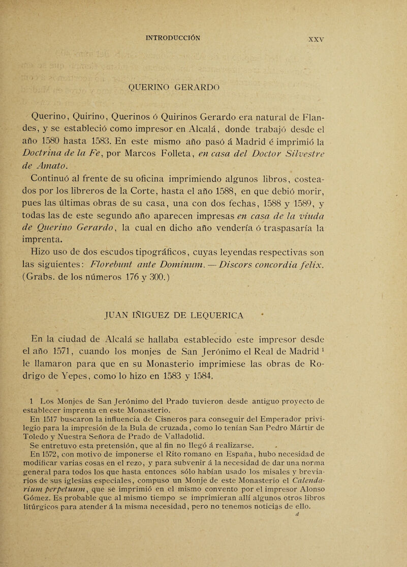 NXV QUERINO GERARDO Querino, Q.uirino, Querinos ó Quirinos Gerardo era natural de Flan- des, y se estableció como impresor en Alcalá, donde trabajó desde el año 1580 hasta 1583. En este mismo año pasó á Madrid é imprimió la Doctrina de la Fe, por Marcos Folleta, en casa del Doctor Silvestre de Amato. Continuó al frente de su oficina imprimiendo algunos libros, costea¬ dos por los libreros de la Corte, hasta el año 1588, en que debió morir, pues las últimas obras de su casa, una con dos fechas, 1588 y 1589, y todas las de este segundo año aparecen impresas en casa de la viuda de Querino Gerardo, la cual en dicho año vendería ó traspasaría la imprenta. Hizo uso de dos escudos tipográficos, cuyas leyendas respectivas son las siguientes: Florebunt ante Dominum.—Discors concordia felix. (Grabs. de los números 176 y 300.) JUAN IÑIGUEZ DE LEQUERICA En la ciudad de Alcalá se hallaba establecido este impresor desde el año 1571, cuando los monjes de San Jerónimo el Real de Madrid 1 le llamaron para que en su Monasterio imprimiese las obras de Ro¬ drigo de Yepes, como lo hizo en 1583 y 1584. 1 Los Monjes de San Jerónimo del Prado tuvieron desde antiguo proyecto de establecer imprenta en este Monasterio. En 1517 buscaron la influencia de Cisneros para conseguir del Emperador privi¬ legio para la impresión de la Bula de cruzada, como lo tenían San Pedro Mártir de Toledo y Nuestra Señora de Prado de Valladolid. Se entretuvo esta pretensión, que al fin no llegó á realizarse. En 1572, con motivo de imponerse el Rito romano en España, hubo necesidad de modificar varias cosas en el rezo, y para subvenir á la necesidad de dar una norma general para todos los que hasta entonces sólo habían usado los misales y brevia¬ rios de sus iglesias especiales, compuso un Monje de este Monasterio el Calenda- rium perpetuum, que se imprimió en el mismo convento por el impresor Alonso Gómez. Es probable que al mismo tiempo se imprimieran allí algunos otros libros litúrgicos para atender á la misma necesidad, pero no tenemos noticias de ello. d