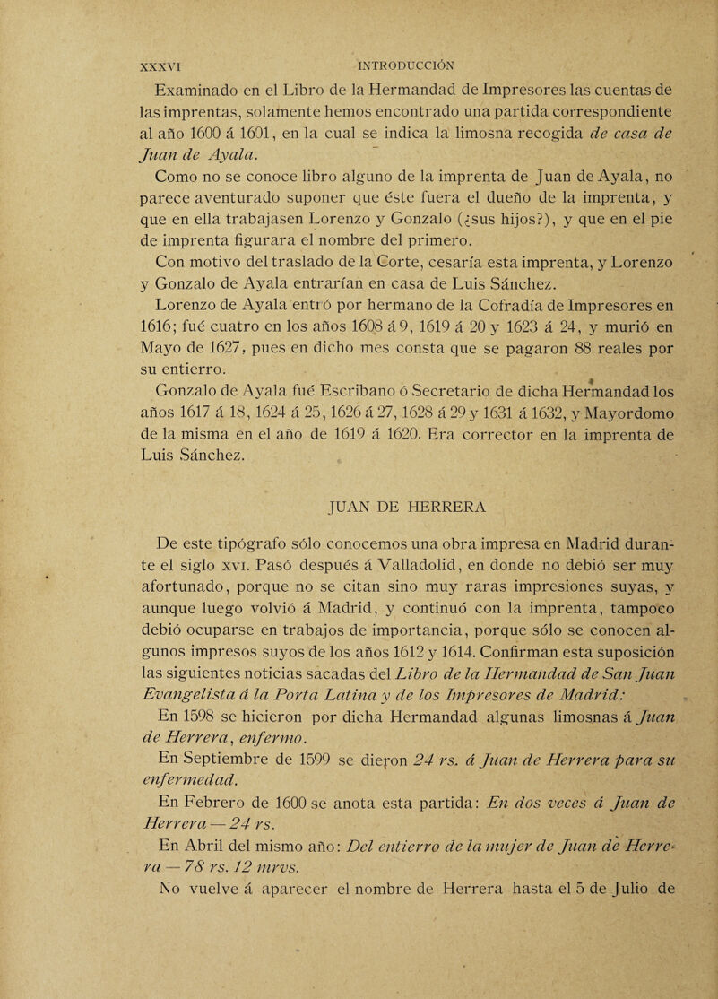 Examinado en el Libro de la Hermandad de Impresores las cuentas de las imprentas, solamente hemos encontrado una partida correspondiente al año 1600 á 1601, en la cual se indica la limosna recogida de casa de Juan de Ay al a. Como no se conoce libro alguno de la imprenta de Juan de Ayala, no parece aventurado suponer que éste fuera el dueño de la imprenta, y que en ella trabajasen Lorenzo y Gonzalo (¿sus hijos?), y que en el pie de imprenta figurara el nombre del primero. Con motivo del traslado de la Corte, cesaría esta imprenta, y Lorenzo y Gonzalo de Ayala entrarían en casa de Luis Sánchez. Lorenzo de Ayala entró por hermano de la Cofradía de Impresores en 1616; fue cuatro en los años 1608 á9, 1619 á 20 y 1623 á 24, y murió en Mayo de 1627, pues en dicho mes consta que se pagaron 88 reales por su entierro. Gonzalo de Ayala fué Escribano ó Secretario de dicha Hermandad los años 1617 á 18, 1624 á 25,1626 á 27, 1628 á 29 y 1631 á 1632, y Mayordomo de la misma en el año de 1619 á 1620. Era corrector en la imprenta de Luis vSánchez. JUAN DE HERRERA De este tipógrafo sólo conocemos una obra impresa en Madrid duran¬ te el siglo xvi. Pasó después á Valladolid, en donde no debió ser muy afortunado, porque no se citan sino muy raras impresiones suyas, y aunque luego volvió á Madrid, y continuó con la imprenta, tampoco debió ocuparse en trabajos de importancia, porque sólo se conocen al¬ gunos impresos suyos de los años 1612 y 1614. Confirman esta suposición las siguientes noticias sacadas del Libro de la Hermandad de San Juan Evangelista á la Porta Latina y de los Impresores de Madrid: En 1598 se hicieron por dicha Hermandad algunas limosnas á Juan de Herrera, enfermo. En Septiembre de 1599 se dieron 24 rs. á Juan de Herrera para su enfermedad. En Febrero de 1600 se anota esta partida: En dos veces á Juan de Herrera — 24 rs. En Abril del mismo año: Del entierro de la mujer de Juan de Herre¬ ra — 78 rs. 12 mrvs. No vuelve á aparecer el nombre de Herrera hasta el 5 de Julio de
