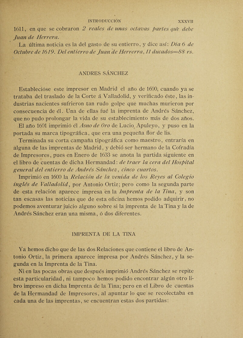 1611, en que se cobraron 2 reales de unas octavas partes qu'c debe Juan de Herrera. La última noticia es la del gasto de su entierro, y dice así: Dia 6 de Octubre de 1619. Del entierro de Juan de Herrerra, 11 ducados=88 rs. ANDRES SÁNCHEZ Establecióse este impresor en Madrid el año de 1600, cuando ya se trataba del traslado de la Corte á Valladolid, y verificado éste, las in¬ dustrias nacientes sufrieron tan rudo golpe que muchas murieron por consecuencia de él. Una de ellas fué la imprenta de Andrés Sánchez, que no pudo prolongar la vida de su establecimiento más de dos años. El año 1601 imprimió él Asno de Oro de Lucio, Apuleyo, y puso en la portada su marca tipográfica, que era una pequeña flor de lis. Terminada su corta campaña tipográfica como maestro, entraría en alguna de las imprentas de Madrid, y debió ser hermano de la Cofradía de Impresores, pues en Enero de 1633 se anota la partida siguiente en el libro de cuentas de dicha Hermandad: de traer la cera del Hospital general del entierro de Andrés Sánchez, cinco cuartos. Imprimió en 1600 la Relación de la venida de los Reyes al Colegio inglés de Valladolid, por Antonio Ortiz; pero como la segunda parte de esta relación aparece impresa en la Imprenta de la Tina, y son tan escasas las noticias que de esta oficina hemos podido adquirir, no podemos aventurar juicio alguno sobre si la imprenta de la Tina y la de Andrés Sánchez eran una misma, ó dos diferentes. IMPRENTA DE LA TINA Ya hemos dicho que de las dos Relaciones que contiene el libro de An¬ tonio Ortiz, la primera aparece impresa por Andrés Sánchez, y la se¬ gunda en la Imprenta de la Tina. Ni en las pocas obras que después imprimió Andrés Sánchez se repite esta particularidad, ni tampoco hemos podido encontrar algún otro li¬ bro impreso en dicha Imprenta de la Tina; pero en el Libro de cuentas de la Hermandad de Impresores, al apuntar lo que se recolectaba en cada una de las imprentas, se encuentran estas dos partidas: