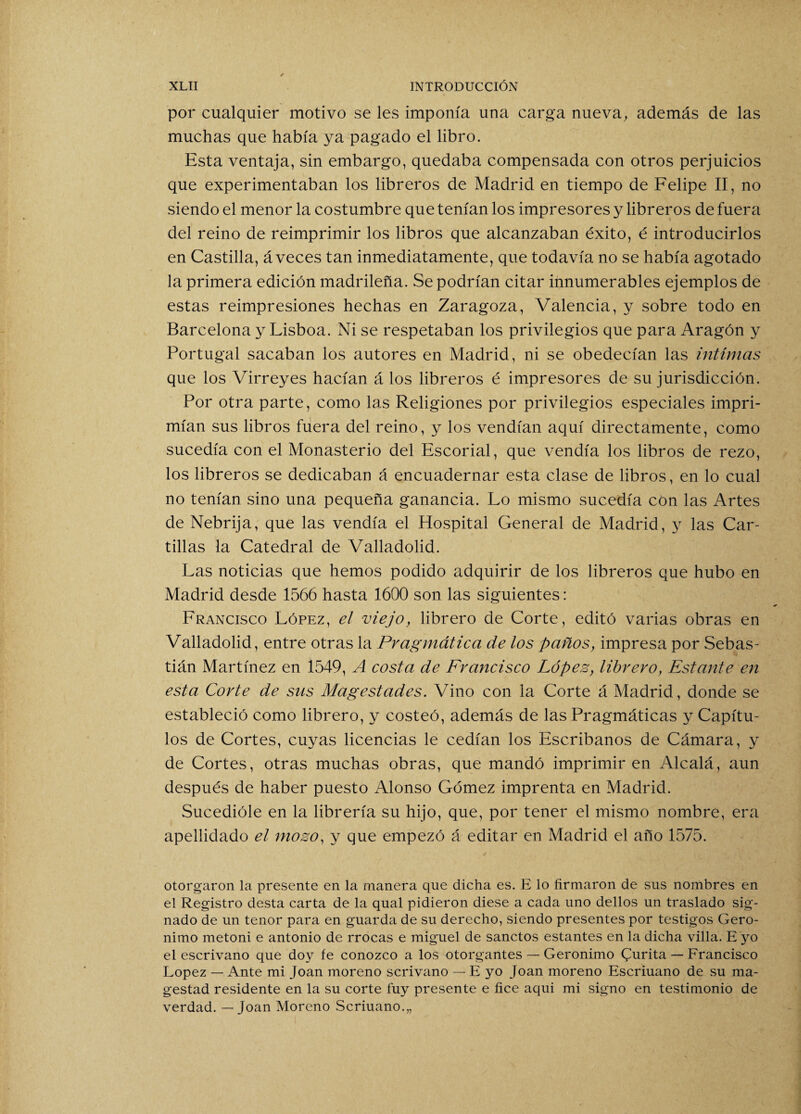 por cualquier motivo se les imponía una carga nueva, además de las muchas que había ya pagado el libro. Esta ventaja, sin embargo, quedaba compensada con otros perjuicios que experimentaban los libreros de Madrid en tiempo de Felipe II, no siendo el menor la costumbre que tenían los impresores y libreros de fuera del reino de reimprimir los libros que alcanzaban éxito, é introducirlos en Castilla, aveces tan inmediatamente, que todavía no se había agotado la primera edición madrileña. Se podrían citar innumerables ejemplos de estas reimpresiones hechas en Zaragoza, Valencia, y sobre todo en Barcelona y Lisboa. Ni se respetaban los privilegios que para Aragón y Portugal sacaban los autores en Madrid, ni se obedecían las intimas que los Virreyes hacían á los libreros é impresores de su jurisdicción. Por otra parte, como las Religiones por privilegios especiales impri¬ mían sus libros fuera del reino, y los vendían aquí directamente, como sucedía con el Monasterio del Escorial, que vendía los libros de rezo, los libreros se dedicaban á encuadernar esta clase de libros, en lo cual no tenían sino una pequeña ganancia. Lo mismo sucedía con las Artes de Nebrija, que las vendía el Hospital General de Madrid, y las Car¬ tillas la Catedral de Valladolid. Las noticias que hemos podido adquirir de los libreros que hubo en Madrid desde 1566 hasta 1600 son las siguientes: Francisco López, el viejo, librero de Corte, editó varias obras en Valladolid, entre otras la Pragmática de los paños, impresa por Sebas¬ tián Martínez en 1549, A costa de Francisco Lopes, librero, Estante en esta Corte de sus Magestades. Vino con la Corte á Madrid, donde se estableció como librero, y costeó, además de las Pragmáticas y Capítu¬ los de Cortes, cuyas licencias le cedían los Escribanos de Cámara, y de Cortes, otras muchas obras, que mandó imprimir en Alcalá, aun después de haber puesto Alonso Gómez imprenta en Madrid. Sucedióle en la librería su hijo, que, por tener el mismo nombre, era apellidado el mozo, y que empezó á editar en Madrid el año 1575. ✓ otorgaron la presente en la manera que dicha es. E lo firmaron de sus nombres en el Registro desta carta de la qual pidieron diese a cada uno dellos un traslado sig¬ nado de un tenor para en guarda de su derecho, siendo presentes por testigos Geró¬ nimo metoni e antonio de rrocas e miguel de sanctos estantes en la dicha villa. E yo el escrivano que doy fe conozco a los otorgantes — Gerónimo Qurita — Francisco López — Ante mi Joan moreno scrivano — E yo Joan moreno Escriuano de su ma- gestad residente en la su corte fuy presente e fice aqui mi signo en testimonio de verdad. — Joan Moreno Scriuano.,,