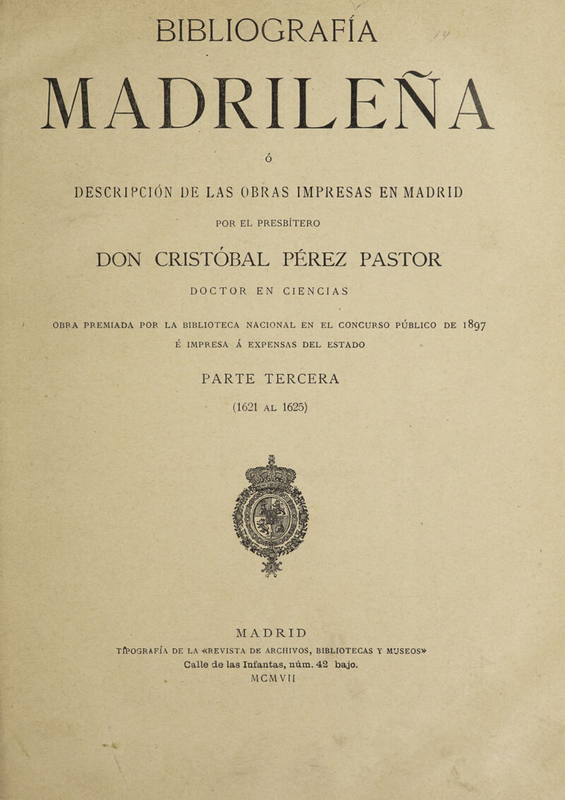 MADRILEÑA O DESCRIPCIÓN DE LAS OBRAS IMPRESAS EN MADRID POR EL PRESBÍTERO DON CRISTÓBAL PÉREZ PASTOR DOCTOR EN CIENCIAS OBRA PREMIADA POR LA BIBLIOTECA NACIONAL EN EL CONCURSO PUBLICO DE 1897 É IMPRESA Á EXPENSAS DEL ESTADO PARTE TERCERA (1621 AL 1625) MADRID TIPOGRAFÍA. DE LA «REVISTA DE ARCHIVOS, BIBLIOTECAS Y MUSEOS» Calle de las Infantas, núm. 42 bajo. MCMVII