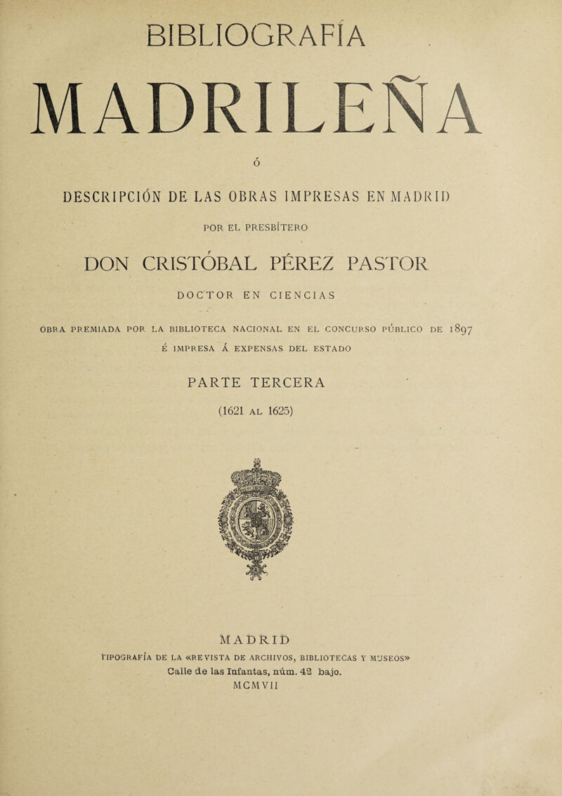 O DESCRIPCIÓN DE LAS OBRAS IMPRESAS EN MADRID POR EL PRESBÍTERO DON CRISTÓBAL PÉREZ PASTOR DOCTOR EN CIENCIAS OBRA PREMIADA POR LA BIBLIOTECA NACIONAL EN EL CONCURSO PUBLICO DE 1897 É IMPRESA Á EXPENSAS DEL ESTADO PARTE TERCERA (1621 AL 1625) MADRID TIPOGRAFÍA DE LA «REVISTA DE ARCHIVOS, BIBLIOTECAS Y MUSEOS» Calle de las Infantas, núm. 42 bajo. MCMVII