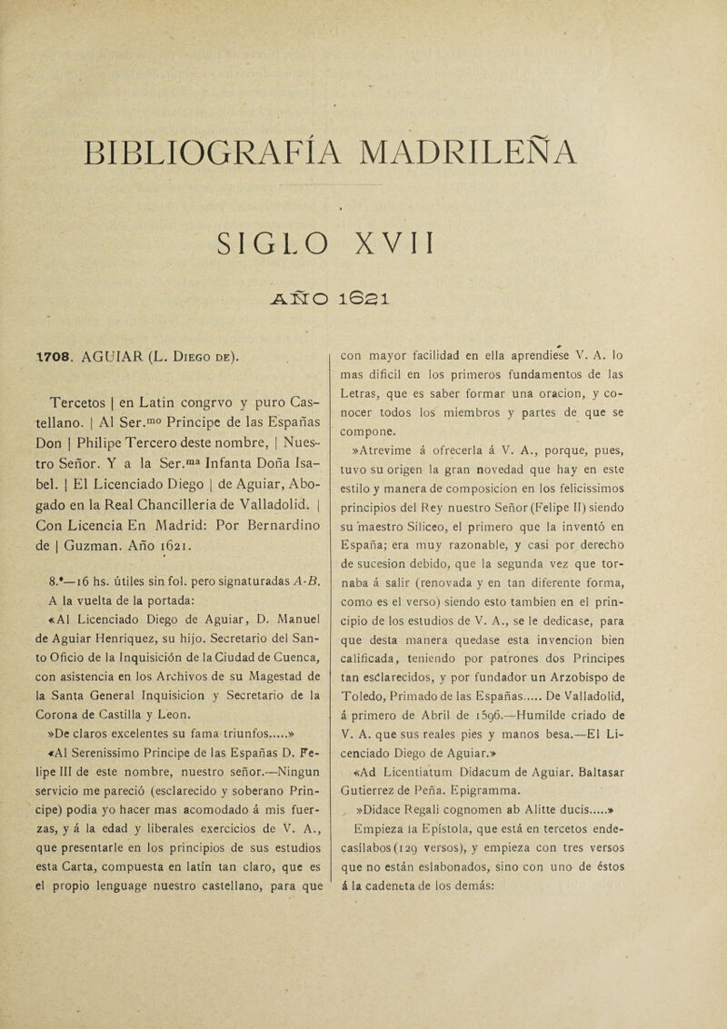 SIGLO XVII A3STO * 1708. AGUIAR (L. Diego de). Tercetos | en Latín congrvo y puro Cas¬ tellano. | Al Ser.mo Principe de las Españas Don ! Philipe Tercero deste nombre, | Nues¬ tro Señor. Y a la Ser.ma Infanta Doña Isa¬ bel. | El Licenciado Diego | de Aguiar, Abo¬ gado en la Real Chancilleria de Valladolid. | Con Licencia En Madrid: Por Bernardino de | Guzman. Año 1621. 8.*—16 hs. útiles sin fol. pero signaturadas A-B. A la vuelta de la portada: «Al Licenciado Diego de Aguiar, D. Manuel de Aguiar Henriquez, su hijo. Secretario del San¬ to Oficio de la inquisición de la Ciudad de Cuenca, con asistencia en los Archivos de su Magestad de la Santa General Inquisición y Secretario de la Corona de Castilla y León. »De claros excelentes su fama triunfos.» «Al Serenissimo Principe de las Españas D. Fe¬ lipe III de este nombre, nuestro señor.—Ningún servicio me pareció (esclarecido y soberano Prin¬ cipe) podia yo hacer mas acomodado á mis fuer¬ zas, y á la edad y liberales exercicios de V. A., que presentarle en los principios de sus estudios esta Carta, compuesta en latín tan claro, que es el propio lenguage nuestro castellano, para que 1S21 0 con mayor facilidad en ella aprendiese V. A. lo mas difícil en los primeros fundamentos de las Letras, que es saber formar una oración, y co¬ nocer todos los miembros y partes de que se compone. »Atrevime á ofrecerla á V. A., porque, pues, tuvo su origen la gran novedad que hay en este estilo y manera de composición en los felicissimos principios del Rey nuestro Señor (Felipe II) siendo su maestro Silíceo, el primero que la inventó en España; era muy razonable, y casi por derecho de sucesión debido, que la segunda vez que tor¬ naba á salir (renovada y en tan diferente forma, como es el verso) siendo esto también en el prin¬ cipio de los estudios de V. A., se le dedicase, para que desta manera quedase esta invención bien calificada, teniendo por patrones dos Principes tan esclarecidos, y por fundador un Arzobispo de Toledo, Primado de las Españas.De Valladolid, á primero de Abril de 1596.—Humilde criado de V. A. que sus reales pies y manos besa.—El Li¬ cenciado Diego de Aguiar.» «Ad Licentiatum Didacum de Aguiar. Baltasar Gutiérrez de Peña. Epigramma. »Didace Regali cognomen ab Alitte ducis.» Empieza la Epístola, que está en tercetos ende¬ casílabos (129 versos), y empieza con tres versos que no están eslabonados, sino con uno de éstos á la cadentta de los demás: