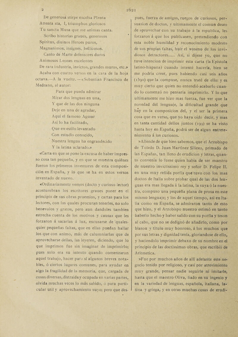 De generosá slirpc excelsa Planta Atienta sta, I, triuinphos gloriosos Tu sancta Musa que me animas canta. Scribo historias graues, generosos Spíritus, diuinos Heroes puros, Magnánimos, insignes, bellicosos. Canto de Marte defensores duros Animosos Leones excelentes De rara industria, invictos, grandes muros, etc.» Acaba con cuatro versos en la cara de la hoja octava.—A la vuelta.—«Sebastian Francisco de Medrano, al autor: Para que pueda admirar Mirar dos lenguas en una, Y que de las dos ninguna Deje en una de agradar, Aquí el famoso Aguiar Así lo ha facilitado, Que en estilo levantado Con estudio conocido. Nuestra lengua ha engrandecido Y la latina aclarado.» «Carta en que se pone la excusa de haber impres- so cosa tan pequeña, y en que se muestra quiénes fueron los primeros inventores de esta composi¬ ción en España, y lo que se ha en estos versos inventado de nuevo. «Ordinariamente vemos (docto y curioso lector) acostumbran los escritores graues poner en el principio de sus obras proemios, y cartas para los lectores, con las quales procuran tenerles, no solo benévolos y gratos, pero aun dándoles también estrecha cuenta de los motivos y causas que les forzaron á sacarlas á luz, excusarse de quales- quier pequeñas faltas, que en ellas puedan hallar los que con animo, más de calumniarlas que de aprovecharse deltas, las leyeren, diciendo, que lo que imprimen fue sin imaginar de imprimirlo; pues solo era su intento quando comenzaron aquel trabajo, hacer para sí algunos breves nota¬ bles, ó ciertos lugares comunes, para ayudar en algo la fragilidad de la memoria, que, cargada de cosas diversas,distraiday ocupada en varias partes, olvida muchas veces lo más sabido, ó para parti¬ cular útil y aprovechamiento suyo; pero que des- ^ pues, fuerza de amigos, ruegos de curiosos, per- j suasion de doctos, y últimamente el común deseo de aprovechar con su trabajo á la república, les forzaron á que los publicasen, pretendiendo con esta noble humildad y reconocimiento modesto de sus propias faltas, huir el veneno de los invi- diosos detractores. Así, si dijese yo, que no tuve intención de imprimir esta carta (la Epístola latino-hispana) cuando intenté hacerla, bien se me podría creer, pues habiendo casi seis años (i5go) que la compuse, nunca traté de ello: y es muy cierto que quien no entendió acabarlo cuan¬ do lo comenzó no pensaría imprimirlo. Y lo que Ultimamente me hizo mas fuerza, fue ver que la novedad del lenguaje, la dificultad grande que hay en la composición del, y el ser la primera cosa que en verso, que yo haya oido decir, y mas en tanta cantidad dellos juntos (199) se ha visto hasta hoy en España, podrá ser de algún entrete¬ nimiento á los curiosos. »Allende de que bien sabemos, que el Arzobispo de Toledo D. Juan Martínez Silíceo, primado de las Españas, tan lleno de erudición y letras, quan- to convenia lo fuese quien habia de ser maestro de nuestro invictísimo rey y señor D. Felipe II. en una muy reñida porfía que tuvo con los mas doctos de Italia sobre probar qual de las dos len¬ guas era mas llegada á la latina, la suya ó la nues¬ tra, compuso una pequeña plana de prosa en este mismo lenguaje; y los de aquel tiempo, asi en Ita¬ lia como en España, se admiraron tanto de esto que hizo, y el Arzobispo nuestro estimó en tanto haberlo hecho y haber salido con su porfía y tesón al cabo, que no se dedignó de añadirlo, como por blasón y título muy honroso, á los muchos que por sus letras y dignidad tenía, gloriándose de ello, y haciéndolo imprimir debaxo de su nombre en el principio de las doctísimas obras, que escribió de Aritmética. »Fue por muchos años de allí adelante este ne¬ gocio tenido por religioso, y casi por atrevimiento muy grande, pensar nadie seguirle ni imitarle, hasta que el maestro Oliva, fiado en su ingenio y en la variedad de lenguas, española, italiana, la¬ tina y griega, y en otras muchas cosas de erudi-