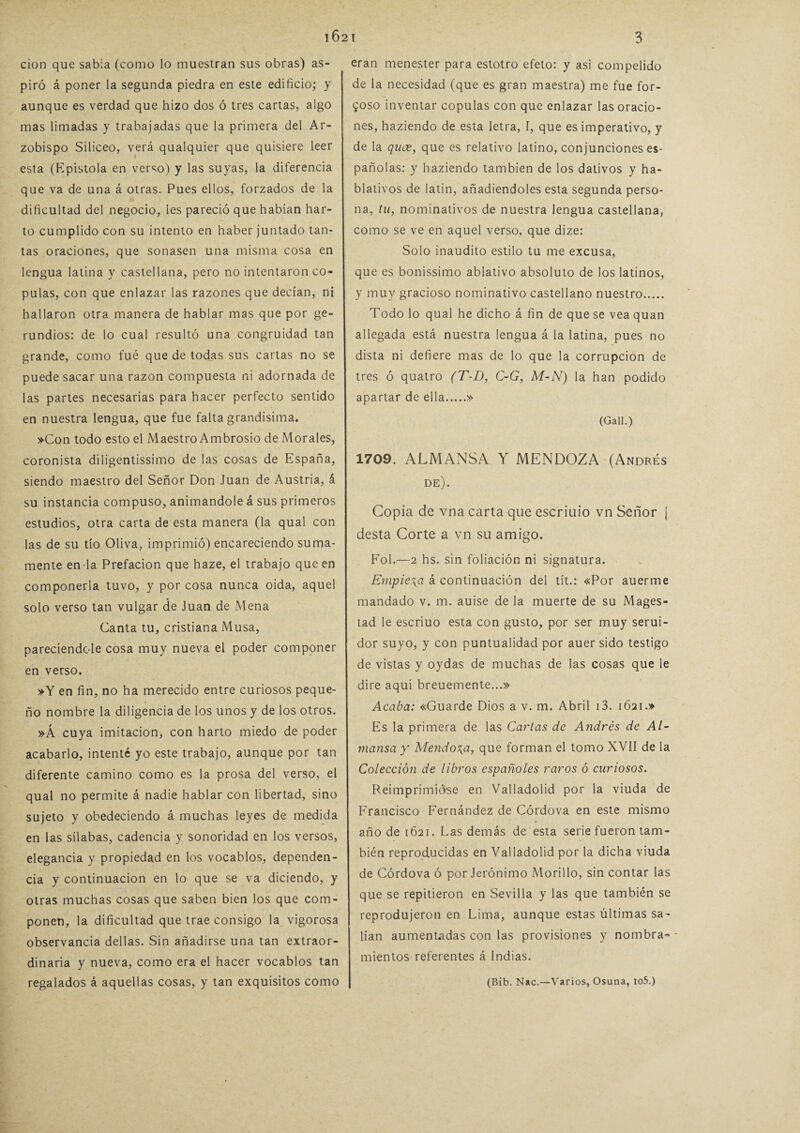 cion que sabia (como lo muestran sus obras) as¬ piró á poner la segunda piedra en este edificio; y aunque es verdad que hizo dos ó tres cartas, algo mas limadas y trabajadas que la primera del Ar¬ zobispo Silíceo, verá qualquier que quisiere leer esta (Epístola en verso) y las suyas, la diferencia que va de una á otras. Pues ellos, forzados de la dificultad del negocio, les pareció que habían har¬ to cumplido con su intento en haber juntado tan¬ tas oraciones, que sonasen una misma cosa en lengua latina y castellana, pero no intentaron co¬ pulas, con que enlazar las razones que decían, ni hallaron otra manera de hablar mas que por ge¬ rundios: de lo cual resultó una congruidad tan grande, como fue que de todas sus cartas no se puede sacar una razón compuesta ni adornada de las partes necesarias para hacer perfecto sentido en nuestra lengua, que fue falta grandísima. »Con todo esto el Maestro Ambrosio de Morales, coronista diligentísimo de las cosas de España, siendo maestro del Señor Don Juan de Austria, á su instancia compuso, animándole á sus primeros estudios, otra carta de esta manera (la qual con las de su tío Oliva, imprimió) encareciendo suma¬ mente en la Prefación que haze, el trabajo que en componerla tuvo, y por cosa nunca oida, aquel solo verso tan vulgar de Juan de Mena Canta tu, cristiana Musa, pareciendole cosa muy nueva el poder componer en verso. »Y en fin, no ha merecido entre curiosos peque¬ ño nombre la diligencia de los unos y de los otros. »Á cuya imitación, con harto miedo de poder acabarlo, intenté yo este trabajo, aunque por tan diferente camino como es la prosa del verso, el qual no permite á nadie hablar con libertad, sino sujeto y obedeciendo á muchas leyes de medida en las sílabas, cadencia y sonoridad en los versos, elegancia y propiedad en los vocablos, dependen¬ cia y continuación en lo que se va diciendo, y otras muchas cosas que saben bien los que com¬ ponen, la dificultad que trae consigo la vigorosa observancia dellas. Sin añadirse una tan extraor¬ dinaria y nueva, como era el hacer vocablos tan regalados á aquellas cosas, y tan exquisitos como eran menester para estotro efeto: y asi compelido de la necesidad (que es gran maestra) me fue for¬ zoso inventar copulas con que enlazar las oracio¬ nes, haziendo de esta letra, I, que es imperativo, y de la quce, que es relativo latino, conjunciones es¬ pañolas: y haziendo también de los dativos y ha- blativos de latín, añadiéndoles esta segunda perso¬ na, tu, nominativos de nuestra lengua castellana, como se ve en aquel verso, que dize: Solo inaudito estilo tu me excusa, que es bonísimo ablativo absoluto de los latinos, y muy gracioso nominativo castellano nuestro. Todo lo qual he dicho á fin de que se vea quan allegada está nuestra lengua á la latina, pues no dista ni defiere mas de lo que la corrupción de tres ó quatro (T-D, C-G, M-N) la han podido apartar de ella.» (Gall.) 1709. ALMANSA Y MENDOZA (Andrés de). Copia de vna carta que escriuio vn Señor J desta Corte a vn su amigo. Fol.—2 hs. sin foliación ni signatura. Empieza á continuación del tít.: «Por auerme mandado v. m. auise de la muerte de su Mages- tad le escriuo esta con gusto, por ser muy serui- dor suyo, y con puntualidad por auer sido testigo de vistas y oydas de muchas de las cosas que le dire aqui breuemente...» Acaba: «Guarde Dios a v. m. Abril i3. 1621.» Es la primera de las Cartas de Andrés de Al~ mansa y Mendoza, que forman el tomo XVII de la Colección de libros españoles raros ó curiosos. Reimprimióse en Valladolid por la viuda de Francisco Fernández de Córdova en este mismo año de 1621. Las demás de esta serie fueron tam¬ bién reproducidas en Valladolid por la dicha viuda de Córdova ó por Jerónimo Morillo, sin contar las que se repitieron en Sevilla y las que también se reprodujeron en Lima, aunque estas últimas sa¬ lían aumentadas con las provisiones y nombra¬ mientos referentes á Indias. (Bíb. Nac.—Varios, Osuna, io5.)