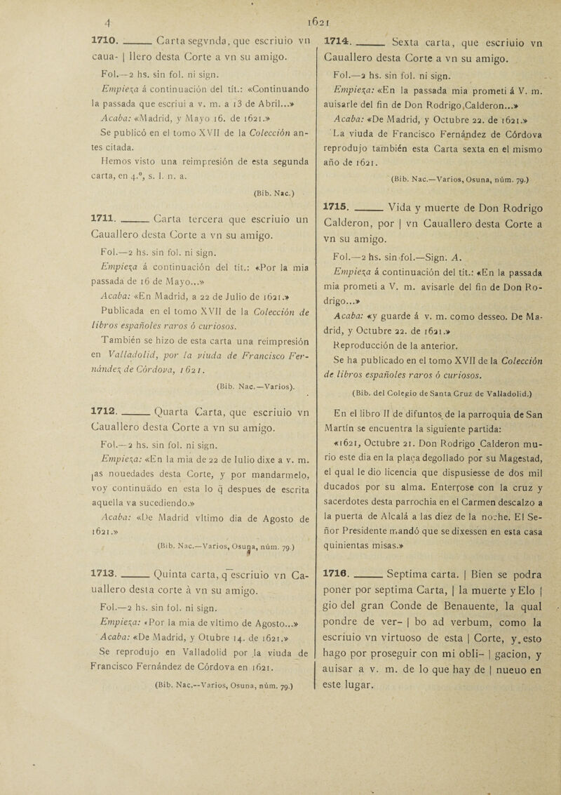 1621 1710_Ca rta segvnda, que escriuio vn caua- | llero desta Corte a vn su amigo. Fol.—2 hs. sin fol. ni sign. Empieza á continuación del tít.: «Continuando la passada que escriui a v. m. a i3 de Abril...» Acaba: «Madrid, y Mayo 16. de 1621.» Se publicó en el tomo XVII de la Colección an¬ tes citada. Hemos visto una reimpresión de esta segunda carta, en 4.0, s. 1. n. a. (Bib. Nac.) 1711. -Carta tercera que escriuio un Cauallero desta Corte a vn su amigo. Fol.—2 hs. sin fol. ni sign. Empieza á continuación del tít.: «Por la mia passada de 16 de Mayo...» Acaba: «En Madrid, a 22 de Julio de 1621.» Publicada en el tomo XVII de la Colección de libros españoles raros ó curiosos. También se hizo de esta carta una reimpresión en Valladolid, por la viuda de Francisco Fer¬ nández de Córdova, 1621. (Bib. Nac.—Varios). 1712. -Quarta Carta, que escriuio vn Cauallero desta Corte a vn su amigo. Fot.— 2 hs. sin fol. ni sign. Empieza: «En la mia de 22 de Iulio dixe a v. m. jas nouedades desta Corte, y por mandármelo, voy continuado en esta lo q después de escrita aquella va sucediendo.» Acaba: «De Madrid vltimo dia de Agosto de 1621.» (Bib. Nac.—Varios, Osuna, núm. 79.) 1713. --Quinta carta, q escriuio vn Ca¬ uallero desta corte á vn su amigo. Fol.—2 hs. sin fol. ni sign. Empieza: «Por la mia de vltimo de Agosto...» Acaba: «De Madrid, y Otubre 14. de 1621.» Se reprodujo en Valladolid por la viuda de Francisco Fernández de Córdova en 1621. (Bib. Nac.—Varios, Osuna, núm. 79.) 1714. Sexta carta, que escriuio vn Cauallero desta Corte a vn su amigo. Fol.—2 hs. sin fol. ni sign. Empieza: «En la passada mia prometí á V. m. auisarle del fin de Don Rodrigo,Calderon...» Acaba: «De Madrid, y Octubre 22. de 1621.» La viuda de Francisco Fernández de Córdova reprodujo también esta Carta sexta en el mismo año de 1621. (Bib. Nac.—Varios, Osuna, núm. 79.) 1715. -Vida y muerte de Don Rodrigo Calderón, por | vn Cauallero desta Corte a vn su amigo. Fol.—2 hs. sin fol.—Sign. A. Empieza á continuación del tít.: «En la passada mia prometí a V. m. avisarle del fin de Don Ro¬ drigo...» Acaba: «y guarde á v. m. como desseo. De Ma¬ drid, y Octubre 22. de 1621.» Reproducción de la anterior. Se ha publicado en el tomo XVII de la Colección de libros españoles raros ó curiosos. (Bib. del Colegio de Santa Cruz de Valladolid.) En el libro II de difuntos de la parroquia de San Martín se encuentra la siguiente partida: «1621, Octubre 21. Don Rodrigo Calderón mu- rio este dia en la placa degollado por su Magestad, el qual le dio licencia que dispusiesse de dos mil ducados por su alma. Entercóse con la cruz y sacerdotes desta parrochia en el Carmen descalzo a la puerta de Alcalá a las diez de la noche. El Se¬ ñor Presidente mandó que sedixessen en esta casa quinientas misas.» 1710._Séptima carta. | Bien se podra poner por séptima Carta, | la muerte yElo | gio del gran Conde de Benauente, la qual pondré de ver- | bo ad verbum, como la escriuio vn virtuoso de esta | Corte, y. esto hago por proseguir con mi obli— | gacion, y auisar a v. m. de lo que hay de | nueuo en este lugar.
