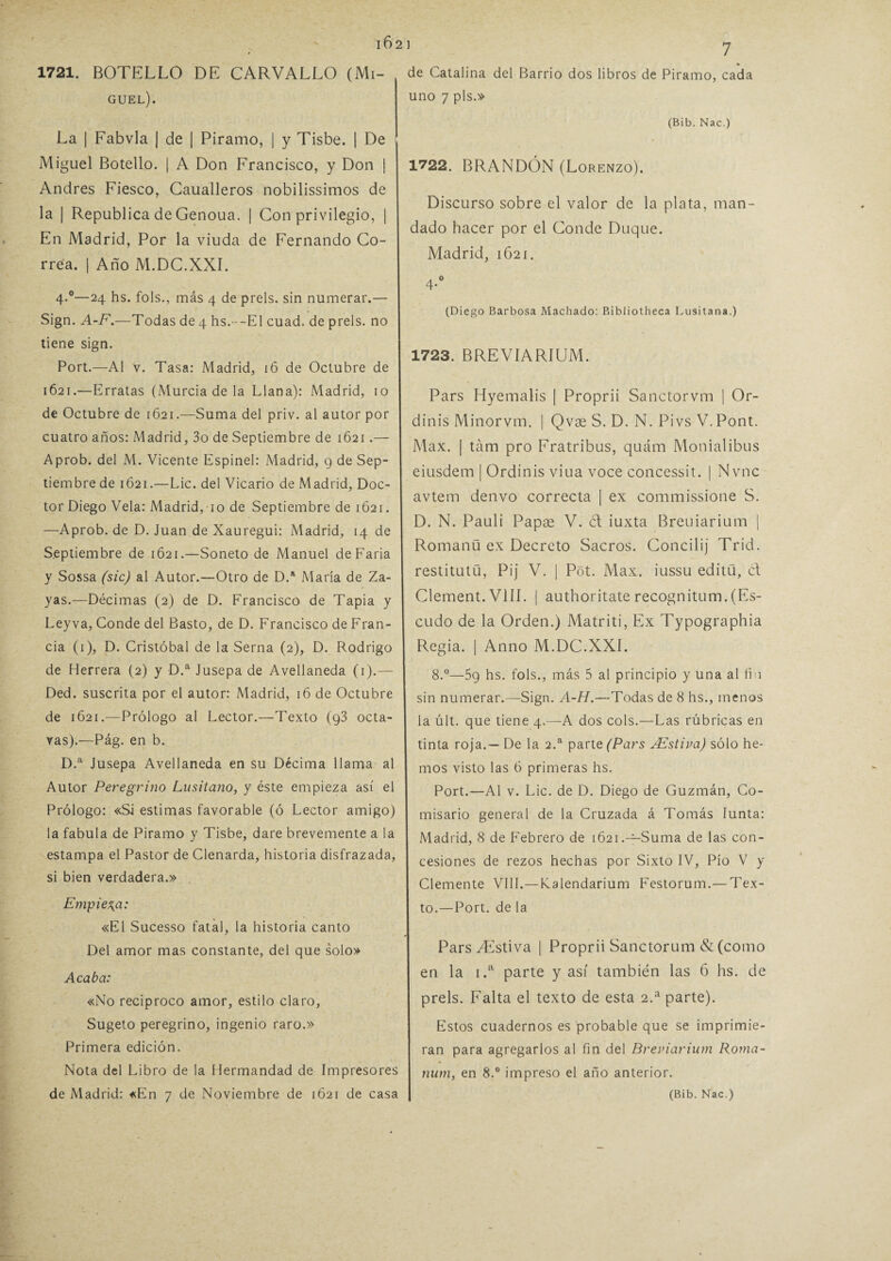 16 2 1 1721. BOTELLO DE CARVALLO (Mi¬ guel). La ¡ Fabvla | de | Piramo, | y Tisbe. | De Miguel Botello. | A Don Francisco, y Don ¡ Andrés Fiesco, Caualleros nobilissimos de la | República de Genoua. | Con privilegio, | En Madrid, Por la viuda de Fernando Co¬ rrea. | Año M.DC.XXI. 4-°—24 hs. fols., más 4 de prels. sin numerar.— Sign. A-F.—Todas de 4 hs.--El cuad. de prels. no tiene sign. Port.—Al v. Tasa: Madrid, 16 de Octubre de I 1621.—Erratas (Murcia de la Llana): Madrid, 10 de Octubre de 1621.—Suma del priv. al autor por cuatro años: Madrid, 3o de Septiembre de 1621.— Aprob. del M. Vicente Espinel: Madrid, 9 de Sep¬ tiembre de 1621.—Lie. del Vicario de Madrid, Doc¬ tor Diego Vela: Madrid, 10 de Septiembre de 1621. —Aprob. de D. Juan de Xauregui: Madrid, 14 de Septiembre de 1621.—Soneto de Manuel deFaria y Sossa (sic) al Autor.—Otro de D.a María de Za- yas.—Décimas (2) de D. Francisco de Tapia y Leyva, Conde del Basto, de D. Francisco de Fran¬ cia (1), D. Cristóbal de la Serna (2), D. Rodrigo de Herrera (2) y D.a Jusepa de Avellaneda (1).— Ded. suscrita por el autor: Madrid, 16 de Octubre de 1621.—Prólogo al Lector.—Texto (g3 octa¬ vas).—Pág. en b. D.a Jusepa Avellaneda en su Décima llama al Autor Peregrino Lusitano, y éste empieza así el Prólogo: «Si estimas favorable (ó Lector amigo) la fabula de Piramo y Tisbe, daré brevemente a la estampa el Pastor de Clenarda, historia disfrazada, si bien verdadera.» Empieza: «El Sucesso fatal, la historia canto Del amor mas constante, del que solo» Acaba: «No reciproco amor, estilo claro, Sugeto peregrino, ingenio raro.» Primera edición. Nota del Libro de la Hermandad de Impresores de Madrid: «En 7 de Noviembre de 1621 de casa de Catalina del Barrio dos libros de Piramo, cada uno 7 pls.» (Bib. Nac.) 1722. BRANDÓN (Lorenzo). Discurso sobre el valor de la plata, man¬ dado hacer por el Conde Duque. Madrid, 1621. A 0 4- (Diego Barbosa Machado: Bibliotheca Lusitana.) 1723. BREVÍARIUM. Pars Hyemalis | Proprii Sanctorvm | Or- dinis Minorvm. | Qvx S. D. N. Pivs V. Pont. Max. | tám pro Fratribus, quám Monialibus eiusdem | Ordinis viua voce concessit. | Nvnc avtem denvo correcta | ex commissione S. D. N. Pauli Papae V. ct iuxta Breuiarium | Romanü ex Decreto Sacros. Concilij Trid. restitutü, Pij V. | Pót. Max. iussu editü, ct Clement.VlíI. | authoritaterecognitum.(Es¬ cudo de la Orden.) Matriti, Ex Typographia Regia. | Anno M.DC.XXI. 8.°—5g hs. fols., más 5 al principio y una al fia sin numerar.—Sign. A-H.—-Todas de 8 hs., menos la últ. que tiene 4,—A dos cois.—Las rúbricas en tinta roja.— De la 2.a parte (Pars AZstiva) sólo he¬ mos visto las 6 primeras hs. Port.—Al v. Lie. de D. Diego de Guzmán, Co¬ misario general de la Cruzada á Tomás Iunta: Madrid, 8 de Febrero de 1621.—Suma de las con¬ cesiones de rezos hechas por Sixto IV, Pío V y Clemente VIII.—Kalendarium Festorum.— Tex¬ to.—Port. de la ParsZEstiva | Proprii Sanctorum & (como en la i.a parte y así también las 6 hs. de prels. Falta el texto de esta 2.a parte). Estos cuadernos es probable que se imprimie¬ ran para agregarlos al fin del Breviarium Roma- num, en 8.° impreso el año anterior. (Bib. Nac.)
