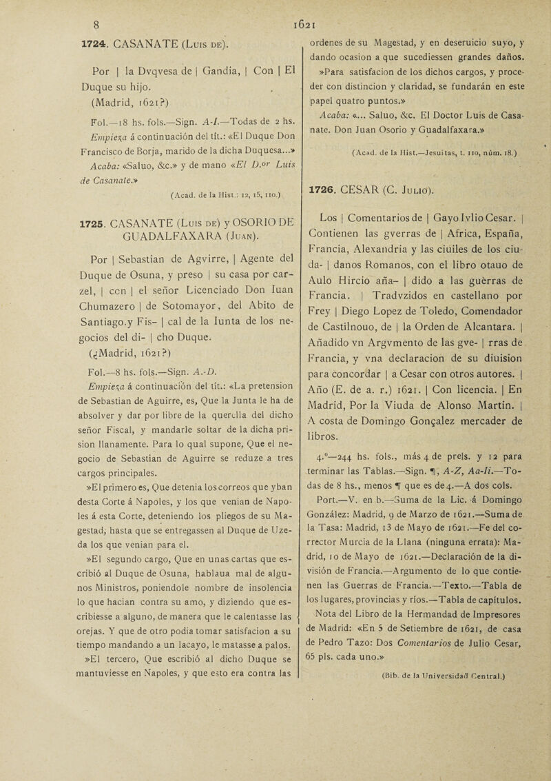 1724. CASANATE (Luis de). Por | la Dvqvesa de | Gandía, | Con | El Duque su hijo. (Madrid, 1621?) Fol.—18 hs. fols.—Sign. A-I.—Todas de 2 hs. Empieza á continuación del tít.: «El Duque Don Francisco de Borja, marido de la dicha Duquesa...» Acaba: «Saluo, &c.» y de mano «El D.or Luis de Casanate.» (Acad. de la Ilist.: 12, i5, no.) 1725. CASANATE (Luis de) y OSORIO DE GUADALFAXARA (Juan). Por | Sebastian de Agvirre, | Agente del Duque de Osuna, y preso | su casa por car- zel, | con | el señor Licenciado Don luán Chumazero | de Sotomayor, del Abito de Santiago.y Fis- | cal de la Iunta de los ne¬ gocios del di- | cho Duque. (¿Madrid, 1621?) Fol.—8 hs. fols.—Sign. A.-D. Empieza á continuación del tít.: «La pretensión de Sebastian de Aguirre, es. Que la Junta le ha de absolver y dar por libre de la querella del dicho señor Fiscal, y mandarle soltar de la dicha pri¬ sión llanamente. Para lo qual supone, Que el ne¬ gocio de Sebastian de Aguirre se reduze a tres cargos principales. »E1 primero es. Que detenia los correos que yban desta Corte á Ñapóles, y los que venían de Ñapó¬ les á esta Corte, deteniendo los pliegos de su Ma- gestad, hasta que se entregassen al Duque de Uze- da los que venían para el. »E1 segundo cargo, Que en unas cartas que es¬ cribió al Duque de Osuna, hablaua mal de algu¬ nos Ministros, poniéndole nombre de insolencia lo que hacían contra su amo, y diziendo que es- cribiesse a alguno, de manera que le calentasse las ■ orejas. Y que de otro podia tomar satisfacion a su tiempo mandando a un lacayo, le matasse a palos. »E1 tercero, Que escribió al dicho Duque se mantuviesse en Ñapóles, y que esto era contra las ordenes de su Magestad, y en deseruicio suyo, y dando ocasión a que sucediessen grandes daños. »Para satisfacion de los dichos cargos, y proce¬ der con distinción y claridad, se fundarán en este papel quatro puntos.» Acaba: «... Saluo, &c. El Doctor Luis de Casa¬ nate. Don Juan Osorio y Guadalfaxara.» (Acad. de la Ilist.—Jesuitas, t. no, núm. 18.) 1726. CESAR (C. Julio). Los | Comentarios de | Gayo ívlio Cesar. | Contienen las gverras de | Africa, España, Francia, Alexandria y las ciuiles de los ciu- da- | danos Romanos, con el libro otauo de Aulo Hircio aña- | dido a las guerras de Francia. | Tradvzidos en castellano por Frey | Diego López de Toledo, Comendador de Castilnouo, de | la Orden de Alcántara. | Añadido vn Argvmento de las gve- | rras de Francia, y vna declaración de su diuision para concordar | a Cesar con otros autores. | Año (E. de a. r.) 1621. | Con licencia. | En Madrid, Por la Viuda de Alonso Martin. | A costa de Domingo González mercader de libros. 4.0—244 hs. fols., más 4 de prels. y 12 para terminar las Tablas.—Sign. !i, A-Z, Aa-Ii.—To¬ das de 8 hs., menos T que es de 4.—A dos cois. Port.—V. en b.—Suma de la Lie. á Domingo González: Madrid, 9 de Marzo de 1621.—Suma de la Tasa: Madrid, i3 de Mayo de 1621.—Fe del co¬ rrector Murcia de la Llana (ninguna errata): Ma¬ drid, 10 de Mayo de 1621.—Declaración de la di¬ visión de Francia.—Argumento de lo que contie¬ nen las Guerras de Francia.—Texto.—Tabla de los lugares, provincias y ríos.—Tabla de capítulos. Nota del Libro de la Hermandad de Impresores de Madrid: «En 5 de Setiembre de 1621, de casa de Pedro Tazo: Dos Comentarios de Julio Cesar, 65 pls. cada uno.» (Bib. de la Universidad Central.)