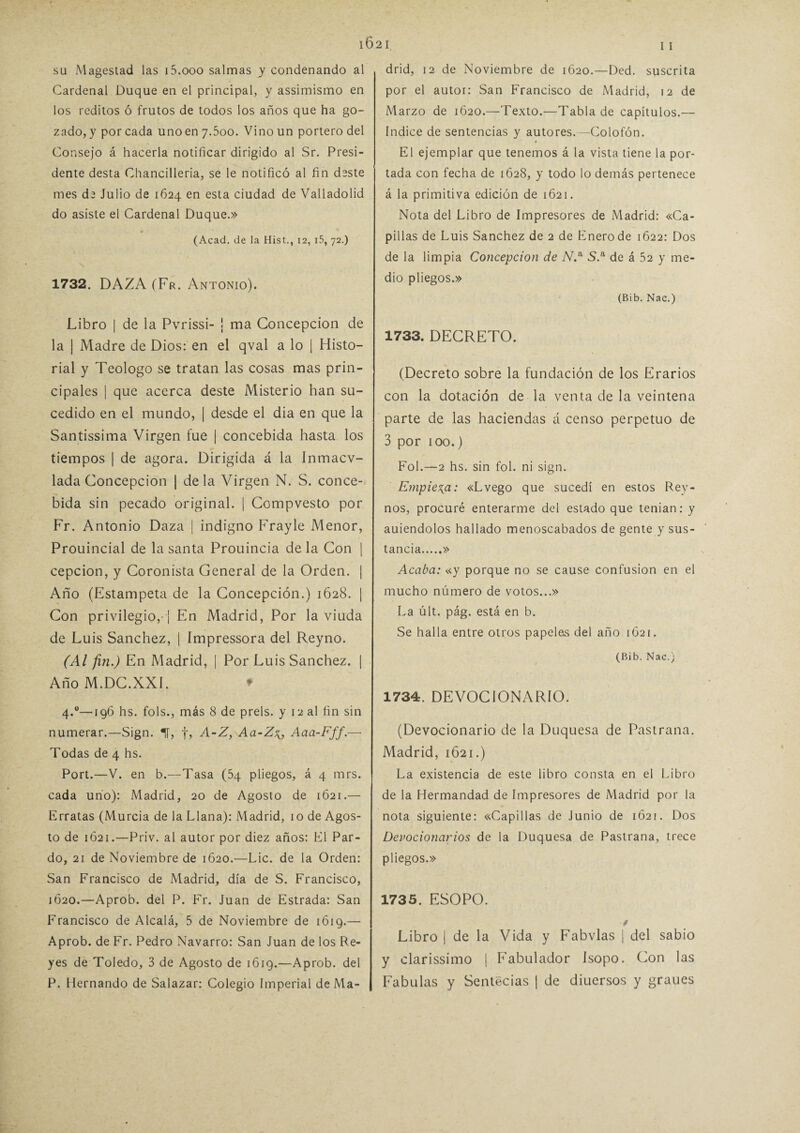 su Magestad las i5.ooo salmas y condenando al Cardenal Duque en el principal, y assimismo en los reditos ó frutos de todos los años que ha go¬ zado, y por cada unoen 7.500. Vino un portero del Consejo á hacerla notificar dirigido al Sr. Presi¬ dente desta Chancilleria, se le notificó al fin deste mes de Julio de 1624 en esta ciudad de Valladolid do asiste el Cardenal Duque.» * (Acad. de la Hist., 12, i5, 72.) 1732. DAZA (Fr. Antonio). Libro | de la Pvrissi- ! ma Concepción de la ¡ Madre de Dios: en el qval a lo | Histo¬ rial y Teologo se tratan las cosas mas prin¬ cipales | que acerca deste Misterio han su¬ cedido en el mundo, | desde el dia en que la Santissima Virgen fue | concebida hasta los tiempos | de agora. Dirigida á la Inmacv- lada Concepción | déla Virgen N. S. conce¬ bida sin pecado original. | Compvesto por Fr. Antonio Daza | indigno Frayle Menor, Prouincial de la santa Prouincia de la Con | cepcion, y Coronista General de la Orden. | Año (Estampeta de la Concepción.) 1628. ¡ Con privilegio, ! En Madrid, Por la viuda de Luis Sánchez, | Impressora del Reyno. (Al ftti.) En Madrid, | Por Luis Sánchez, j Año M.DC.XXL ♦ 4.0—196 hs. fols., más 8 de prels. y 12 al fin sin numerar.—Sign. 1, f, A-Z, Aa-Z^, Aaa-Fff.— Todas de 4 hs. Port.—V. en b.—Tasa (54 pliegos, á 4 mrs. cada uno): Madrid, 20 de Agosto de 1621.— Erratas (Murcia de la Llana): Madrid, 10 de Agos¬ to de 1621.—Priv. al autor por diez años: El Par¬ do, 21 de Noviembre de 1620.—Lie. de la Orden: San Francisco de Madrid, día de S. Francisco, 1620.—Aprob. del P. Fr. Juan de Estrada: San Francisco de Alcalá, 5 de Noviembre de 1619.— Aprob. de Fr. Pedro Navarro: San Juan de los Re¬ yes de Toledo, 3 de Agosto de 1619.—Aprob. del P. Hernando de Salazar: Colegio Imperial de Ma¬ drid, 12 de Noviembre de 1620.—Ded. suscrita por el autor: San Francisco de Madrid, 12 de Marzo de 1620.—Texto.—Tabla de capítulos.— Indice de sentencias y autores.—Colofón. El ejemplar que tenemos á la vista tiene la por¬ tada con fecha de 1628, y todo lo demás pertenece á la primitiva edición de 1621. Nota del Libro de Impresores de Madrid: «Ca¬ pillas de Luis Sánchez de 2 de Enero de 1622: Dos de la limpia Concepción de A.a S.a de á 52 y me¬ dio pliegos.» (Bib. Nac.) 1733. DECRETO. (Decreto sobre la fundación de los Erarios con la dotación de la venta de la veintena parte de las haciendas á censo perpetuo de 3 por 100.) Fol.—2 hs. sin fol. ni sign. Empieza: «Lvego que sucedí en estos Rey- nos, procuré enterarme del estado que tenían: y auiendolos hallado menoscabados de gente y sus¬ tancia.» Acaba: «y porque no se cause confusión en el mucho número de votos...» La últ. pág. está en b. Se halla entre otros papeles del año 1621. (Bib. Nac.) 1734. DEVOCIONARIO. (Devocionario de la Duquesa de Pastrana. Madrid, 1621.) La existencia de este libro consta en el Libro de la Hermandad de Impresores de Madrid por la nota siguiente: «Capillas de Junio de 1621. Dos Devocionarios de la Duquesa de Pastrana, trece pliegos.» 1735. ESOPO. f Libro 1 de la Vida y Fabvlas | del sabio y clarissimo | Fabulador Isopo. Con las Fábulas y Sentecias | de diuersos y graues