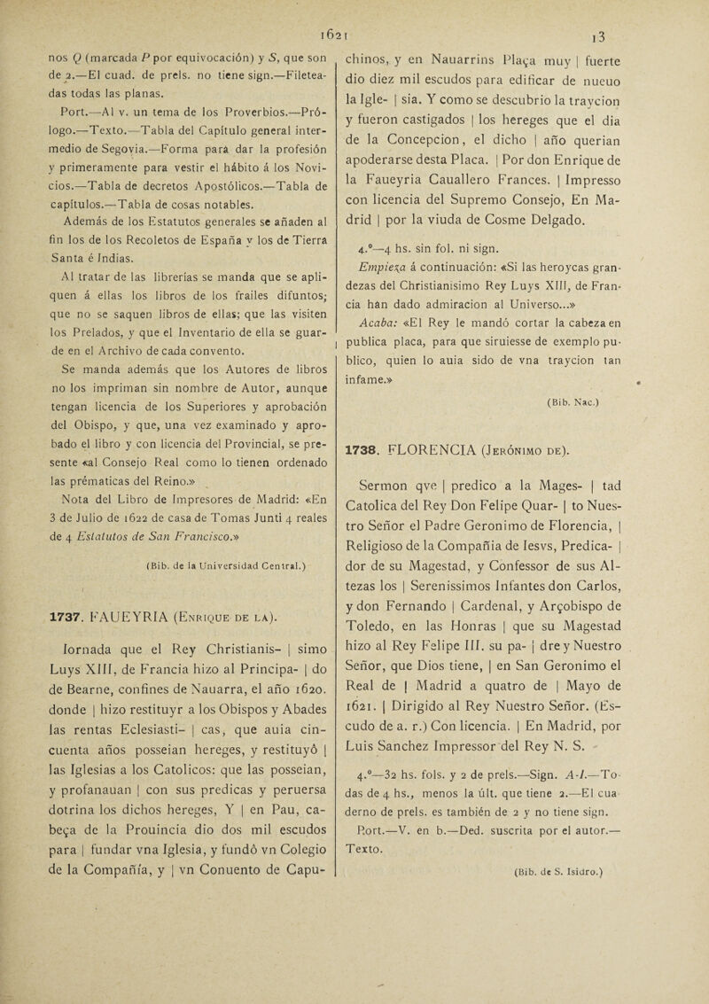 nos Q (marcada P por equivocación) y S, que son de 2.—El cuad. de prels. no tiene sign.—Filetea¬ das todas las planas. Port.—Al v. un tema de los Proverbios.—Pró¬ logo.—Texto.—Tabla del Capítulo general inter¬ medio de Segovia.—Forma para dar la profesión y primeramente para vestir el hábito á los Novi¬ cios.—Tabla de decretos Apostólicos.—Tabla de capítulos.—Tabla de cosas notables. Además de los Estatutos generales se añaden al fin los de los Recoletos de España y los de Tierra Santa é Indias. Al tratar de las librerías se manda que se apli¬ quen á ellas los libros de los frailes difuntos; que no se saquen libros de ellas; que las visiten los Prelados, y que el Inventario de ella se guar¬ de en el Archivo de cada convento. Se manda además que los Autores de libros no los impriman sin nombre de Autor, aunque tengan licencia de los Superiores y aprobación del Obispo, y que, una vez examinado y apro¬ bado el libro y con licencia del Provincial, se pre¬ sente «al Consejo Real como lo tienen ordenado las prématicas del Reino.» Nota del Libro de Impresores de Madrid: «En 3 de Julio de 1622 de casa de Tomas Junti 4 reales de 4 Estatutos de San Francisco.'» (Bib. de la Universidad Central.) 1737. FAUEYRIA (Enrique de la). Jornada que el Rey Christianis- | simo Luys XIII, de Francia hizo al Principa- | do de Bearne, confines de Nauarra, el año 1620. donde | hizo restituyr a los Obispos y Abades las rentas Eclesiasti- | cas, que auia cin¬ cuenta años posseian hereges, y restituyó | las Iglesias a los Católicos: que las posseian, y profanauan | con sus predicas y peruersa dotrina los dichos hereges, Y | en Pau, ca¬ bera de la Prouincia dio dos mil escudos para | fundar vna Iglesia, y fundó vn Colegio de la Compañía, y | vn Conuento de Capu¬ chinos, y en Nauarrins Playa muy | fuerte dio diez mil escudos para edificar de nucuo la Igle- | sia. Y como se descubrió la traycion y fueron castigados | los hereges que el dia de la Concepción, el dicho | año querían apoderarse desta Placa. | Por don Enrique de la Faueyria Cauallero Francés. | Impresso con licencia del Supremo Consejo, En Ma¬ drid | por la viuda de Cosme Delgado. 4.°—4 hs. sin fol. ni sign. Empieza á continuación: «Si las heroycas gran¬ dezas del Christianisimo Rey Luys XIII, de Fran¬ cia han dado admiración al Universo...» Acaba: «El Rey le mandó cortar la cabeza en I publica placa, para que siruiesse de exemplo pu¬ blico, quien lo auia sido de vna traycion tan infame.» (Bib. Nac.) 1738. FLORENCIA (Jerónimo de). Sermón qve | predico a la Mages- | tad Católica del Rey Don Felipe Quar- | to Nues¬ tro Señor el Padre Gerónimo de Florencia, | Religioso de la Compañía de lesvs, Predica- | dor de su Magestad, y Confessor de sus Al¬ tezas los | Serenísimos Infantes don Carlos, y don Fernando | Cardenal, y Arzobispo de Toledo, en las Honras ¡ que su Magestad hizo al Rey Felipe III. su pa- ¡ dre y Nuestro Señor, que Dios tiene, | en San Gerónimo el Real de | Madrid a quatro de | Mayo de 1621. | Dirigido al Rey Nuestro Señor. (Es¬ cudo de a. r.) Con licencia. | En Madrid, por Luis Sánchez Impressor del Rey N. S. 4.0—32 hs. fols. y 2 de prels.—Sign. A-l.—To¬ das de 4 hs., menos la últ. que tiene 2.—El cua derno de prels. es también de 2 y no tiene sign. P.ort.—V. en b.—Ded. suscrita por el autor.— Texto. (Bib. de S. Isidro.)