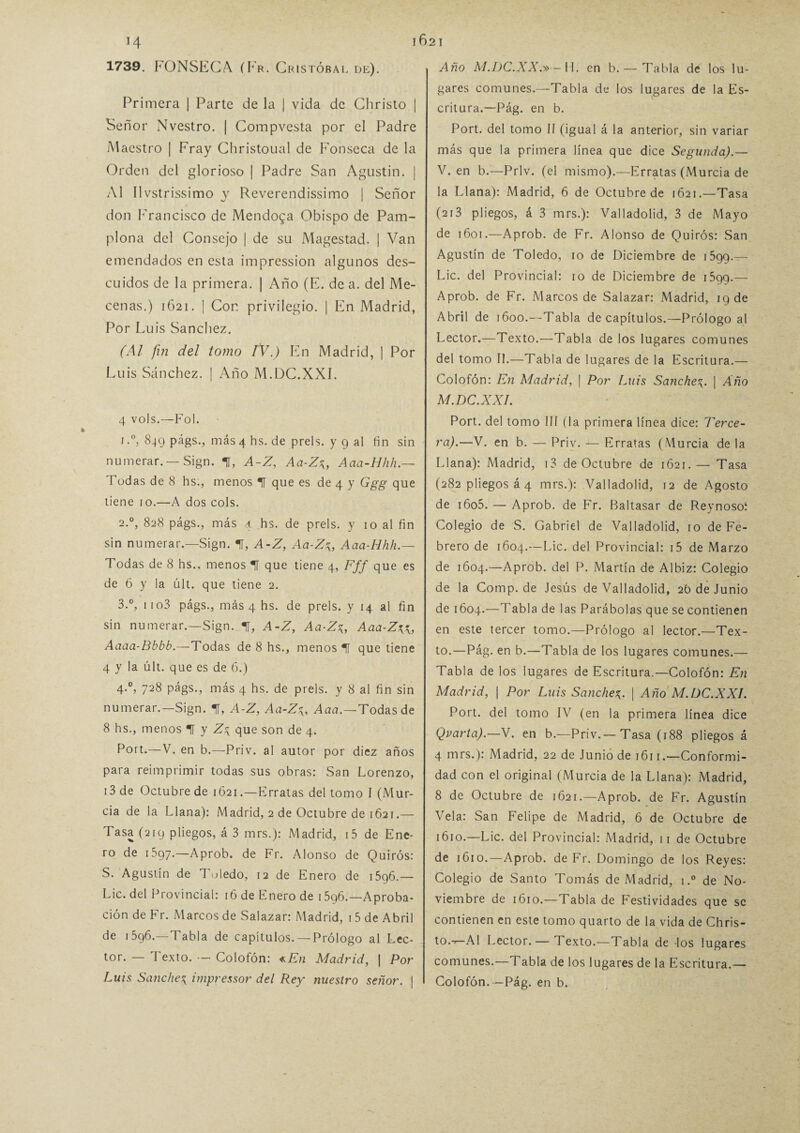 1739. FONSECA (Fr. Cu istóbal de). Primera | Parte de la | vida de Christo | Señor Nvestro. | Compvesta por el Padre Maestro | Fray Christoual de Fonseca de la Orden del glorioso | Padre San Agustín. | Al Ilvstrissimo y Reverendissimo | Señor don Francisco de Mendoga Obispo de Pam¬ plona del Consejo | de su Magestad. | Van emendados en esta impression algunos des¬ cuidos de la primera. | Año (E. de a. del Me¬ cenas.) 1621. | Con privilegio. | En Madrid, Por Luis Sánchez. (Al fin del tomo IV.) En Madrid, | Por Luis Sánchez. | Año M.DC.XXÍ. 4 vols.—Fol. i.°, 849 págs., más 4 hs. de prels. y 9 al fin sin numerar. —Sign. 1, A-Z, Aa-Z\, Aaa-Hhh.— Todas de 8 hs., menos T que es de 4 y Ggg que tiene 10.—A dos cois. 2.0, 828 págs., más ,1 hs. de prels. y 10 al fin sin numerar.—Sign. 1, A-Z, Aa-Z\, Aaa-Hhh.— Todas de 8 hs., menos 1 que tiene 4, Fff que es de 6 y la últ. que tiene 2. 3.°, 1 io3 págs., más 4 hs. de prels. y 14 al fin sin numerar.—Sign. t, A-Z, Aa-Z%, Aaa-Z\\, Aaaa-Bbbb.—Todas de 8 hs., menos *11 que tiene 4 y la últ. que es de 6.) 4.0, 728 págs., más 4 hs. de prels. y 8 al fin sin numerar.—Sign. f, A-Z, Aa-Z^, Aaa.—Todas de 8 hs., menos 1 y Z\ que son de 4. Pott*—V. en b.—Priv. al autor por diez años para reimprimir todas sus obras: San Lorenzo, 13 de Octubre de 1621.—Erratas del tomo I (Mur¬ cia de la Llana): Madrid, 2 de Octubre de 1621.— Tasa (219 pliegos, á 3 mrs.): Madrid, i5 de Ene¬ ro de 1597.—Aprob. de Fr. Alonso de Quirós: S. Agustín de Toledo, 12 de Enero de 1596.— Lie. del Provincial: 16 de Enero de 1596.—Aproba¬ ción de Fr. Marcos de Salazar: Madrid, i5 de Abril de 1596.—Tabla de capítulos. — Prólogo al Lec¬ tor. — Texto. — Colofón: «En Madrid, | Por Luis Sanche^ impressor del Rey nuestro señor. | Año M.DC.XX.» - H. en b. — Tabla de los lu¬ gares comunes.—Tabla de los lugares de la Es¬ critura.—Pág. en b. Port. del tomo II (igual á la anterior, sin variar más que la primera línea que dice Segunda).— V. en b.—Priv. (el mismo).—Erratas (Murcia de la Llana): Madrid, 6 de Octubre de 1621.—Tasa (213 pliegos, á 3 mrs.): Valladolid, 3 de Mayo de 1601.—Aprob. de Fr. Alonso de Quirós: San Agustín de Toledo, 10 de Diciembre de i5gq.— Lie. del Provincial: 10 de Diciembre de i5qg.— Aprob. de Fr. Marcos de Salazar: Madrid, 19 de Abril de 1600.—Tabla de capítulos.—Prólogo al Lector.—Texto.—Tabla de los lugares comunes del tomo II.—Tabla de lugares de la Escritura.— Colofón: En Madrid, | Por Luis Sanche^ | Año M.DC.XXI. Port. del tomo III (la primera línea dice: Terce¬ ra).—V. en b. — Priv. — Erratas (Murcia de la Llana): Madrid, i3 de Octubre de 1621. — Tasa (282 pliegos á 4 mrs.): Valladolid, 12 de Agosto de i6o5. — Aprob. de Fr. Baltasar de Reynosoí Colegio de S. Gabriel de Valladolid, 10 de Fe¬ brero de 1604.—Lie. del Provincial: i5 de Marzo de 1604.—Aprob. del P. Martín de Albiz: Colegio de la Comp.de Jesús de Valladolid, 26 de Junio de 1604.—Tabla de las Parábolas que se contienen en este tercer tomo.—Prólogo al lector.—Tex¬ to.—Pág. en b.—Tabla de los lugares comunes.— Tabla de los lugares de Escritura.—Colofón: En Madrid, | Por Luis Sanche| Año M.DC.XXI. Port. del tomo IV (en la primera línea dice Qvarta).—V. en b.—Priv.—Tasa (188 pliegos á 4 mrs.): Madrid, 22 de Junio de 1611 .—Conformi¬ dad con el original (Murcia de la Llana): Madrid, 8 de Octubre de 1621.—Aprob. de Fr. Agustín Vela: San Felipe de Madrid, 6 de Octubre de 1610.—Lie. del Provincial: Madrid, 11 de Octubre de 1610.—Aprob. de Fr. Domingo de los Reyes: Colegio de Santo Tomás de Madrid, i.° de No¬ viembre de 1610.—Tabla de Festividades que se contienen en este tomo quarto de la vida de Chris- toA1 Lector. — Texto.—Tabla de -los lugares comunes.—Tabla de los lugares de la Escritura.— Colofón.—Pág. en b.