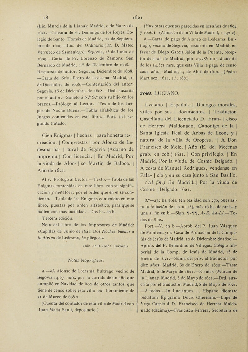 (Lie. Murcia de la Llana): Madrid, 9 de Marzo de 1621.—Censura de Fr. Domingo de los Reyes: Co¬ legio de Santo Tomás de Madrid, 22 de Septiem¬ bre de 1609.—Lie. del Ordinario (Dr. D. Mateo Verrueco de Samaniego): Segovia, i5 de Junio de ¡609.—Carta de Fr. Lorenzo de Zamora: San Bernardo de Madrid, 1.° de Diciembre de 1608.— Respuesta del autor: Segovia. Diciembre de 1608. —Carta del Srio. Pedro de Ledesma: Madrid, 10 de Diciembre de 1608.—Contestación del autor: Segovia, 16 de Diciembre de 1608.—Ded. suscrita por el autor.—Soneto á N.a S.a con su hijo en los brazos.—Prólogo al Lector.—Texto de los Jue¬ gos de Noche Buena.—Tabla alfabética de los Juegos contenidos en este libro.—Port. del se¬ gundo tratado: Cien Enigmas | hechas j para honesta re- | creación. | Compvestas | por Alonso de Le- desma na- | tural de Segovia (Adorno de imprenta.) Con licencia. | En Madrid, Por la viuda de Alón- | so Martin de Balboa. | Año de 1621. Al v.: Prólogo al Lector.—Texto.—Tabla de las Enigmas contenidas en este libro, con su signifi¬ cación y metáfora, por el orden que en el se con¬ tienen.—Tabla de las Enigmas contenidas en este libro, puestas por orden alfabético, para que se hallen con mas facilidad.—Dos hs. en b. Tercera edición. Nota del Libro de los Impresores de Madrid: «Capillas de Junio de 1621: Dos Noches buenas a lo divino de Ledesma, 52 pliegos.» (Bib. de D. José S. Rayón.) Notas biográficas: a.—«A Alonso de Ledesma Buitrago vecino de Segovia 14.571 mrs. por lo corrido de un año que cumplió en Navidad de 602 de otros tantos que tiene de censo sobre esta villa por libramiento de 21 de Marzo de 6o5.» (Cuenta del contador de esta villa de Madrid con Juan María Sauli, depositario.) (Hay otras cuentas parecidas en los años de 1604 y 160Ó.)—(Almacén de la Villade Madrid, 1-442-2). b.—Carta de pago de Alonso de Ledesma Bui¬ trago, vecino de Segovia, residente en Madrid, en favor de Diego García Jalón de la Puente, recep¬ tor de sisas de Madrid, por 24.285 mrs. á cuenta de los 14.571 mrs. que esta Villa le paga de censo cada año.—Madrid, 14 de Abril de 1612.—(Pedro Martínez, 1 ó 12, i.°, 188.) 1748. LUCIANO. Lvciano | Español. | Diálogos morales, vtiles por sus | documentos. | Traducion Castellana del Licenciado D. Fran- | cisco de Herrera Maldonado, Canónigo de la | Santa Iglesia Real de Arbas de León, y | natural de la villa de Oropesa. | A Don Francisco de Meló. | Año (E. del Mecenas grab. en cob.) 1621. | Con privilegio. | En Madrid, Por la viuda de Cosme Delgado. | A costa de Manuel Rodríguez, vendense en Pala- | ció y en su casa junto a San Basilio. (Al fin.) En Madrid. | Por la viuda de Cosme | Delgado. 1621. 8.°—272 hs. fols. (en realidad son 270, pues sal¬ ta la foliación de 112 á 115), más 16 hs. de prels. y una al fin en b.—Sign. H-1U, A-Z, Aa-Ll.—To¬ das de 8 hs. Port.—V. en b.—Aprob. del P. Juan Vázquez de Montemayor: Casa de Prouacion de la Compa¬ ñía de Jesús de Madrid, 12 de Diciembre de 1620.— Aprob. del P. Benardino de Villegas: Colegio Im¬ perial de la Comp. de Jesús de Madrid, i5 de Enero de 1621.—Suma del priv. al traductor por diez años: Madrid, 3o de Enero de 1620.—Tasa: Madrid, 6 de Mayo de 1621.—Erratas (Murcia de la Llana): Madrid, 3 de Mayo de 1621.—Ded. sus¬ crita por el traductor: Madrid, 8 de Mayo de 1621. -—A todos.—In Lucianum. Hispano idiomate redditum Epigrama Ducis Cheresani.—Lope de Vega Carpió á D. Francisco de Herrera Maldo¬ nado (décima).—Francisco Ferrera, Secretario de