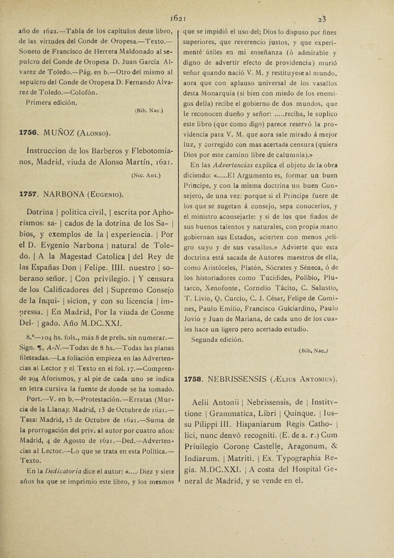 año de 1622.—Tabla de los capítulos deste libro, de las virtudes del Conde de Oropesa.—Texto.— Soneto de Francisco de Herrera Maldonado al se¬ pulcro del Conde de Oropesa D. Juan García Al- varez de Toledo.—Pág. en b.—Otro del mismo al sepulcro del Conde de Oropesa D. Fernando AÍva- rez de Toledo.—Colofón. Primera edición. (Bib. Nac.) 1756. MUÑOZ (Alonso). Instrucción de los Barberos y Flebotomía- nos, Madrid, viuda de Alonso Martín, 1621. (Nic. Ant.) 1757. NARBONA (Eugenio). Dotrina | política civil, | escrita por Apho- rismos: sa- | cados de la dotrina de los Sa- | bios, y exemplos de la | experiencia. | Por el D. Evgenio Narbona | natural de Tole¬ do. | A la Magestad Católica | del Rey de las Españas Don | Felipe. lili, nuestro | so¬ berano señor. | Con privilegio. | Y censura de los Calificadores del | Supremo Consejo de la Inqui- | sicion, y con su licencia | im- pressa. | En Madrid, Por la viuda de Cosme Del- | gado. Año M.DC.XXI. 8.°—104 hs. fols., más 8 de prels. sin numerar.— Sign. 1, A-N.—Todas de 8 hs.—Todas las planas fileteadas.—La foliación empieza en las Adverten¬ cias al Lector y el Texto en el fol. 17.—Compren¬ de 294 Aforismos, y al pie de cada uno se indica en letra cursiva la fuente de donde se ha tomado. Port.—V. en b.—Protestación.—Erratas (Mur¬ cia de la Llana): Madrid, i3 de Octubre de 1621.— Tasa: Madrid, i5 de Octubre de 1621.—Suma de la prorrogación del priv. al autor por cuatro años: Madrid, 4 de Agosto de 1621.—Ded.—Adverten¬ cias al Lector.—Lo que se trata en esta Política.— Texto. En la Dedicatoria dice el autor: «....• Diez y siete años ha que se imprimió este libro, y los mesmos que se impidió el uso del; Dios lo dispuso por fines superiores, que reverencio justos, y que experi¬ menté'útiles en mi enseñanza (ó admirable y digno de advertir efecto de providencia) murió señor quando nació V. M. y restituyese al mundo, aora que con aplauso universal de los vasallos desta Monarquía (si bien con miedo de los enemi¬ gos della) recibe el gobierno de dos mundos, que le reconocen dueño y señor: .reciba, le suplico este libro (que como digo) parece reservó la pro¬ videncia para V. M. que aora sale mirado á mejor luz, y corregido con mas acertada censura (quiera Dios por este camino libre de calumnia).» En las Advertencias explica el objeto de la obra diciendo: «.El Argumento es, formar un buen Principe, y con la misma doctrina un buen Con¬ sejero, de una vez: porque si el Principe fuere de los que se sugetan á consejo, sepa conocerlos, y el ministro aconsejarle: y si de los que fiados de sus buenos talentos y naturales, con propia mano gobiernan sus Estados, acierten con menos peli¬ gro suyo y de sus vasallos.» Advierte que esta doctrina está sacada de Autores maestros de ella, como Aristóteles, Platón, Sócrates y Séneca, ó de los historiadores como Tucidides, Polibio, Plu¬ tarco, Xenofonte, Cornelio Tácito, C. Salustio, T. Livio, Q. Curcio, C. J. César, Felipe de Comi¬ nes, Paulo Emilio, Francisco Guiciardino, Paulo Jovio y Juan de Mariana, de cada uno de los cua¬ les hace un ligero pero acertado estudio. Segunda edición. (Bib. Nac.) 1758. NEBRISSENSIS (TXius Antonius). Aelii Antonii | Nebrissensis, de ¡ Institv- tione | Grammatica, Libri | Quinqué. | lus- su Pilippi III. Hispaniarum Regis Catho- | lici, nunc denvó recogniti. (E. de a. r.) Cum Priuilegio Corone CasteUe, Aragonum, & Indiarum. | Matriti. | Ex. Typographia Re¬ gia. M.DC.XXI. | A costa del Hospital Ge¬ neral de Madrid, y se vende en el.