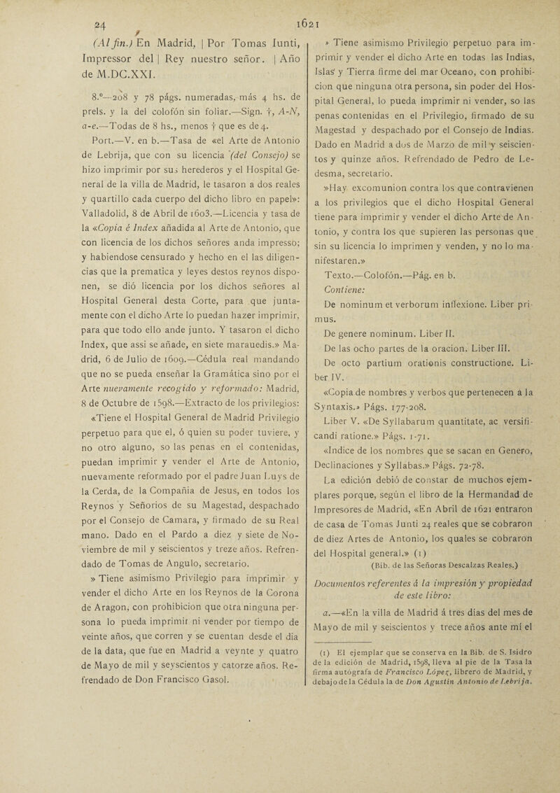 / (Alfin.) En Madrid, | Por Tomas íunti, Impressor del | Rey nuestro señor. | Año de M.DC.XXÍ. 8.°—208 y 78 págs. numeradas, más 4 hs. de prels. y la del colofón sin foliar.—Sign. f, A-N, a-e.—Todas de 8 hs., menos f que es de 4. Port.—V. en b.—Tasa de «el Arte de Antonio de Lebrija, que con su licencia (del Consejo) se hizo imprimir por sus herederos y el Hospital Ge¬ neral de la villa de Madrid, le tasaron a dos reales y quartillo cada cuerpo del dicho libro en papel»: Valladolid, 8 de Abril de i6o3.—Licencia y tasa de la «Copia é Index añadida al Arte de Antonio, que con licencia de los dichos señores anda impresso; y habiéndose censurado y hecho en el las diligen¬ cias que la prematica y leyes destos reynos dispo¬ nen, se dió licencia por los dichos señores al Hospital General desta Corte, para que junta¬ mente co.n el dicho Arte lo puedan hazer imprimir, para que todo ello ande junto. Y tasaron el dicho Index, que assi se añade, en siete marauedis.» Ma¬ drid, 6 de Julio de 1609.—-Cédula real mandando que no se pueda enseñar la Gramática sino por el Arte nuevamente recogido y reformado: Madrid, 8 de Octubre de 15g8.—Extracto de los privilegios: «Tiene el Hospital General de Madrid Privilegio perpetuo para que el, ó quien su poder tuviere, y no otro alguno, so las penas en el contenidas, puedan imprimir y vender el Arte de Antonio, nuevamente reformado por el padre Juan Luys de la Cerda, de la Conipañia de Jesús, en todos los Reynos y Señorios de su Magestad, despachado por el Consejo de Camara, y firmado de su Real mano. Dado en el Pardo a diez y siete de No¬ viembre de mil y seiscientos y treze años. Refren¬ dado de Tomas de Angulo, secretario. » Tiene asimismo Privilegio para imprimir y vender el dicho Arte en los Reynos de la Corona de Aragón, con prohibición que otra ninguna per¬ sona lo pueda imprimir ni vender por tiempo de veinte años, que corren y se cuentan desde el dia de la data, que fue en Madrid a veynte y quatro de Mayo de mil y seyscientos y catorze años. Re¬ frendado de Don Francisco Gasol. » Tiene asimismo Privilegio perpetuo para im¬ primir y vender el dicho Arte en todas las Indias, Islas1 y Tierra firme del mar Océano, con prohibi¬ ción que ninguna otra persona, sin poder del Hos¬ pital General, lo pueda imprimir ni vender, so las penas contenidas en el Privilegio, firmado de su Magestad y despachado por el Consejo de Indias. Dado en Madrid a dos de Marzo de mil y seiscien¬ tos y quinze años. Refrendado de Pedro de Le- desma, secretario. »Hay excomunión contra los que contravienen a los privilegios que el dicho Hospital General tiene para imprimir y vender el dicho Arte de An¬ tonio, y contra los que supieren las personas que sin su licencia lo imprimen y venden, y no lo ma¬ nifestaren.» Texto.—Colofón.—Pág. en b. Contiene: De nominum et verborum inflexione. Líber pri- mus. De genere nominum. Líber II. De las ocho partes de la oración. Líber III. De octo partium orationis constructione. Lí¬ ber IV. «Copia de nombres y verbos que pertenecen a la Syntaxis.» Págs. 177-208. Líber V. «De Syllabarum quantitate, ac versifi- candi ratione.» Págs. 1-71. «Indice de los nombres que se sacan en Genero, Declinaciones y Syllabas.» Págs. 72-78. La edición debió de constar de muchos ejem¬ plares porque, según el libro de la Hermandad de Impresores de Madrid, «En Abril de 1621 entraron de casa de Tomas Junti 24 reales que se cobraron de diez Artes de Antonio, los quales se cobraron del Hospital general.» (1) (Bib. de las Señoras Descalzas Reales.) Documentos referentes á la impresión y propiedad de este libro: a.—«En la villa de Madrid á tres días del mes de Mayo de mil y seiscientos y trece años ante mí el (1) El ejemplar que se conserva en la Bib. de S. Isidro de la edición de Madrid, i5q8, lleva al pie de la Tasa la firma autógrafa de Francisco López, librero de Madrid, y debajo de la Cédula la de Don Agustín Antonio de Lebrija.