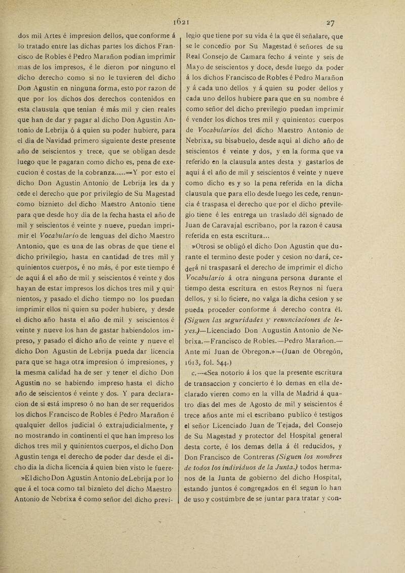 1021 dos mil Artes é impresión dellos, que conforme á lo tratado entre las dichas partes los dichos Fran¬ cisco de Robles é Pedro Marañon podian imprimir mas de los impresos, é le dieron por ninguno el dicho derecho como si no le tuvieren del dicho Don Agustín en ninguna forma, esto por razón de que por los dichos dos derechos contenidos en esta clausula que tenian é más mil y cien reales que han de dar y pagar al dicho Don Agustín An¬ tonio de Lebrija ó á quien su poder hubiere, para el dia de Navidad primero siguiente deste presente año de seiscientos y trece, que se obligan desde luego que le pagaran como dicho es, pena de exe- cucion é costas de la cobranza.=Y por esto el dicho Don Agustín Antonio de Lebrija les da y cede el derecho que por privilegio de Su Magestad como biznieto del dicho Maestro Antonio tiene para que desde hoy dia de la fecha hasta el año de mil y seiscientos é veinte y nueve, puedan impri¬ mir el Vocabulario de lenguas del dicho Maestro Antonio, que es una de las obras de que tiene el dicho privilegio, hasta en cantidad de tres mil y quinientos cuerpos, é no más, é por este tiempo é de aqui á el año de mil y seiscientos é veinte y dos hayan de estar impresos los dichos tres mil y qur nientos, y pasado el dicho tiempo no los puedan imprimir ellos ni quien su poder hubiere, y desde el dicho año hasta el año de mil y seiscientos é veinte y nueve los han de gastar habiéndolos im¬ preso, y pasado el dicho año de veinte y nueve el dicho Don Agustín de Lebrija pueda dar licencia para que se haga otra impresión ó impresiones, y la mesma calidad ha de ser y tener el dicho Don Agustín no se habiendo impreso hasta el dicho año de seiscientos é veinte y dos. Y para declara¬ ción de si está impreso ó no han de ser requeridos los dichos Francisco de Robles é Pedro Marañon é qualquier dellos judicial ó extrajudicialmente, y no mostrando in continenti el que han impreso los dichos tres mil y quinientos cuerpos, el dicho Don Agustín tenga el derecho de poder dar desde el di¬ cho dia la dicha licencia á quien bien visto le fuere* »E1 dicho Don Agustin Antonio deLebrija por lo que á el toca como tal biznieto del dicho Maestro Antonio de Nebrixa é como señor del dicho previ- legio que tiene por su vida é la que él señalare, que se le concedió por Su Magestad é señores de su Real Consejo de Camara fecho á veinte y seis de Mayo de seiscientos y doce, desde luego da poder á los dichos Francisco de Robles é Pedro Marañon y á cada uno dellos y á quien su poder dellos y cada uno dellos hubiere para que en su nombre é como señor del dicho previlegio puedan imprimir é vender los dichos tres mil y quinientos cuerpos de Vocabularios del dicho Maestro Antonio de Nebrixa, su bisabuelo, desde aqui al dicho año de seiscientos é veinte y dos, y en la forma que va referido en la clausula antes desta y gastarlos de aqui á el año de mil y seiscientos é veinte y nueve como dicho es y so la pena referida en la dicha clausula que para ello desde luego les cede, renun¬ cia é traspasa el derecho que-por el dicho previle¬ gio tiene é les entrega un traslado dél signado de Juan de Caravajal escribano, por la razón é causa referida en esta escritura... »Otrosi se obligó el dicho Don Agustin que du¬ rante el termino deste poder y cesión no dará, ce¬ derá ni traspasará el derecho de imprimir el dicho Vocabulario á otra ninguna persona durante el tiempo desta escritura en estos Reynos ni fuera dellos, y si. lo ficiere, no valga la dicha cesión y se pueda proceder conforme á derecho contra él. (Siguen las seguridades y renunciaciones de le¬ yes.)— Licenciado Don Augustin Antonio de Ne¬ brixa.—Francisco de Robles.—Pedro Marañon.— Ante mi Juan de Obregon.» —(Juan de Obregón, 1613, fol. 544.) c.—«Sea notorio á los que la presente escritura de transacción y concierto é lo demas en ella de¬ clarado vieren como en la villa de Madrid á qua- tro dias del mes de Agosto de mil y seiscientos é trece años ante mi el escribano publico é testigos el señor Licenciado Juan de Tejada, del Consejo de Su Magestad y protector del Hospital general desta corte, é los demas del 1 a á él reducidos, y Don Francisco de Contreras (Siguen los nombres de todos los individuos de la Junta.) todos herma¬ nos de la Junta de gobierno del dicho Hospital, estando juntos é congregados en él según lo han de uso y costumbre de se juntar para tratar y con- /