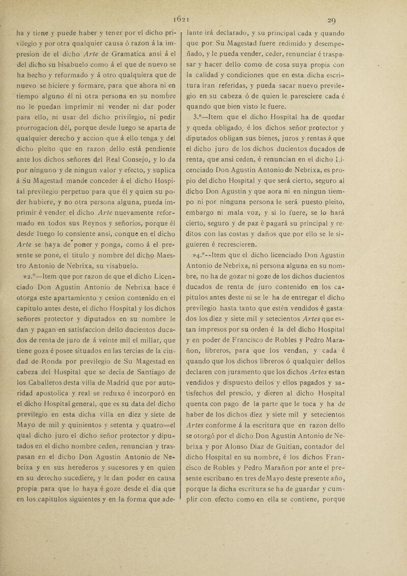 i6 ha y tiene y puede haber y tener por el dicho pri¬ vilegio y por otra qualquier causa ó razón á la im¬ presión de el dicho Arte de Gramática ansi á el del dicho su bisabuelo como á el que de nuevo se ha hecho y reformado y á otro qualquiera que de nuevo se hiciere y formare, para que ahora ni en tiempo alguno él ni otra persona en su nombre no le puedan imprimir ni vender ni dar poder para ello, ni usar del dicho privilegio, ni pedir prorrogación dél, porque desde luego se aparta de qualquier derecho y acción que á ello tenga y del dicho pleito que en razón dello está pendiente ante los dichos señores del Real Consejo, y lo da por ninguno y de ningún valor y efecto, y suplica á Su Magestad mande conceder á el dicho Hospi¬ tal previlegio perpetuo para que él y quien su po¬ der hubiere, y no otra persona alguna, pueda im¬ primir é vender el dicho Arte nuevamente refor¬ mado en todos sus Reynos y señoríos, porque él desde luego lo consiente ansi, conque en el dicho m Arte se haya de poner y ponga, como á el pre¬ sente se pone, el titulo y nombre del dicjyo Maes¬ tro Antonio de Nebrixa, su visabuelo. »2.°—Item que por razón de que el dicho Licen¬ ciado Don Agustín Antonio de Nebrixa hace é otorga este apartamiento y cesión contenido en el capitulo antes deste, el dicho Hospital y los dichos señores protector y diputados en su nombre le dan y pagan en satisfacción dello ducientos duca¬ dos de renta de juro de á veinte mil el millar, que tiene goza é posee situados en las tercias de la ciu¬ dad de Ronda por previlegio de Su Magestad en cabeza del Hospital que se decía de Santiago de los Caballeros desta villa de Madrid que por auto¬ ridad apostólica y real se reduxo é incorporó en el dicho Hospital general, que es su data del dicho previlegio en esta dicha villa en diez y siete de Mayo de mil y quinientos y setenta y quatro=el qual dicho juro el dicho señor protector y dipu¬ tados en el dicho nombre ceden, renuncian y tras¬ pasan en el dicho Don Agustín Antonio de Ne¬ brixa y en sus herederos y sucesores y en quien en su derecho sucediere, y le dan poder en causa propia para que lo haya é goze desde el dia que en los capítulos siguientes y en la forma que ade- 2 1 29 lante irá declarado, y su principal cada y quando que por Su Magestad fuere redimido y desempe¬ ñado, y le pueda vender, ceder, renunciar é traspa¬ sar y hacer dello como de cosa suya propia con la calidad y condiciones que en esta dicha escri¬ tura irán referidas, y pueda sacar nuevo previle¬ gio en su cabeza ó de quien le paresciere cada é quando que bien visto le fuere. 3.°—Item que el dicho Hospital ha de quedar y queda obligado, é los dichos señor protector y diputados obligan sus bienes, juros y rentas á que el dicho juro de los dichos ducientos ducados de renta, que ansi ceden, é renuncian en el dicho Li¬ cenciado Don Agustín Antonio de Nebrixa, es pro¬ pio del dicho Hospital y que será cierto, seguro al dicho Don Agustin y que aora ni en ningún tiem¬ po ni por ninguna persona le será puesto pleito, embargo ni mala voz, y si lo fuere, se lo hará cierto, seguro y de paz é pagará su principal y re¬ ditos con las costas y daños que por ello se le si¬ guieren é recrescieren. »4.°--Item que el dicho licenciado Don Agustin Antonio de Nebrixa, ni persona alguna en su nom¬ bre, no ha de gozar ni goze de los dichos ducientos ducados de renta de juro contenido en los ca¬ pítulos antes deste ni se le ha de entregar el dicho previlegio hasta tanto que estén vendidos é gasta¬ dos los diez y siete mil y setecientos Artes que es- tan impresos por su orden é la del dicho Hospital y en poder de Francisco de Robles y Pedro Mara- ñon, libreros, para que los vendan, y cada é quando que los dichos libreros ó qualquier dellos declaren con juramento que los dichos Artes están vendidos y dispuesto dellos y ellos pagados y sa¬ tisfechos del prescio, y dieren al dicho Hospital quenta con pago de la parte que le toca y ha de haber de los dichos diez y siete mil y setecientos Artes conforme á la escritura que en razón dello se otorgó por el dicho Don Agustin Antonio de Ne¬ brixa y por Alonso Diaz de Guitian, contador del dicho Hospital en su nombre, é los dichos Fran¬ cisco de Robles y Pedro Marañon por ante el pre¬ sente escribano en tres de Mayo deste presente año, porque la dicha escritura se ha de guardar y cum¬ plir con efecto como en ella se contiene, porque