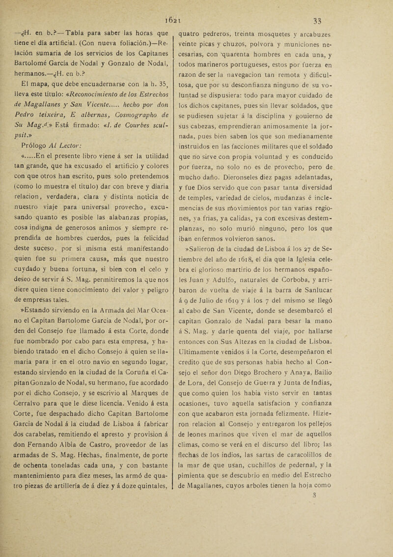 —¿H. en b.?—Tabla para saber las horas que tiene el día artificial. (Con nueva foliación.)—Re¬ lación sumaria de los servicios de los Capitanes Bartolomé García de Nodal y Gonzalo de Nodal, hermanos.—<¿H. en b.? El mapa, que debe encuadernarse con la b. 35? lleva este título: «Reconocimiento de los Estrechos de Magallanes y San Vicente. hecho por don Pedro ieixeira, E alhemas, Cosmographo de Su Mag.d.» Está firmado: «/. de Courbes scul- psit.» Prólogo Al Lector: «.En el presente libro viene á ser la utilidad tan grande, que ha excusado el artificio y colores con que otros han escrito, pues solo pretendemos (como lo muestra el titulo) dar con breve y diaria relación, verdadera, clara y distinta noticia de nuestro viaje para universal provecho, excu¬ sando quanto es posible las alabanzas propias, cosa indigna de generosos ánimos y siempre re¬ prendida de hombres cuerdos, pues la felicidad deste suceso, por si misma está manifestando quien fue su primera causa, más que nuestro cuydado y buena fortuna, si bien con el celo y deseo de servir á S. Mag. permitiremos la que nos diere quien tiene conocimiento del valor y peligro de empresas tales. »Estando sirviendo en la Armada del Mar Océa¬ no el Capitán Bartolomé García de Nodal, por or¬ den del Consejo fue llamado á esta Corte, donde fue nombrado por cabo para esta empresa, y ha¬ biendo tratado en el dicho Consejo á quien se lla¬ maría para ir en el otro navio en segundo lugar, estando sirviendo en la ciudad de la Coruña el Ca- pitanGonzalo de Nodal, su hermano, fue acordado por el dicho Consejo, y se escrivio al Marques de Cerralvo para que le diese licencia. Venido á esta Corte, fue despachado dicho Capitán Bartolomé García de Nodal á la ciudad de Lisboa á fabricar dos carabelas, remitiendo el apresto y provisión á don Fernando Albia de Castro, proveedor de las armadas de S. Mag. Hechas, finalmente, de porte de ochenta toneladas cada una, y con bastante mantenimiento para diez meses, las armó de qua- tro piezas de artillería de á diez y á doze quintales, quatro pedreros, treinta mosquetes y arcabuzes veinte picas y chuzos, pólvora y municiones ne¬ cesarias, con 'quarenta hombres en cada una, y todos marineros portugueses, estos por fuerza en razón de ser la navegación tan remota y dificul¬ tosa, que por su desconfianza ninguno de su vo¬ luntad se dispusiera: todo para mayor cuidado de los dichos capitanes-, pues sin llevar soldados, que se pudiesen sujetar á la disciplina y gouierno de sus cabezas, emprendieran animosamente la jor¬ nada, pues bien saben los que son medianamente instruidos en las facciones militares que el soldado que no sirve con propia voluntad y es conducido por fuerza, no solo no es de provecho, pero de mucho daño. Dieronseles diez pagas adelantadas, y fue Dios servido que con pasar tanta diversidad de temples, variedad de cielos, mudanzas é incle¬ mencias de sus lAovimientos por tan varias regio¬ nes, ya frías, ya calidas, ya con excesivas destem¬ planzas, no solo murió ninguno, pero los que iban enfermos volvieron sanos. »Sa!ieron de la ciudad de Lisboa á los 27 de Se¬ tiembre del año de 1618, el día que la Iglesia cele- 1 bra el glorioso martirio de los hermanos españo¬ les Juan y Adulfo, naturales de Corboba, y arri¬ baron de vuelta de viaje á la barra de Sanlucar á 9 de Julio de 1619 y á los 7 del mismo se llegó al cabo de San Vicente, donde se desembarcó el capitán Gonzalo de Nadal para besar la mano á S. Mag. y darle quenta del viaje, por hallarse entonces con Sus Altezas en la ciudad de Lisboa. Ultimamente venidos á la Corte, desempeñaron el crédito que de sus personas habia hecho al Con¬ sejo el señor don Diego Brochero y Anaya, Bailio de Lora, del Consejo de Guerra y Junta de Indias, que como quien los habia visto servir en tantas ocasiones, tuvo aquella satisfacion y confianza con que acabaron esta jornada felizmente. Hizie- ron relación al Consejo yentiegaron los pellejos de leones marinos que viven el mar de aquellos climas, como se verá en el discurso del libro; las flechas de los indios, las sartas de caracolillos de la mar de que usan, cuchillos de pedernal, y la pimienta que se descubrió en medio del Estrecho de Magallanes, cuyos arboles tienen la hoja como 3