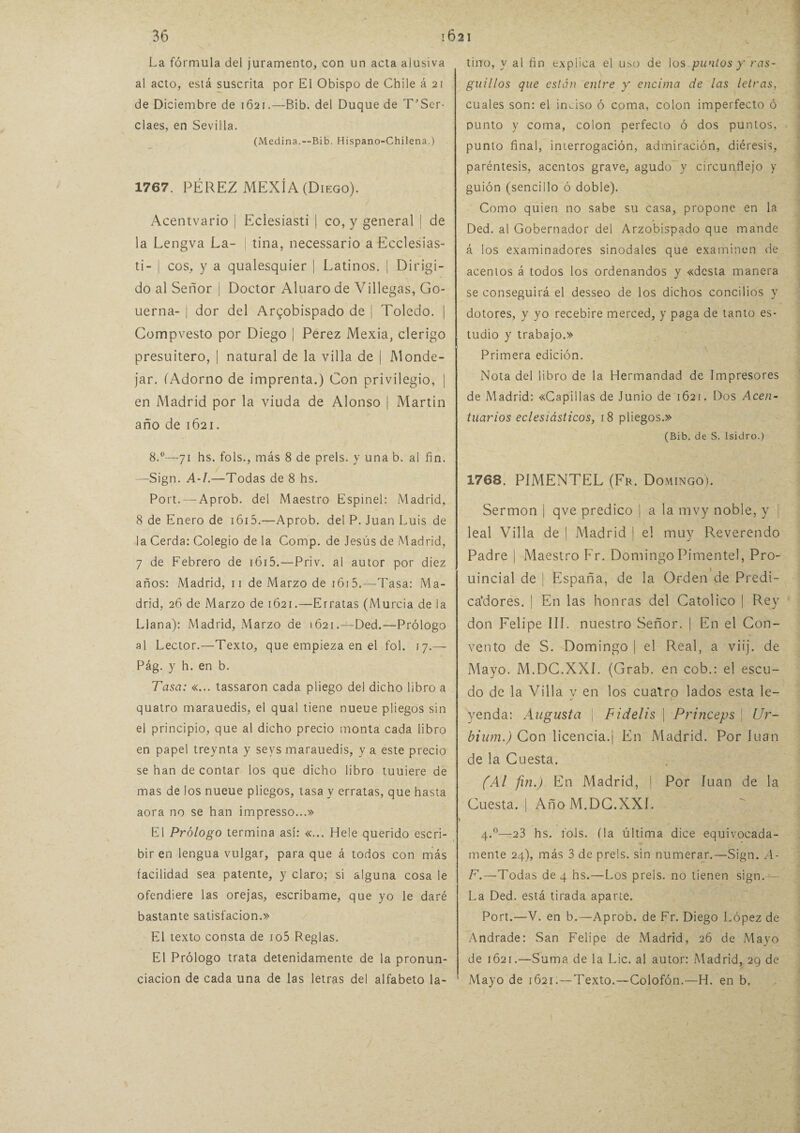 La fórmula del juramento, con un acta alusiva al acto, está suscrita por El Obispo de Chile á 21 de Diciembre de 1621.—Bib. del Duque de T'Ser- claes, en Sevilla. (Medina.—Bib. Hispano-Chilena.) 1767. PÉREZ MEXÍ A (Diego). Acentvario | Eclesiasti | co, y general | de la Lengva La- | tina, necessario a Ecclesias- ti- | eos, y a qualesquier | Latinos. | Dirigi¬ do al Señor | Doctor Aluaro de Villegas, Go- uerna- j dor del Arzobispado de | Toledo. | Compvesto por Diego | Perez Mexia, clérigo presuitero, | natural de la villa de | Monde- jar. (Adorno de imprenta.) Con privilegio, | en Madrid por la viuda de Alonso | Martin año de 1621. 8.°—71 hs. fols., más 8 de prels. y una b. al fin. —Sign. A-I.—Todas de 8 hs. Port. — Aprob. del Maestro Espinel: Madrid, 8 de Enero de 1615.—Aprob. del P. Juan Luis de la Cerda: Colegio de la Cornp. de Jesús de Madrid, 7 de Febrero de 1615.—Priv. al autor por diez años: Madrid, 11 de Marzo de i6i5.—Tasa: Ma¬ drid, 26 de Marzo de 1621.—Erratas (Murcia de la Llana): Madrid, Marzo de 1621.—Ded.—Prólogo al Lector.—Texto, que empieza en el fol. 17.— Pág. y h. en b. Tasa: «... tassaron cada pliego del dicho libro a quatro marauedis, el qual tiene nueue pliegos sin el principio, que al dicho precio monta cada libro en papel treynta y sevs marauedis, y a este precio se han de contar los que dicho libro tuuiere de mas de los nueue pliegos, tasa y erratas, que hasta aora no se han impresso...» El Prólogo termina así: «... Hele querido escri¬ bir en lengua vulgar, para que á todos con más facilidad sea patente, y claro; si alguna cosa le ofendiere las orejas, escribame, que yo le daré bastante satisfacion.» El texto consta de io5 Reglas. El Prólogo trata detenidamente de la pronun¬ ciación de cada una de las letras del alfabeto la¬ tino, y al fin explica el uso de los puntos y ras- guillos que están entre y encima de las letras, cuales son: el inciso ó coma, colon imperfecto ó punto y coma, colon perfecto ó dos puntos, punto final, interrogación, admiración, diéresis, paréntesis, acentos grave, agudo y circunflejo y guión (sencillo ó doble). Como quien no sabe su casa, propone en la Ded. al Gobernador del Arzobispado que mande á los examinadores sinodales que examinen de acentos á todos los ordenandos y «desta manera se conseguirá el desseo de los dichos concilios y dotores, y yo recebire merced, y paga de tanto es¬ tudio y trabajo.» Primera edición. Nota del libro de la Hermandad de Impresores de Madrid: «Capillas de Junio de 1621. Dos Acen¬ tuarlos eclesiásticos, 18 pliegos.» (Bib. de S. Isidro.) 1768. PIMENTEL (Fr. Domingo). Sermón | qve predico | a la mvy noble, y | leal Villa de | Madrid | el muy Reverendo Padre | Maestro Fr. Domingo Pimentel, Pro- uincial de | España, de la Orden de Predi¬ cadores. | En las honras del Católico | Rey don Felipe III. nuestro Señor, j En el Con¬ vento de S. Domingo | el Real, a viij. de Mayo. M.DC.XXI. (Grab. en cob.: el escu¬ do de la Villa v en los cuatro lados esta le- %/ yenda: Augusta \ Fidelis | Princeps \ Ur- bium.) Con licencia.| En Madrid. Por luán de la Cuesta. (Al fin.) En Madrid, | Por luán de la Cuesta. | Año M.DC.XXI. s 4.0—23 hs. fols. (la última dice equivocada¬ mente 24), más 3 de prels. sin numerar.—Sign. A- F.—Todas de 4 hs.—Los prels. no tienen sign.-^— La Ded. está tirada aparte. Port.—V. en b.—Aprob. de Fr. Diego López de Andrade: San Felipe de Madrid, 26 de Mayo de 1621.—Suma de la Lie. al autor: Madrid, 29 de Mayo de 1621.—Texto.—Colofón.—H. en b.