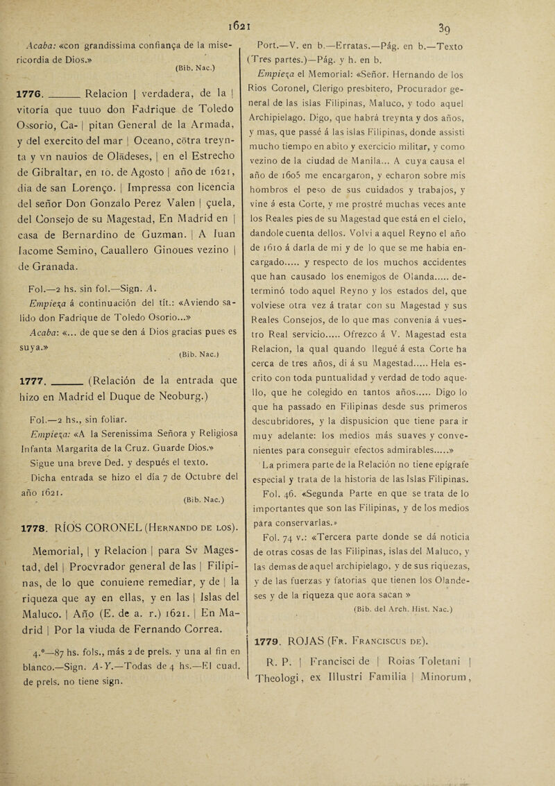 Acaba: «con grandissima confianza de la mise¬ ricordia de Dios.» 3g -T exto 1776. (Bib. Nac.) Relación I verdadera, de la Vitoria que tuuo don Fadrique de Toledo Ossorio, Ca- | pitan General de la Armada, y del exercito del mar ¡ Océano, cótra treyn- ta y vn nauios de Oladeses, | en el Estrecho de Gibraltar, en 10. de Agosto | año de 1621, dia de san Lorenzo. | Impressa con licencia del señor Don Gonzalo Perez Valen | £uela, del Consejo de su Magestad, En Madrid en | casa de Bernardino de Guzman. | A luán Iacome Semino, Cauallero Ginoues vezino | de Granada. Fol.—2 hs. sin fol.—Sign. A. Empieza á continuación del tít.: «Aviendo sa¬ lido don Fadrique de Toledo Osorio...» Acaba: «... de que se den á Dios gracias pues es suya.» (Bib. Nac.) (Relación de la entrada que 1777. _ hizo en Madrid el Duque de Neoburg.) Fol.—2 hs., sin foliar. Empieza: «A la Serenissima Señora y Religiosa Infanta Margarita de la Cruz. Guarde Dios.» Sigue una breve Ded. y después el texto. Dicha entrada se hizo el día 7 de Octubre del año 1621. (Bib. Nac.) 1778. RÍOS CORONEL (Hernando de los). Memorial, | y Relación ¡ para Sv Mages¬ tad, del | Procvrador general de las | Filipi¬ nas, de lo que conuiene remediar, y de | la riqueza que ay en ellas, y en las | Islas del Maluco. | Año (E. de a. r.) 1621. | En Ma¬ drid I Por la viuda de Fernando Correa. Port.—V. en b.—Erratas.—Pág. en b.- (Tres partes.)—Pág. y h. en b. Empieza el Memorial: «Señor. Hernando de los Ríos Coronel, Clérigo presbítero, Procurador ge¬ neral de las islas Filipinas, Maluco, y todo aquel Archipiélago. Digo, que habrá treynta y dos años, y mas, que passé á las islas Filipinas, donde assisti mucho tiempo en abito y exercicio militar, y como vezino de la ciudad de Manila... A cuya causa el año de i6o5 me encargaron, y echaron sobre mis hombros el peso de sus cuidados y trabajos, y vine á esta Corte, y me prostré muchas veces ante los Reales pies de su Magestad que está en el cielo, dándole cuenta dellos. Volvi a aquel Reyno el año de 1610 á darla de mi y de lo que se me habia en¬ cargado. y respecto de los muchos accidentes que han causado los enemigos de Olanda.de¬ terminó todo aquel Reyno y los estados del, que volviese otra vez á tratar con su Magestad y sus Reales Consejos, de lo que mas convenia á vues¬ tro Real servicio.Ofrezco á V. Magestad esta Relación, la qual quando llegué á esta Corte ha cerca de tres años, di á su Magestad.Hela es¬ crito con toda puntualidad y verdad de todo aque¬ llo, que he colegido en tantos años. Digo lo que ha passado en Filipinas desde sus primeros descubridores, y la dispusicion que tiene para ir muy adelante: los medios más suaves y conve¬ nientes para conseguir efectos admirables.» La primera parte de la Relación no tiene epígrafe especial y trata de la historia de las Islas Filipinas. Fol. 46. «Segunda Parte en que se trata de lo importantes que son las Filipinas, y de los medios para conservarlas.» Fol. 74 v.: «Tercera parte donde se dá noticia de otras cosas de las Filipinas, islas del Maluco, y las demas de aquel archipiélago, y de sus riquezas, y de las fuerzas y fatorias que tienen los Olande- ses y de la riqueza que aora sacan » (Bib. del Arch. Hist. Nac.) 1779. ROJAS (Fr. Franciscus de). R. P. 1 Francisci de | Roías Toletani 1 Theologi, ex Illustri Familia | Minorum, 4.0—87 hs. fols., más 2 de prels. y una al fin en blanco.—Sign. A-Y.—Todas de 4 hs.—El cuad. de prels. no tiene sign.