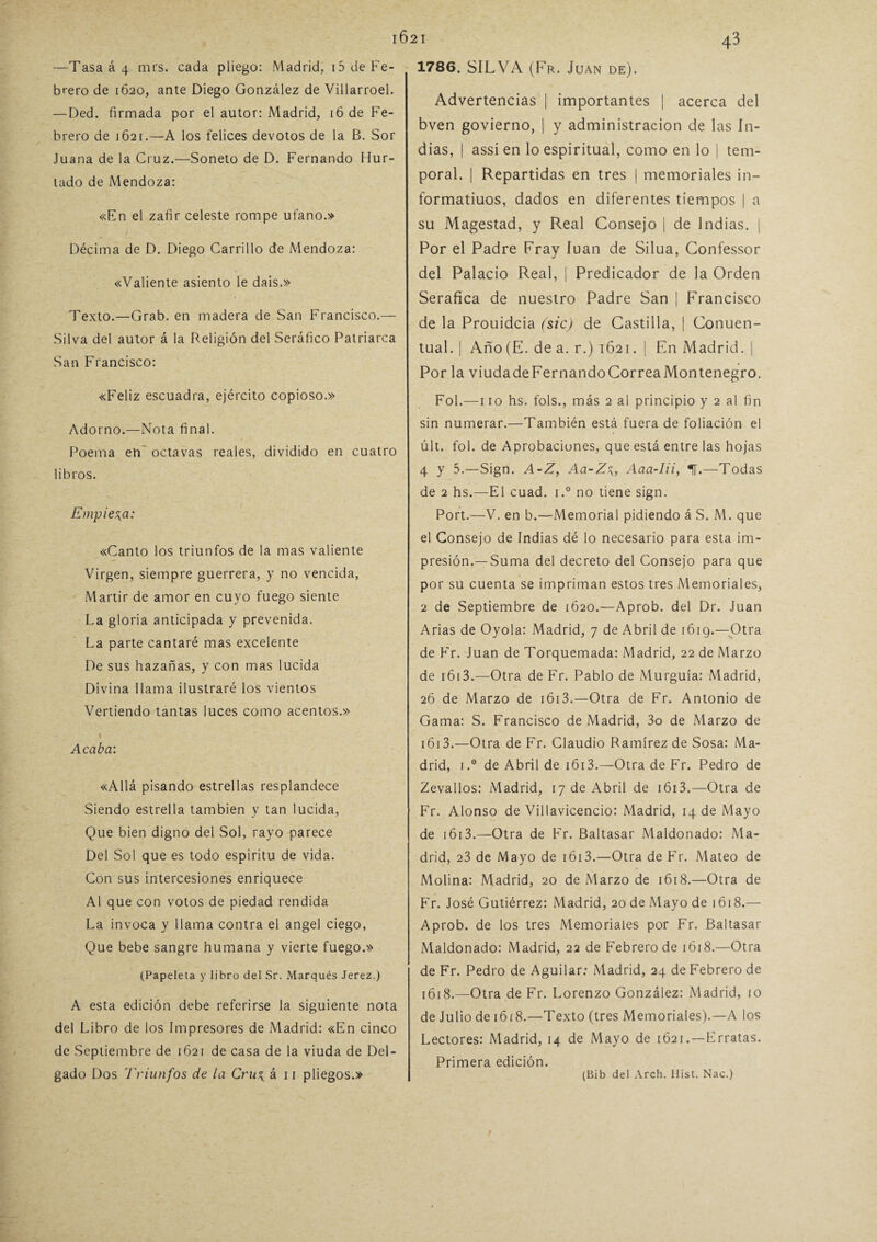 —Tasa á 4 mrs. cada pliego: Madrid, i5 de Fe¬ brero de 1620, ante Diego González de Villarroel. — Ded. firmada por el autor: Madrid, 16 de Fe¬ brero de 1621.—A los felices devotos de la B. Sor Juana de la Cruz.—Soneto de D. Fernando Hur¬ tado de Mendoza: «Fn el zafir celeste rompe ufano.» Décima de D. Diego Carrillo de Mendoza: «Valiente asiento le dais.» Texto.—Grab. en madera de San Francisco.— Silva del autor á la Religión del Seráfico Patriarca San Francisco: «Feliz escuadra, ejército copioso.» Adorno.—Nota final. Poema eti octavas reales, dividido en cuatro libros. Empieza: «Canto los triunfos de la mas valiente Virgen, siempre guerrera, y no vencida, Mártir de amor en cuyo fuego siente La gloria anticipada y prevenida. La parte cantaré mas excelente De sus hazañas, y con mas lucida Divina llama ilustraré los vientos Vertiendo tantas luces como acentos.» Acaba: «Allá pisando estrellas resplandece Siendo estrella también y tan lucida, Que bien digno del Sol, rayo parece Del Sol que es todo espíritu de vida. Con sus intercesiones enriquece Al que con votos de piedad rendida La invoca y llama contra el ángel ciego, Que bebe sangre humana y vierte fuego.» (Papeleta y libro del Sr. Marqués Jerez.) A esta edición debe referirse la siguiente nota del Libro de los Impresores de Madrid: «En cinco de Septiembre de 1621 de casa de la viuda de Del¬ gado Dos Triunfos de la Cru\ á 11 pliegos.» 1786. SILVA (Fr. Juan de). Advertencias | importantes | acerca del bven govierno, | y administración de las In¬ dias, | assi en lo espiritual, como en lo | tem¬ poral. | Repartidas en tres | memoriales in- formatiuos, dados en diferentes tiempos | a su Magestad, y Real Consejo | de Indias. | Por el Padre Fray luán de Silua, Confessor del Palacio Real, | Predicador de la Orden Seráfica de nuestro Padre San | Francisco de la Prouidcia (sic) de Castilla, | Conuen- tual. | Año (E. de a. r.) 1621. | En Madrid. | Por la viudadeFernandoCorreaMontenegro. Fol.—110 hs. fols., más 2 al principio y 2 al fin sin numerar.—También está fuera de foliación el últ. fol. de Aprobaciones, que está entre las hojas 4 y 5.—Sign. A-Z, Aa-ZAaa-Iii, 1.—Todas de 2 hs.—El cuad. i.° no tiene sign. Port.—V. en b.—Memorial pidiendo á S. M. que el Consejo de Indias dé lo necesario para esta im¬ presión.—Suma del decreto del Consejo para que por su cuenta se impriman estos tres Memoriales, 2 de Septiembre de 1620.—Aprob. del Dr. Juan Arias de Oyóla: Madrid, 7 de Abril de 1619.—Otra de Fr. Juan de Torquemada: Madrid, 22 de Marzo de r613.—Otra de Fr. Pablo de Murguía: Madrid, 26 de Marzo de 1613.—Otra de Fr. Antonio de Gama: S. Francisco de Madrid, 3o de Marzo de 1613.—Otra de Fr. Claudio Ramírez de Sosa: Ma¬ drid, i.° de Abril de i6i3.—Otra de Fr. Pedro de Zevallos: Madrid, 17 de Abril de 1613.—Otra de Fr. Alonso de Villavicencio: Madrid, 14 de Mayo de 1613.—Otra de Fr. Baltasar Maldonado: Ma¬ drid, 23 de Mayo de iói3.—Otra de Fr. Mateo de Molina: Madrid, 20 de Marzo de 1618.—Otra de Fr. José Gutiérrez: Madrid, 20 de Mayo de 1618.— Aprob. de los tres Memoriales por Fr. Baltasar Maldonado: Madrid, 22 de Febrero de 1618.—Otra de Fr. Pedro de Aguilar: Madrid, 24 de Febrero de 1618.—Otra de Fr. Lorenzo González: Madrid, 10 de Julio de 16 í 8.—Texto (tres Memoriales).—A los Lectores: Madrid, 14 de Mayo de 1Ó21 .—Erratas. Primera edición. (Bib del Arch. Hlst. Nac.)