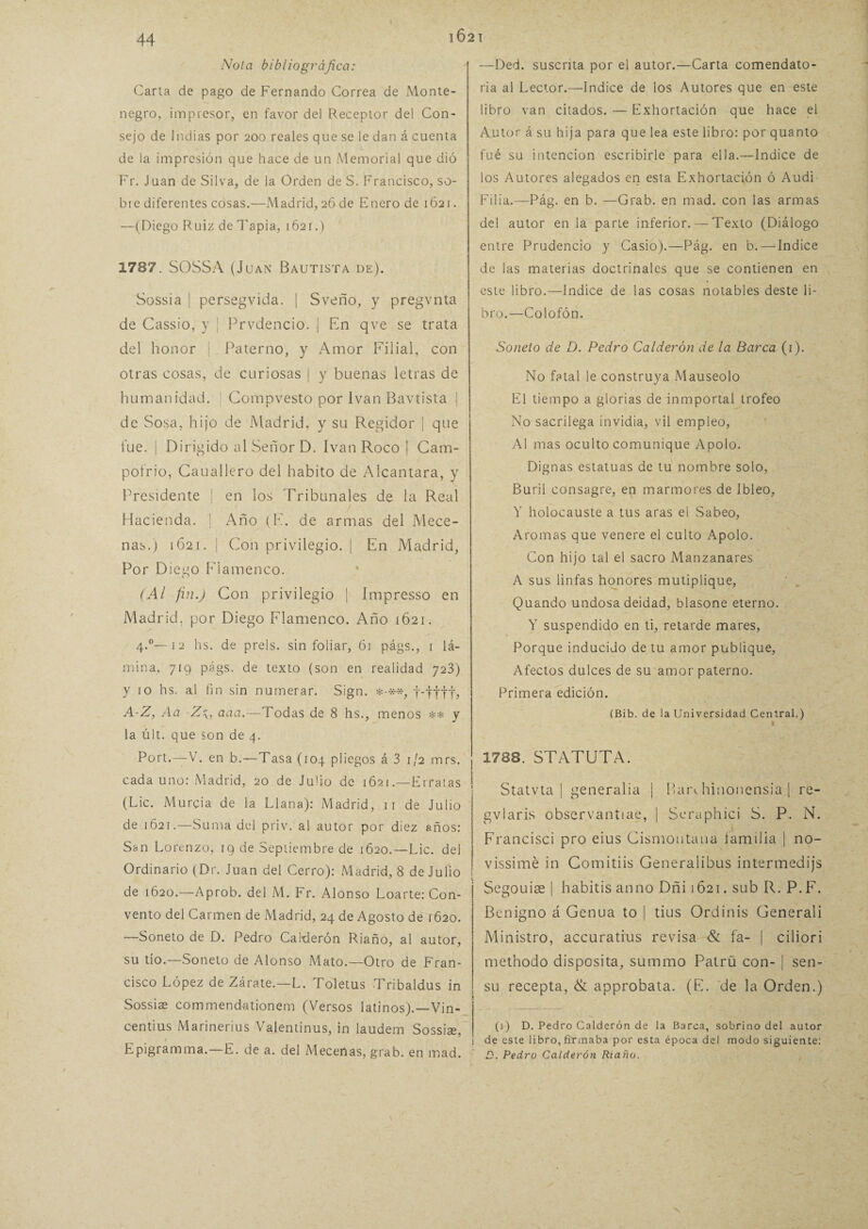 Nota bibliográfica: Carta de pago de Fernando Correa de Monte¬ negro, impresor, en favor del Receptor del Con¬ sejo de Indias por 200 reales que se le dan á cuenta de la impresión que hace de un Memorial que dió Fr. Juan de Silva, de la Orden de S. Francisco, so¬ bre diferentes cosas.—Madrid, 26 de Enero de 1621. —(Diego Ruiz de Tapia, 1621.) 1787. SOSSA (Juan Bautista de). Sossia | persegvída. | Sveño, y pregvnta de Cassio, y ¡ Prvdencio. | En qve se trata del honor | Paterno, y Amor Filial, con otras cosas, de curiosas | y buenas letras de humanidad. Compvesto por Ivan Bavtista | de Sosa, hijo de Madrid, y su Regidor | que fue. | Dirigido al Señor D. Ivan Roco | Cam- pofrio, Cauallero del habito de Alcántara, y Presidente | en los Tribunales de la Real Hacienda, j Año (F. de armas del Mece¬ nas.) 1621. | Con privilegio. | En Madrid, Por Diego Flamenco. (Al fin.) Con privilegio | Impresso en Madrid, por Diego Flamenco. Año 1621. 4.0—12 hs. de prels. sin foliar, 61 págs., 1 lá¬ mina, 719 págs. de texto (son en realidad 723) y 10 hs. al fin sin numerar. Sign. *-**, f-fltf? A-Z, Aa -Z\, ana.—Todas de 8 hs., menos ** y la últ. que son de 4. Port.—V. en b.—Tasa (104 pliegos á 3 1/2 mrs. cada uno: Madrid, 20 de Julio de 1621.—Erratas (Lie. Murcia de la Llana): Madrid, 11 de Julio de 1621.—Suma del priv. al autor por diez años: San Lorenzo, 19 de Septiembre de 1620.—Lie. del Ordinario (Dr. Juan del Cerro): Madrid, 8 de Julio de 1620.—Aprob. del M. Fr. Alonso Loarte: Con¬ vento del Carmen de Madrid, 24 de Agosto de 1620. —Soneto de D. Pedro Calderón Riaño, al autor, su tío.—Soneto de Alonso Mato.—Otro de Fran¬ cisco López de Zárate.—L. Toletus Tribaldus in Sossiae commendationem (Versos latinos).—Vin- centius Marinerius Valentinus, in laudem Sossiae, Epigramma.—E. de a. del Mecenas, grab. en mad. —Ded. suscrita por el autor.—Carta comendato¬ ria al Lector.—Indice de los Autores que en este libro van citados. — Exhortación que hace el Autor á su hija para que lea este libro: por quanto fué su intención escribirle para ella.—Indice de los Autores alegados en esta Exhortación ó Audi Filia.—Pág. en b. —Grab. en mad. con las armas del autor en ¡a parte inferior. — Texto (Diálogo entre Prudencio y Casio).—Pág. en b. — Indice de las materias doctrinales que se contienen en este libro.—Indice de las cosas notables deste li¬ bro.—Colofón. Soneto de D. Pedro Calderón de la Barca (1). No fatal le construya Mauseolo El tiempo a glorias de inmportal trofeo No sacrilega invidia, vil empleo, Al mas oculto comunique Apolo. Dignas estatuas de tu nombre solo, Buril consagre, en marmores de Ibleo, V holocauste a tus aras el Sabeo, Aromas que venere el culto Apolo. Con hijo tal el sacro Manzanares A sus linfas honores mutiplique, Quando undosa deidad, blasone eterno. Y suspendido en ti, retarde mares, Porque inducido de tu amor publique, Afectos dulces de su amor paterno. Primera edición. (Bib. de la Universidad Central.) I 1788. STATUTA. Statvta | generaba ¡ Banhinonensia | re- gvlaris observantiae, | Seraphici S. P. N. Francisci pro eius Cismontana familia | no- vissimé in Comitiis Generalibus intermedijs Segouiae | habitis anuo Dñi 1621. sub R. P.F. Benigno Á Genua to | tius Ordinis Generali Ministro, accuratius revisa & fa- | ciliori methodo disposita, summo Patrü con- | sen- su recepta, & approbata. (E. de la Orden.) (1) D. Pedro Calderón de la Barca, sobrino del autor de este libro, firmaba por esta época del modo siguiente: D. Pedro Calderón Riaño.