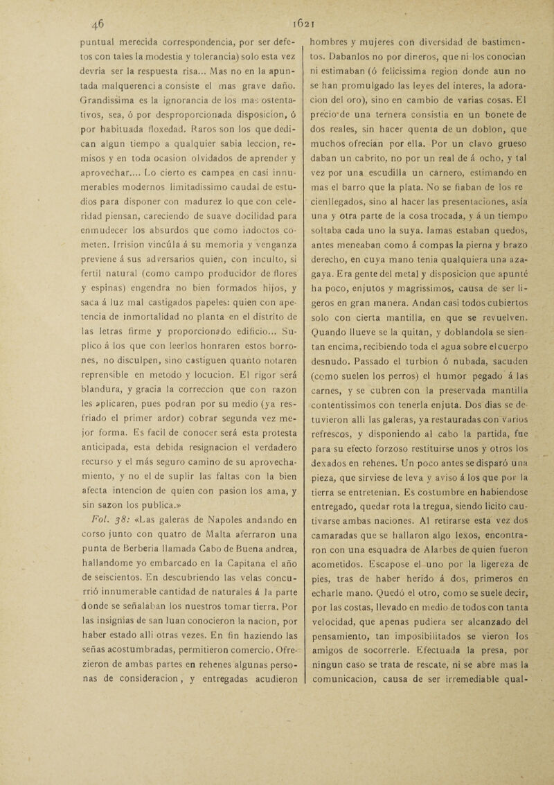 puntual merecida correspondencia, por ser defe¬ tos con tales la modestia y tolerancia) solo esta vez devria ser la respuesta risa... Mas no en la apun¬ tada malquerenci a consiste el mas grave daño. Grandísima es la ignorancia de los mas ostenta¬ tivos, sea, ó por desproporcionada disposición, ó por habituada floxedad. Raros son los que dedi¬ can algún tiempo a qualquier sabia lección, re¬ misos y en toda ocasión olvidados de aprender y aprovechar.... Lo cierto es campea en casi innu¬ merables modernos limitadissimo caudal de estu¬ dios para disponer con madurez lo que con cele¬ ridad piensan, careciendo de suave docilidad para enmudecer los absurdos que como indoctos co¬ meten. Irrisión vincula á su memoria y venganza previene á sus adversarios quien, con inculto, si fértil natural (como campo producidor de llores y espinas) engendra no bien formados hijos, y saca á luz mal castigados papeles: quien con ape¬ tencia de inmortalidad no planta en el distrito de las letras firme y proporcionado edificio... Su¬ plico á los que con leerlos honraren estos borro¬ nes, no disculpen, sino castiguen quanlo notaren reprensible en método y locución. El rigor será blandura, y gracia la corrección que con razón les aplicaren, pues podran por su medio (ya res¬ friado el primer ardor) cobrar segunda vez me¬ jor forma. Es fácil de conocer será esta protesta anticipada, esta debida resignación el verdadero recurso y el más seguro camino de su aprovecha¬ miento, y no el de suplir las faltas con la bien afecta intención de quien con pasión los ama, y sin sazón los publica.» Fol. 38: «Las galeras de Ñapóles andando en corso junto con quatro de Malta aferraron una punta de Berbería llamada Cabo de Buena andrea, hallándome yo embarcado en la Capitana el año de seiscientos. En descubriendo las velas concu¬ rrió innumerable cantidad de naturales á la parte donde se señalaban los nuestros tomar tierra. Por las insignias de san luán conocieron la nación, por haber estado al 1 i otras vezes. En fin haziendo las señas acostumbradas, permitieron comercio. Ofre- zieron de ambas partes en rehenes algunas perso¬ nas de consideración, y entregadas acudieron hombres y mujeres con diversidad de bastimen¬ tos. Dábanlos no por dineros, que ni los conocían ni estimaban (ó fclicissima región donde aun no se han promulgado las leyes del ínteres, la adora¬ ción del oro), sino en cambio de varias cosas. El precio'de una ternera consistía en un bonete de dos reales, sin hacer quenta de un doblon, que muchos ofrecían por ella. Por un clavo grueso daban un cabrito, no por un real de á ocho, y tal vez por una escudilla un carnero, estimando en mas el barro que la plata. No se fiaban de los re cienllegados, sino al hacer las presentaciones, asía una y otra parle de la cosa trocada, y á un tiempo soltaba cada uno la suya. lamas estaban quedos, antes meneaban como á compás la pierna y brazo derecho, en cuya mano tenia qualquiera una aza¬ gaya. Era gente del metal y disposición que apunté ha poco, enjutos y magrissimos, causa de ser li¬ geros en gran manera. Andan casi todos cubiertos solo con cierta mantilla, en que se revuelven. Quando llueve se la quitan, y doblándola se sien¬ tan encima,recibiendo toda el agua sobre elcuerpo desnudo. Passado el turbión ó nubada, sacuden (como suelen los perros) el humor pegado á las carnes, y se cubren con la preservada mantilla contentísimos con tenerla enjuta. Dos dias se de¬ tuvieron allí las galeras, ya restauradas con varios refrescos, y disponiendo al cabo la partida, fue para su efecto forzoso restituirse unos y otros los dexadosen rehenes. Un poco antes se disparó una pieza, que sirviese de leva y aviso á los que por la tierra se entretenían. Es costumbre en habiéndose entregado, quedar rota la tregua, siendo licito cau¬ tivarse ambas naciones. Al retirarse esta vez dos camaradas que se hallaron algo lexos, encontra¬ ron con una esquadra de Alarbes de quien fueron acometidos. Escapóse el uno por la ligereza de pies, tras de haber herido á dos, primeros en echarle mano. Quedó el otro, como se suele decir, por las costas, llevado en medio de todos con tanta velocidad, que apenas pudiera ser alcanzado del pensamiento, tan imposibilitados se vieron los amigos de socorrerle. Efectuada la presa, por ningún caso se trata de rescate, ni se abre mas la comunicación, causa de ser irremediable qual-